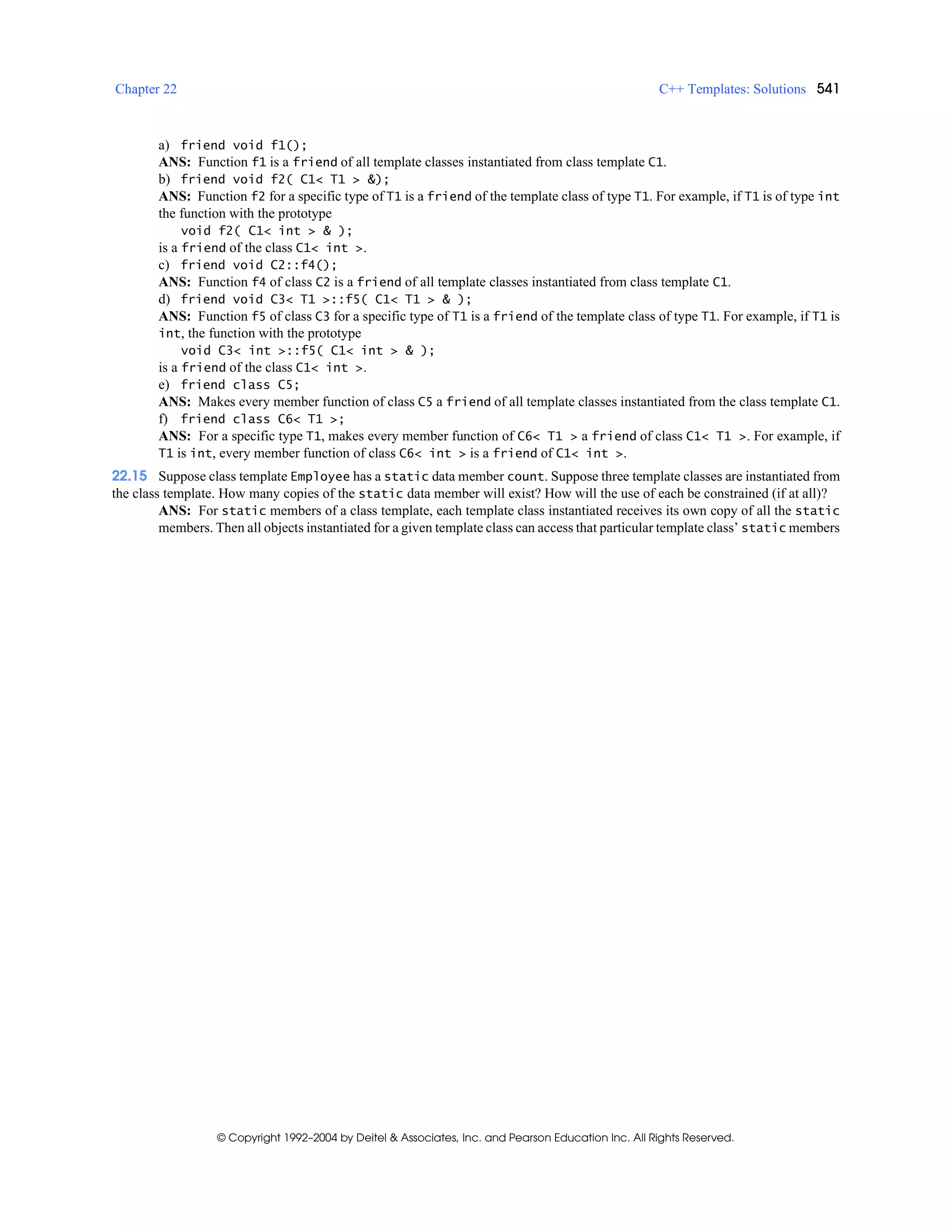 Chapter 22 C++ Templates: Solutions 541
© Copyright 1992–2004 by Deitel & Associates, Inc. and Pearson Education Inc. All Rights Reserved.
a) friend void f1();
ANS: Function f1 is a friend of all template classes instantiated from class template C1.
b) friend void f2( C1< T1 > &);
ANS: Function f2 for a specific type of T1 is a friend of the template class of type T1. For example, if T1 is of type int
the function with the prototype
void f2( C1< int > & );
is a friend of the class C1< int >.
c) friend void C2::f4();
ANS: Function f4 of class C2 is a friend of all template classes instantiated from class template C1.
d) friend void C3< T1 >::f5( C1< T1 > & );
ANS: Function f5 of class C3 for a specific type of T1 is a friend of the template class of type T1. For example, if T1 is
int, the function with the prototype
void C3< int >::f5( C1< int > & );
is a friend of the class C1< int >.
e) friend class C5;
ANS: Makes every member function of class C5 a friend of all template classes instantiated from the class template C1.
f) friend class C6< T1 >;
ANS: For a specific type T1, makes every member function of C6< T1 > a friend of class C1< T1 >. For example, if
T1 is int, every member function of class C6< int > is a friend of C1< int >.
22.15 Suppose class template Employee has a static data member count. Suppose three template classes are instantiated from
the class template. How many copies of the static data member will exist? How will the use of each be constrained (if at all)?
ANS: For static members of a class template, each template class instantiated receives its own copy of all the static
members. Then all objects instantiated for a given template class can access that particular template class’ static members
 