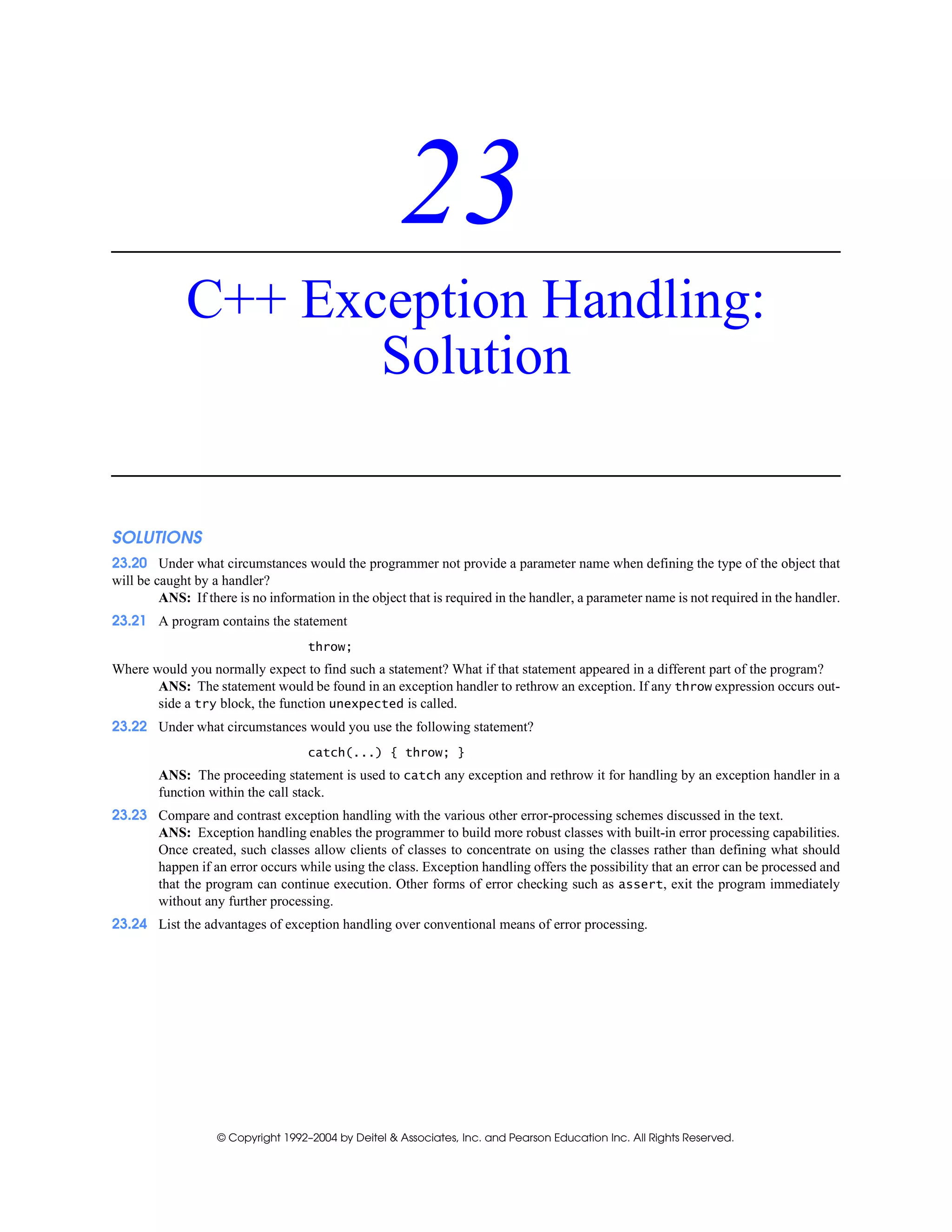 © Copyright 1992–2004 by Deitel & Associates, Inc. and Pearson Education Inc. All Rights Reserved.
23
C++ Exception Handling:
Solution
SOLUTIONS
23.20 Under what circumstances would the programmer not provide a parameter name when defining the type of the object that
will be caught by a handler?
ANS: If there is no information in the object that is required in the handler, a parameter name is not required in the handler.
23.21 A program contains the statement
throw;
Where would you normally expect to find such a statement? What if that statement appeared in a different part of the program?
ANS: The statement would be found in an exception handler to rethrow an exception. If any throw expression occurs out-
side a try block, the function unexpected is called.
23.22 Under what circumstances would you use the following statement?
catch(...) { throw; }
ANS: The proceeding statement is used to catch any exception and rethrow it for handling by an exception handler in a
function within the call stack.
23.23 Compare and contrast exception handling with the various other error-processing schemes discussed in the text.
ANS: Exception handling enables the programmer to build more robust classes with built-in error processing capabilities.
Once created, such classes allow clients of classes to concentrate on using the classes rather than defining what should
happen if an error occurs while using the class. Exception handling offers the possibility that an error can be processed and
that the program can continue execution. Other forms of error checking such as assert, exit the program immediately
without any further processing.
23.24 List the advantages of exception handling over conventional means of error processing.
 