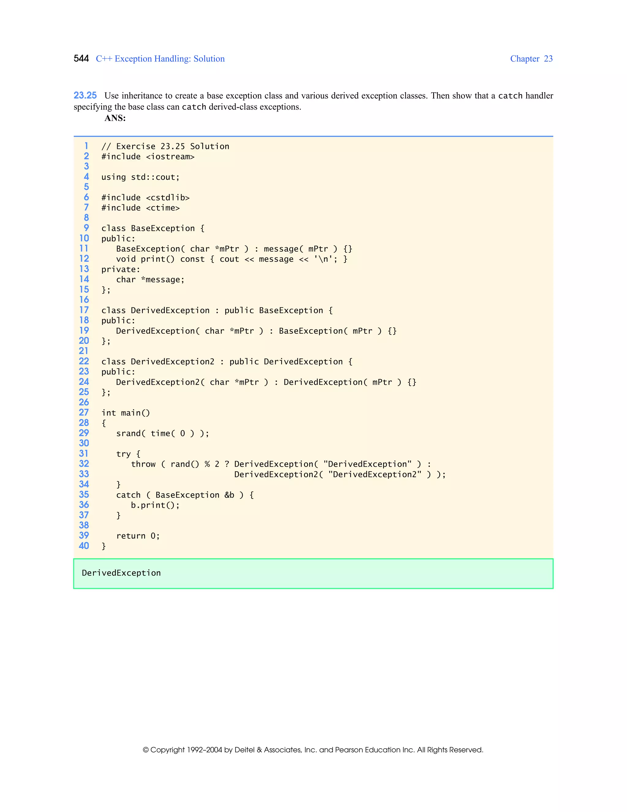 544 C++ Exception Handling: Solution Chapter 23
© Copyright 1992–2004 by Deitel & Associates, Inc. and Pearson Education Inc. All Rights Reserved.
23.25 Use inheritance to create a base exception class and various derived exception classes. Then show that a catch handler
specifying the base class can catch derived-class exceptions.
ANS:
1 // Exercise 23.25 Solution
2 #include <iostream>
3
4 using std::cout;
5
6 #include <cstdlib>
7 #include <ctime>
8
9 class BaseException {
10 public:
11 BaseException( char *mPtr ) : message( mPtr ) {}
12 void print() const { cout << message << 'n'; }
13 private:
14 char *message;
15 };
16
17 class DerivedException : public BaseException {
18 public:
19 DerivedException( char *mPtr ) : BaseException( mPtr ) {}
20 };
21
22 class DerivedException2 : public DerivedException {
23 public:
24 DerivedException2( char *mPtr ) : DerivedException( mPtr ) {}
25 };
26
27 int main()
28 {
29 srand( time( 0 ) );
30
31 try {
32 throw ( rand() % 2 ? DerivedException( "DerivedException" ) :
33 DerivedException2( "DerivedException2" ) );
34 }
35 catch ( BaseException &b ) {
36 b.print();
37 }
38
39 return 0;
40 }
DerivedException
 