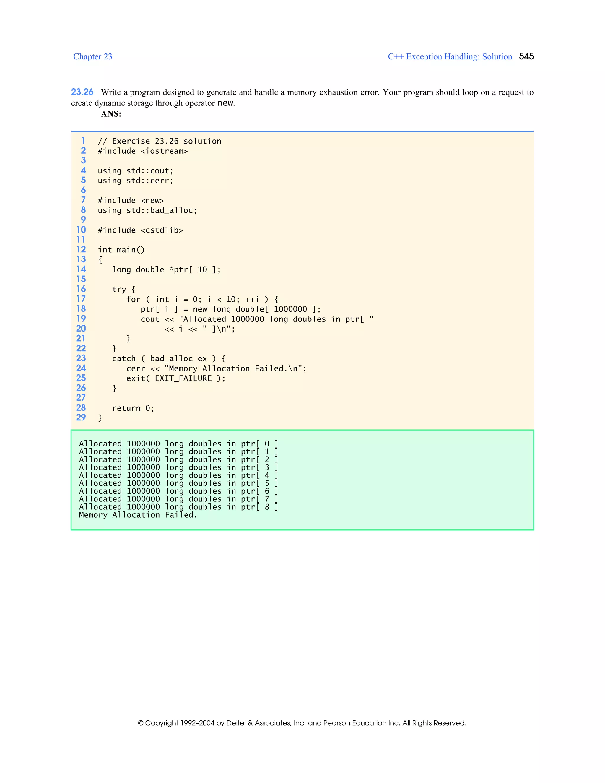 Chapter 23 C++ Exception Handling: Solution 545
© Copyright 1992–2004 by Deitel & Associates, Inc. and Pearson Education Inc. All Rights Reserved.
23.26 Write a program designed to generate and handle a memory exhaustion error. Your program should loop on a request to
create dynamic storage through operator new.
ANS:
1 // Exercise 23.26 solution
2 #include <iostream>
3
4 using std::cout;
5 using std::cerr;
6
7 #include <new>
8 using std::bad_alloc;
9
10 #include <cstdlib>
11
12 int main()
13 {
14 long double *ptr[ 10 ];
15
16 try {
17 for ( int i = 0; i < 10; ++i ) {
18 ptr[ i ] = new long double[ 1000000 ];
19 cout << "Allocated 1000000 long doubles in ptr[ "
20 << i << " ]n";
21 }
22 }
23 catch ( bad_alloc ex ) {
24 cerr << "Memory Allocation Failed.n";
25 exit( EXIT_FAILURE );
26 }
27
28 return 0;
29 }
Allocated 1000000 long doubles in ptr[ 0 ]
Allocated 1000000 long doubles in ptr[ 1 ]
Allocated 1000000 long doubles in ptr[ 2 ]
Allocated 1000000 long doubles in ptr[ 3 ]
Allocated 1000000 long doubles in ptr[ 4 ]
Allocated 1000000 long doubles in ptr[ 5 ]
Allocated 1000000 long doubles in ptr[ 6 ]
Allocated 1000000 long doubles in ptr[ 7 ]
Allocated 1000000 long doubles in ptr[ 8 ]
Memory Allocation Failed.
 
