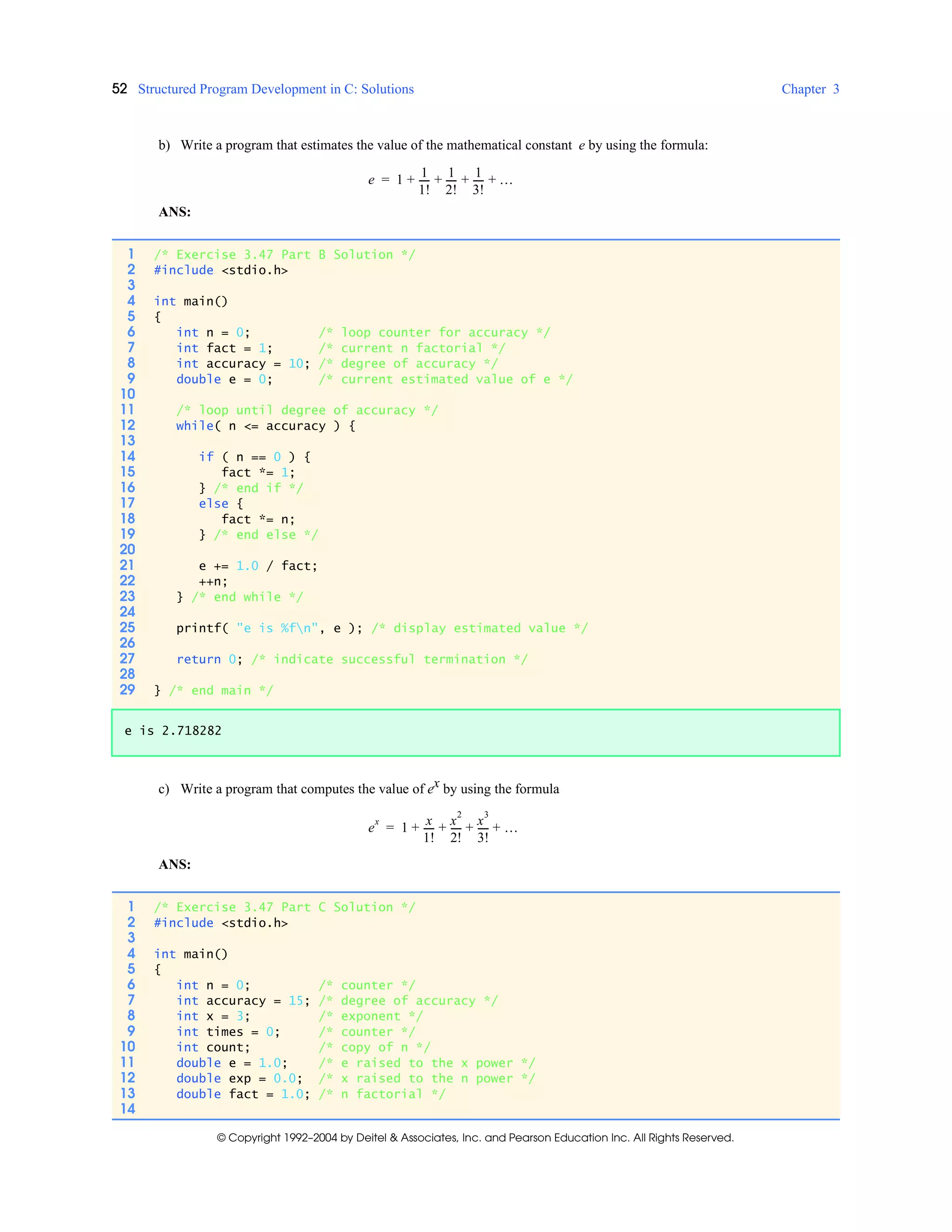 52 Structured Program Development in C: Solutions Chapter 3
© Copyright 1992–2004 by Deitel & Associates, Inc. and Pearson Education Inc. All Rights Reserved.
b) Write a program that estimates the value of the mathematical constant e by using the formula:
ANS:
c) Write a program that computes the value of ex by using the formula
ANS:
e 1
1
1!
-----
1
2!
-----
1
3!
----- …+ + + +=
1 /* Exercise 3.47 Part B Solution */
2 #include <stdio.h>
3
4 int main()
5 {
6 int n = 0; /* loop counter for accuracy */
7 int fact = 1; /* current n factorial */
8 int accuracy = 10; /* degree of accuracy */
9 double e = 0; /* current estimated value of e */
10
11 /* loop until degree of accuracy */
12 while( n <= accuracy ) {
13
14 if ( n == 0 ) {
15 fact *= 1;
16 } /* end if */
17 else {
18 fact *= n;
19 } /* end else */
20
21 e += 1.0 / fact;
22 ++n;
23 } /* end while */
24
25 printf( "e is %fn", e ); /* display estimated value */
26
27 return 0; /* indicate successful termination */
28
29 } /* end main */
e is 2.718282
e
x
1
x
1!
-----
x
2
2!
-----
x
3
3!
----- …+ + + +=
1 /* Exercise 3.47 Part C Solution */
2 #include <stdio.h>
3
4 int main()
5 {
6 int n = 0; /* counter */
7 int accuracy = 15; /* degree of accuracy */
8 int x = 3; /* exponent */
9 int times = 0; /* counter */
10 int count; /* copy of n */
11 double e = 1.0; /* e raised to the x power */
12 double exp = 0.0; /* x raised to the n power */
13 double fact = 1.0; /* n factorial */
14
 