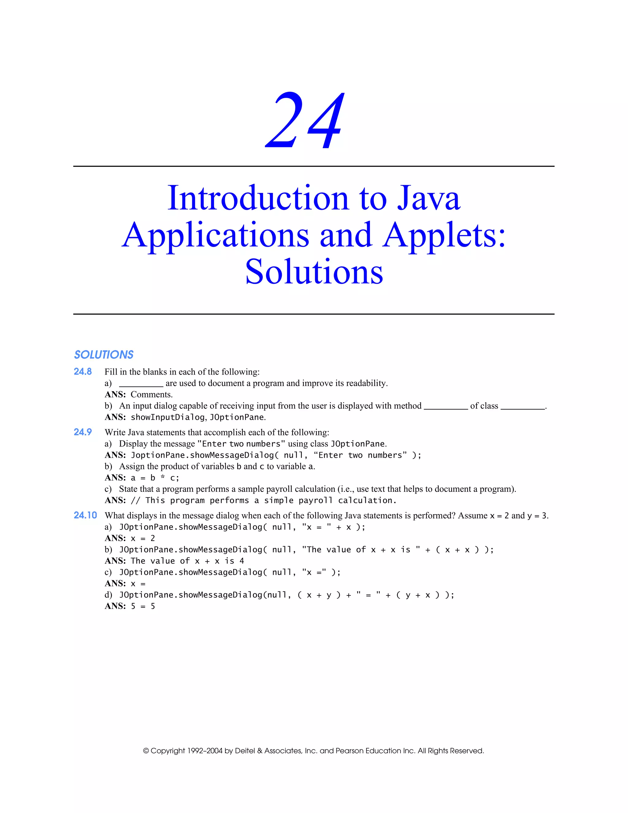 © Copyright 1992–2004 by Deitel & Associates, Inc. and Pearson Education Inc. All Rights Reserved.
24
Introduction to Java
Applications and Applets:
Solutions
SOLUTIONS
24.8 Fill in the blanks in each of the following:
a) are used to document a program and improve its readability.
ANS: Comments.
b) An input dialog capable of receiving input from the user is displayed with method of class .
ANS: showInputDialog, JOptionPane.
24.9 Write Java statements that accomplish each of the following:
a) Display the message "Enter two numbers" using class JOptionPane.
ANS: JoptionPane.showMessageDialog( null, “Enter two numbers” );
b) Assign the product of variables b and c to variable a.
ANS: a = b * c;
c) State that a program performs a sample payroll calculation (i.e., use text that helps to document a program).
ANS: // This program performs a simple payroll calculation.
24.10 What displays in the message dialog when each of the following Java statements is performed? Assume x = 2 and y = 3.
a) JOptionPane.showMessageDialog( null, "x = " + x );
ANS: x = 2
b) JOptionPane.showMessageDialog( null, "The value of x + x is " + ( x + x ) );
ANS: The value of x + x is 4
c) JOptionPane.showMessageDialog( null, "x =" );
ANS: x =
d) JOptionPane.showMessageDialog(null, ( x + y ) + " = " + ( y + x ) );
ANS: 5 = 5
 