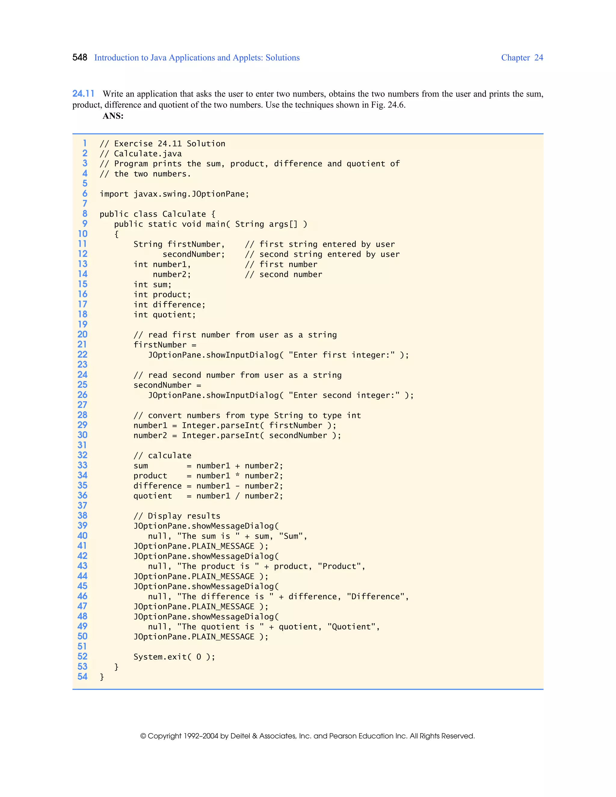 548 Introduction to Java Applications and Applets: Solutions Chapter 24
© Copyright 1992–2004 by Deitel & Associates, Inc. and Pearson Education Inc. All Rights Reserved.
24.11 Write an application that asks the user to enter two numbers, obtains the two numbers from the user and prints the sum,
product, difference and quotient of the two numbers. Use the techniques shown in Fig. 24.6.
ANS:
1 // Exercise 24.11 Solution
2 // Calculate.java
3 // Program prints the sum, product, difference and quotient of
4 // the two numbers.
5
6 import javax.swing.JOptionPane;
7
8 public class Calculate {
9 public static void main( String args[] )
10 {
11 String firstNumber, // first string entered by user
12 secondNumber; // second string entered by user
13 int number1, // first number
14 number2; // second number
15 int sum;
16 int product;
17 int difference;
18 int quotient;
19
20 // read first number from user as a string
21 firstNumber =
22 JOptionPane.showInputDialog( "Enter first integer:" );
23
24 // read second number from user as a string
25 secondNumber =
26 JOptionPane.showInputDialog( "Enter second integer:" );
27
28 // convert numbers from type String to type int
29 number1 = Integer.parseInt( firstNumber );
30 number2 = Integer.parseInt( secondNumber );
31
32 // calculate
33 sum = number1 + number2;
34 product = number1 * number2;
35 difference = number1 - number2;
36 quotient = number1 / number2;
37
38 // Display results
39 JOptionPane.showMessageDialog(
40 null, "The sum is " + sum, "Sum",
41 JOptionPane.PLAIN_MESSAGE );
42 JOptionPane.showMessageDialog(
43 null, "The product is " + product, "Product",
44 JOptionPane.PLAIN_MESSAGE );
45 JOptionPane.showMessageDialog(
46 null, "The difference is " + difference, "Difference",
47 JOptionPane.PLAIN_MESSAGE );
48 JOptionPane.showMessageDialog(
49 null, "The quotient is " + quotient, "Quotient",
50 JOptionPane.PLAIN_MESSAGE );
51
52 System.exit( 0 );
53 }
54 }
 