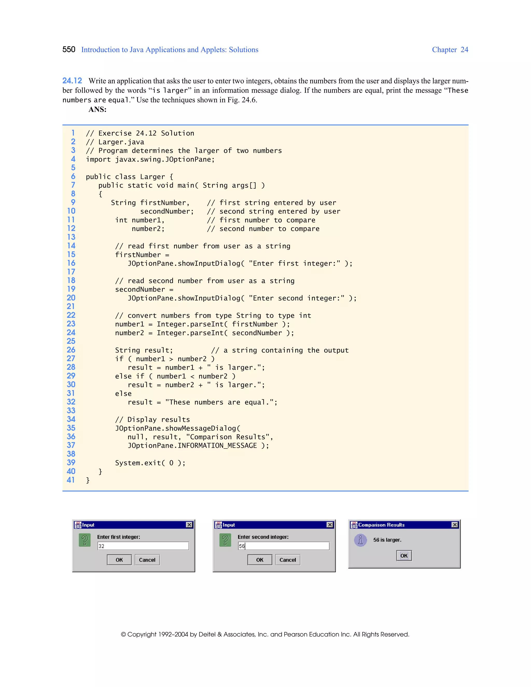 550 Introduction to Java Applications and Applets: Solutions Chapter 24
© Copyright 1992–2004 by Deitel & Associates, Inc. and Pearson Education Inc. All Rights Reserved.
24.12 Write an application that asks the user to enter two integers, obtains the numbers from the user and displays the larger num-
ber followed by the words “is larger” in an information message dialog. If the numbers are equal, print the message “These
numbers are equal.” Use the techniques shown in Fig. 24.6.
ANS:
1 // Exercise 24.12 Solution
2 // Larger.java
3 // Program determines the larger of two numbers
4 import javax.swing.JOptionPane;
5
6 public class Larger {
7 public static void main( String args[] )
8 {
9 String firstNumber, // first string entered by user
10 secondNumber; // second string entered by user
11 int number1, // first number to compare
12 number2; // second number to compare
13
14 // read first number from user as a string
15 firstNumber =
16 JOptionPane.showInputDialog( "Enter first integer:" );
17
18 // read second number from user as a string
19 secondNumber =
20 JOptionPane.showInputDialog( "Enter second integer:" );
21
22 // convert numbers from type String to type int
23 number1 = Integer.parseInt( firstNumber );
24 number2 = Integer.parseInt( secondNumber );
25
26 String result; // a string containing the output
27 if ( number1 > number2 )
28 result = number1 + " is larger.";
29 else if ( number1 < number2 )
30 result = number2 + " is larger.";
31 else
32 result = "These numbers are equal.";
33
34 // Display results
35 JOptionPane.showMessageDialog(
36 null, result, "Comparison Results",
37 JOptionPane.INFORMATION_MESSAGE );
38
39 System.exit( 0 );
40 }
41 }
 