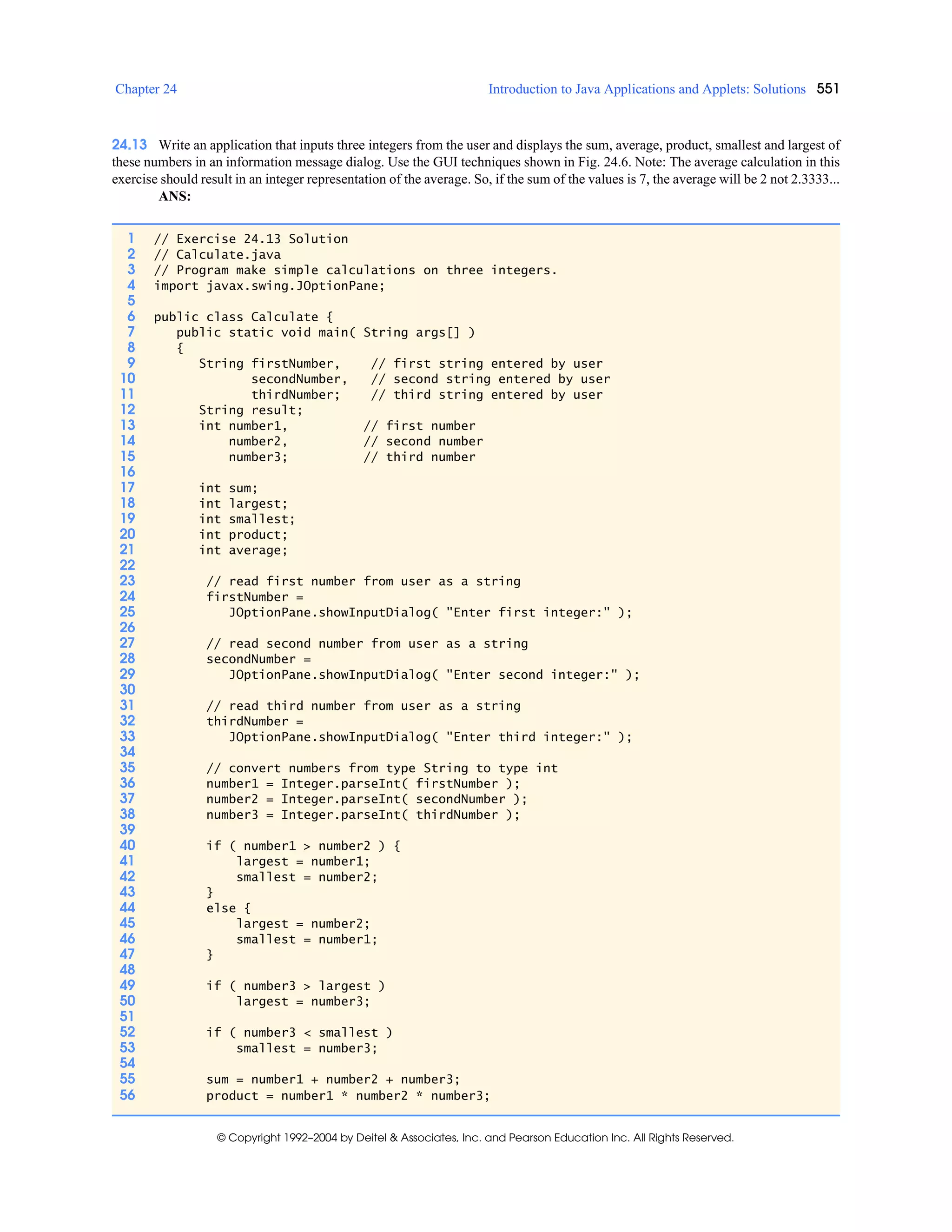 Chapter 24 Introduction to Java Applications and Applets: Solutions 551
© Copyright 1992–2004 by Deitel & Associates, Inc. and Pearson Education Inc. All Rights Reserved.
24.13 Write an application that inputs three integers from the user and displays the sum, average, product, smallest and largest of
these numbers in an information message dialog. Use the GUI techniques shown in Fig. 24.6. Note: The average calculation in this
exercise should result in an integer representation of the average. So, if the sum of the values is 7, the average will be 2 not 2.3333...
ANS:
1 // Exercise 24.13 Solution
2 // Calculate.java
3 // Program make simple calculations on three integers.
4 import javax.swing.JOptionPane;
5
6 public class Calculate {
7 public static void main( String args[] )
8 {
9 String firstNumber, // first string entered by user
10 secondNumber, // second string entered by user
11 thirdNumber; // third string entered by user
12 String result;
13 int number1, // first number
14 number2, // second number
15 number3; // third number
16
17 int sum;
18 int largest;
19 int smallest;
20 int product;
21 int average;
22
23 // read first number from user as a string
24 firstNumber =
25 JOptionPane.showInputDialog( "Enter first integer:" );
26
27 // read second number from user as a string
28 secondNumber =
29 JOptionPane.showInputDialog( "Enter second integer:" );
30
31 // read third number from user as a string
32 thirdNumber =
33 JOptionPane.showInputDialog( "Enter third integer:" );
34
35 // convert numbers from type String to type int
36 number1 = Integer.parseInt( firstNumber );
37 number2 = Integer.parseInt( secondNumber );
38 number3 = Integer.parseInt( thirdNumber );
39
40 if ( number1 > number2 ) {
41 largest = number1;
42 smallest = number2;
43 }
44 else {
45 largest = number2;
46 smallest = number1;
47 }
48
49 if ( number3 > largest )
50 largest = number3;
51
52 if ( number3 < smallest )
53 smallest = number3;
54
55 sum = number1 + number2 + number3;
56 product = number1 * number2 * number3;
 