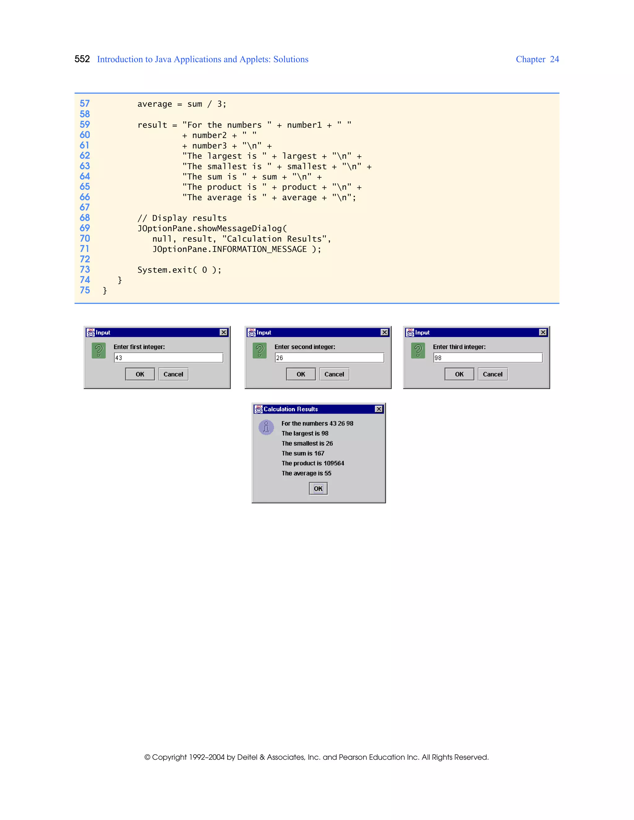 552 Introduction to Java Applications and Applets: Solutions Chapter 24
© Copyright 1992–2004 by Deitel & Associates, Inc. and Pearson Education Inc. All Rights Reserved.
57 average = sum / 3;
58
59 result = "For the numbers " + number1 + " "
60 + number2 + " "
61 + number3 + "n" +
62 "The largest is " + largest + "n" +
63 "The smallest is " + smallest + "n" +
64 "The sum is " + sum + "n" +
65 "The product is " + product + "n" +
66 "The average is " + average + "n";
67
68 // Display results
69 JOptionPane.showMessageDialog(
70 null, result, "Calculation Results",
71 JOptionPane.INFORMATION_MESSAGE );
72
73 System.exit( 0 );
74 }
75 }
 