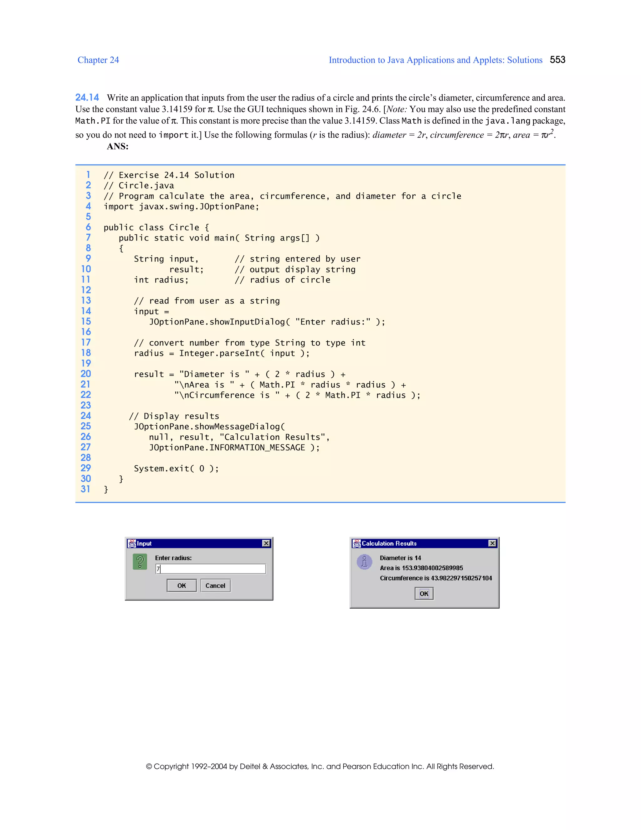 Chapter 24 Introduction to Java Applications and Applets: Solutions 553
© Copyright 1992–2004 by Deitel & Associates, Inc. and Pearson Education Inc. All Rights Reserved.
24.14 Write an application that inputs from the user the radius of a circle and prints the circle’s diameter, circumference and area.
Use the constant value 3.14159 for π. Use the GUI techniques shown in Fig. 24.6. [Note: You may also use the predefined constant
Math.PI for the value of π. This constant is more precise than the value 3.14159. Class Math is defined in the java.lang package,
so you do not need to import it.] Use the following formulas (r is the radius): diameter = 2r, circumference = 2πr, area = πr2.
ANS:
1 // Exercise 24.14 Solution
2 // Circle.java
3 // Program calculate the area, circumference, and diameter for a circle
4 import javax.swing.JOptionPane;
5
6 public class Circle {
7 public static void main( String args[] )
8 {
9 String input, // string entered by user
10 result; // output display string
11 int radius; // radius of circle
12
13 // read from user as a string
14 input =
15 JOptionPane.showInputDialog( "Enter radius:" );
16
17 // convert number from type String to type int
18 radius = Integer.parseInt( input );
19
20 result = "Diameter is " + ( 2 * radius ) +
21 "nArea is " + ( Math.PI * radius * radius ) +
22 "nCircumference is " + ( 2 * Math.PI * radius );
23
24 // Display results
25 JOptionPane.showMessageDialog(
26 null, result, "Calculation Results",
27 JOptionPane.INFORMATION_MESSAGE );
28
29 System.exit( 0 );
30 }
31 }
 