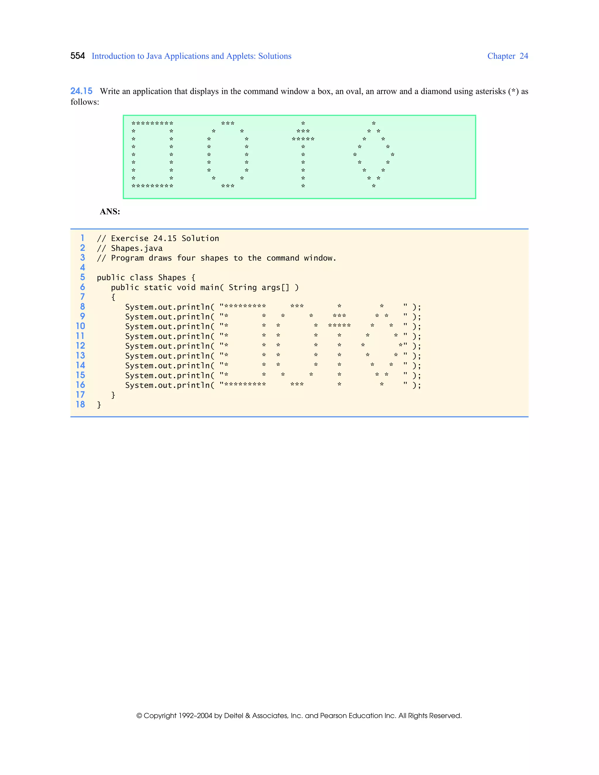 554 Introduction to Java Applications and Applets: Solutions Chapter 24
© Copyright 1992–2004 by Deitel & Associates, Inc. and Pearson Education Inc. All Rights Reserved.
24.15 Write an application that displays in the command window a box, an oval, an arrow and a diamond using asterisks (*) as
follows:
ANS:
********* *** * *
* * * * *** * *
* * * * ***** * *
* * * * * * *
* * * * * * *
* * * * * * *
* * * * * * *
* * * * * * *
********* *** * *
1 // Exercise 24.15 Solution
2 // Shapes.java
3 // Program draws four shapes to the command window.
4
5 public class Shapes {
6 public static void main( String args[] )
7 {
8 System.out.println( "********* *** * * " );
9 System.out.println( "* * * * *** * * " );
10 System.out.println( "* * * * ***** * * " );
11 System.out.println( "* * * * * * * " );
12 System.out.println( "* * * * * * *" );
13 System.out.println( "* * * * * * * " );
14 System.out.println( "* * * * * * * " );
15 System.out.println( "* * * * * * * " );
16 System.out.println( "********* *** * * " );
17 }
18 }
 
