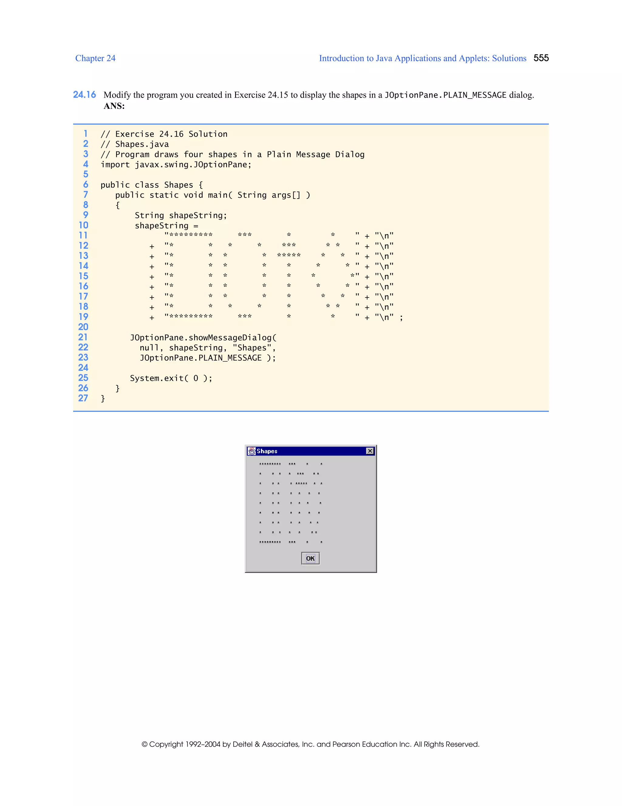 Chapter 24 Introduction to Java Applications and Applets: Solutions 555
© Copyright 1992–2004 by Deitel & Associates, Inc. and Pearson Education Inc. All Rights Reserved.
24.16 Modify the program you created in Exercise 24.15 to display the shapes in a JOptionPane.PLAIN_MESSAGE dialog.
ANS:
1 // Exercise 24.16 Solution
2 // Shapes.java
3 // Program draws four shapes in a Plain Message Dialog
4 import javax.swing.JOptionPane;
5
6 public class Shapes {
7 public static void main( String args[] )
8 {
9 String shapeString;
10 shapeString =
11 "********* *** * * " + "n"
12 + "* * * * *** * * " + "n"
13 + "* * * * ***** * * " + "n"
14 + "* * * * * * * " + "n"
15 + "* * * * * * *" + "n"
16 + "* * * * * * * " + "n"
17 + "* * * * * * * " + "n"
18 + "* * * * * * * " + "n"
19 + "********* *** * * " + "n" ;
20
21 JOptionPane.showMessageDialog(
22 null, shapeString, "Shapes",
23 JOptionPane.PLAIN_MESSAGE );
24
25 System.exit( 0 );
26 }
27 }
 