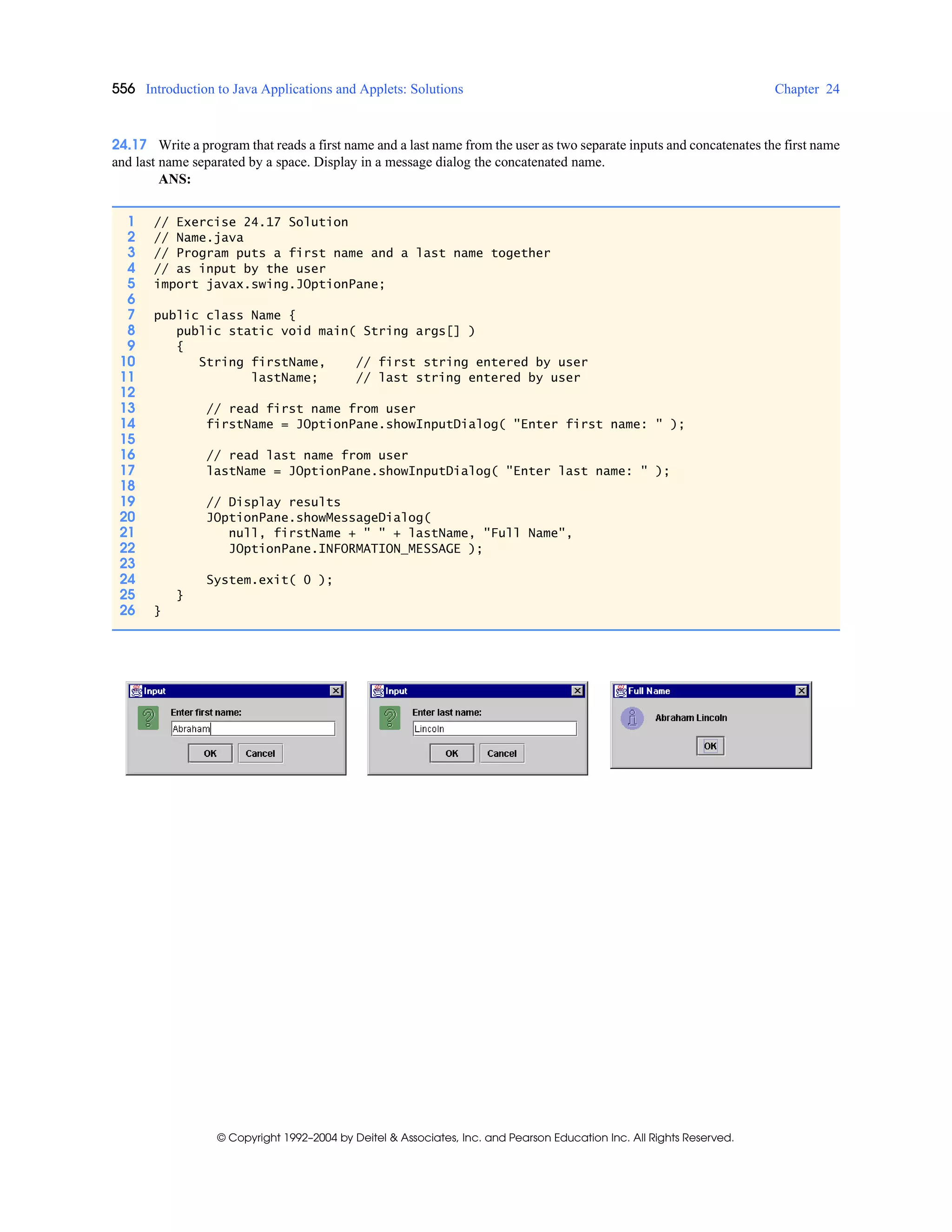 556 Introduction to Java Applications and Applets: Solutions Chapter 24
© Copyright 1992–2004 by Deitel & Associates, Inc. and Pearson Education Inc. All Rights Reserved.
24.17 Write a program that reads a first name and a last name from the user as two separate inputs and concatenates the first name
and last name separated by a space. Display in a message dialog the concatenated name.
ANS:
1 // Exercise 24.17 Solution
2 // Name.java
3 // Program puts a first name and a last name together
4 // as input by the user
5 import javax.swing.JOptionPane;
6
7 public class Name {
8 public static void main( String args[] )
9 {
10 String firstName, // first string entered by user
11 lastName; // last string entered by user
12
13 // read first name from user
14 firstName = JOptionPane.showInputDialog( "Enter first name: " );
15
16 // read last name from user
17 lastName = JOptionPane.showInputDialog( "Enter last name: " );
18
19 // Display results
20 JOptionPane.showMessageDialog(
21 null, firstName + " " + lastName, "Full Name",
22 JOptionPane.INFORMATION_MESSAGE );
23
24 System.exit( 0 );
25 }
26 }
 