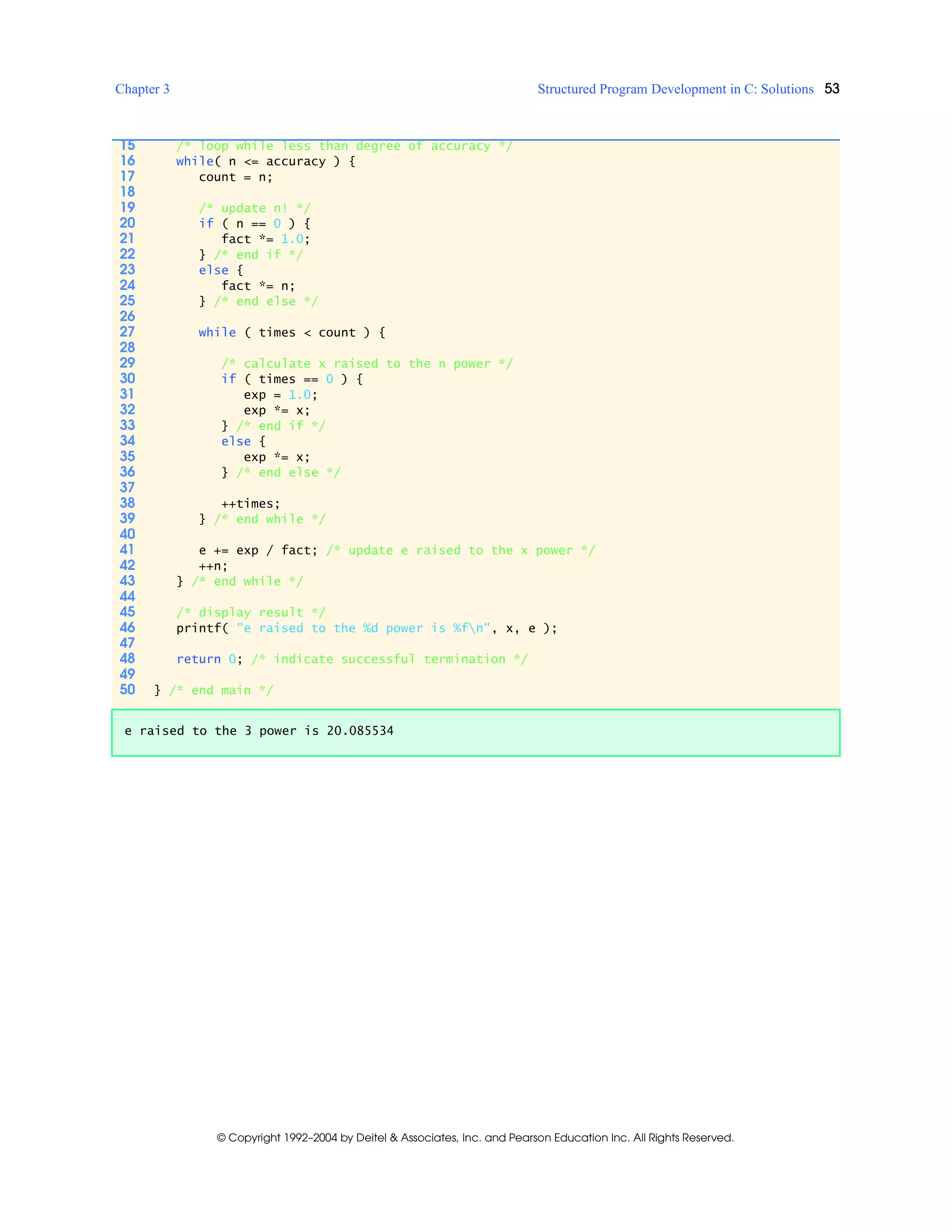 Chapter 3 Structured Program Development in C: Solutions 53
© Copyright 1992–2004 by Deitel & Associates, Inc. and Pearson Education Inc. All Rights Reserved.
15 /* loop while less than degree of accuracy */
16 while( n <= accuracy ) {
17 count = n;
18
19 /* update n! */
20 if ( n == 0 ) {
21 fact *= 1.0;
22 } /* end if */
23 else {
24 fact *= n;
25 } /* end else */
26
27 while ( times < count ) {
28
29 /* calculate x raised to the n power */
30 if ( times == 0 ) {
31 exp = 1.0;
32 exp *= x;
33 } /* end if */
34 else {
35 exp *= x;
36 } /* end else */
37
38 ++times;
39 } /* end while */
40
41 e += exp / fact; /* update e raised to the x power */
42 ++n;
43 } /* end while */
44
45 /* display result */
46 printf( "e raised to the %d power is %fn", x, e );
47
48 return 0; /* indicate successful termination */
49
50 } /* end main */
e raised to the 3 power is 20.085534
 