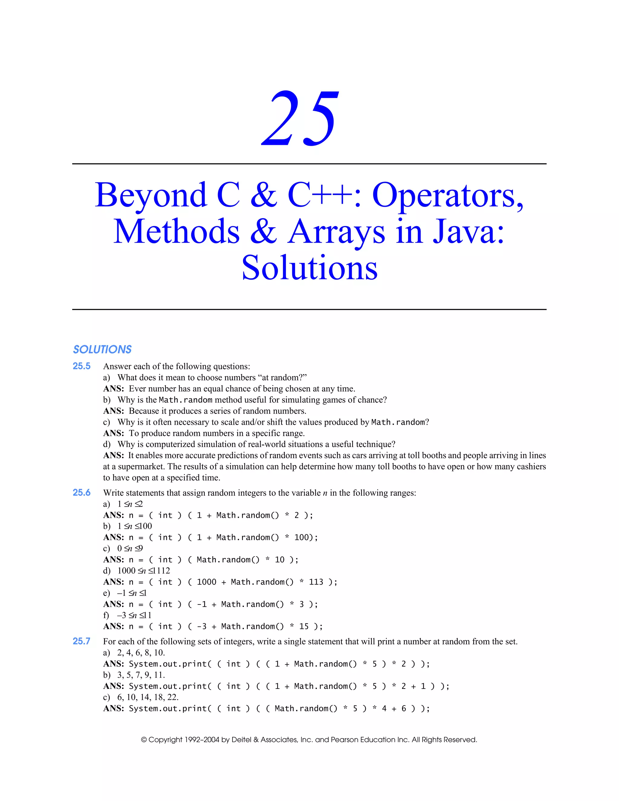 © Copyright 1992–2004 by Deitel & Associates, Inc. and Pearson Education Inc. All Rights Reserved.
25
Beyond C & C++: Operators,
Methods & Arrays in Java:
Solutions
SOLUTIONS
25.5 Answer each of the following questions:
a) What does it mean to choose numbers “at random?”
ANS: Ever number has an equal chance of being chosen at any time.
b) Why is the Math.random method useful for simulating games of chance?
ANS: Because it produces a series of random numbers.
c) Why is it often necessary to scale and/or shift the values produced by Math.random?
ANS: To produce random numbers in a specific range.
d) Why is computerized simulation of real-world situations a useful technique?
ANS: It enables more accurate predictions of random events such as cars arriving at toll booths and people arriving in lines
at a supermarket. The results of a simulation can help determine how many toll booths to have open or how many cashiers
to have open at a specified time.
25.6 Write statements that assign random integers to the variable n in the following ranges:
a) 1 ≤n ≤2
ANS: n = ( int ) ( 1 + Math.random() * 2 );
b) 1 ≤n ≤100
ANS: n = ( int ) ( 1 + Math.random() * 100);
c) 0 ≤n ≤9
ANS: n = ( int ) ( Math.random() * 10 );
d) 1000 ≤n ≤1112
ANS: n = ( int ) ( 1000 + Math.random() * 113 );
e) –1 ≤n ≤1
ANS: n = ( int ) ( -1 + Math.random() * 3 );
f) –3 ≤n ≤11
ANS: n = ( int ) ( -3 + Math.random() * 15 );
25.7 For each of the following sets of integers, write a single statement that will print a number at random from the set.
a) 2, 4, 6, 8, 10.
ANS: System.out.print( ( int ) ( ( 1 + Math.random() * 5 ) * 2 ) );
b) 3, 5, 7, 9, 11.
ANS: System.out.print( ( int ) ( ( 1 + Math.random() * 5 ) * 2 + 1 ) );
c) 6, 10, 14, 18, 22.
ANS: System.out.print( ( int ) ( ( Math.random() * 5 ) * 4 + 6 ) );
 