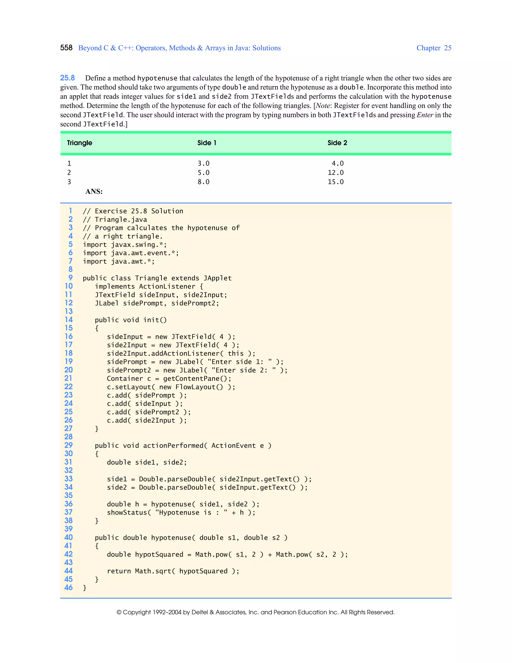 558 Beyond C & C++: Operators, Methods & Arrays in Java: Solutions Chapter 25
© Copyright 1992–2004 by Deitel & Associates, Inc. and Pearson Education Inc. All Rights Reserved.
25.8 Define a method hypotenuse that calculates the length of the hypotenuse of a right triangle when the other two sides are
given. The method should take two arguments of type double and return the hypotenuse as a double. Incorporate this method into
an applet that reads integer values for side1 and side2 from JTextFields and performs the calculation with the hypotenuse
method. Determine the length of the hypotenuse for each of the following triangles. [Note: Register for event handling on only the
second JTextField. The user should interact with the program by typing numbers in both JTextFields and pressing Enter in the
second JTextField.]
ANS:
Triangle Side 1 Side 2
1 3.0 4.0
2 5.0 12.0
3 8.0 15.0
1 // Exercise 25.8 Solution
2 // Triangle.java
3 // Program calculates the hypotenuse of
4 // a right triangle.
5 import javax.swing.*;
6 import java.awt.event.*;
7 import java.awt.*;
8
9 public class Triangle extends JApplet
10 implements ActionListener {
11 JTextField sideInput, side2Input;
12 JLabel sidePrompt, sidePrompt2;
13
14 public void init()
15 {
16 sideInput = new JTextField( 4 );
17 side2Input = new JTextField( 4 );
18 side2Input.addActionListener( this );
19 sidePrompt = new JLabel( "Enter side 1: " );
20 sidePrompt2 = new JLabel( "Enter side 2: " );
21 Container c = getContentPane();
22 c.setLayout( new FlowLayout() );
23 c.add( sidePrompt );
24 c.add( sideInput );
25 c.add( sidePrompt2 );
26 c.add( side2Input );
27 }
28
29 public void actionPerformed( ActionEvent e )
30 {
31 double side1, side2;
32
33 side1 = Double.parseDouble( side2Input.getText() );
34 side2 = Double.parseDouble( sideInput.getText() );
35
36 double h = hypotenuse( side1, side2 );
37 showStatus( "Hypotenuse is : " + h );
38 }
39
40 public double hypotenuse( double s1, double s2 )
41 {
42 double hypotSquared = Math.pow( s1, 2 ) + Math.pow( s2, 2 );
43
44 return Math.sqrt( hypotSquared );
45 }
46 }
 