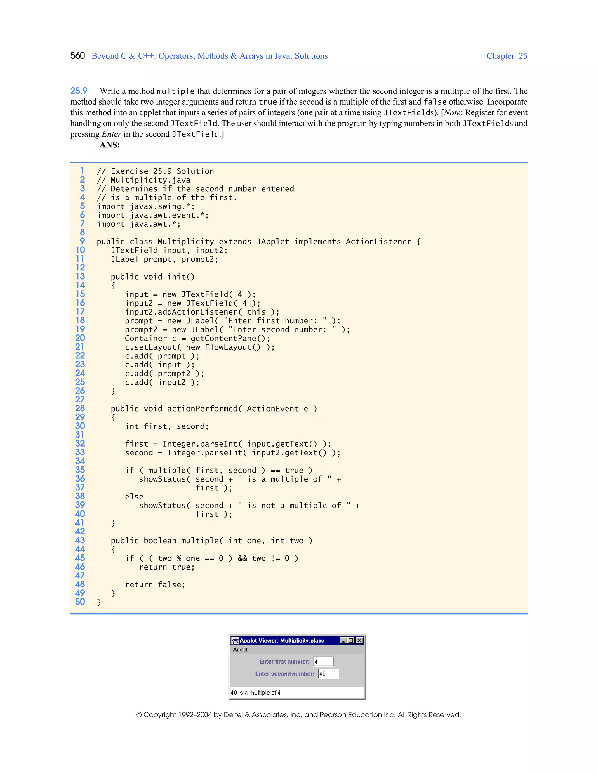 560 Beyond C & C++: Operators, Methods & Arrays in Java: Solutions Chapter 25
© Copyright 1992–2004 by Deitel & Associates, Inc. and Pearson Education Inc. All Rights Reserved.
25.9 Write a method multiple that determines for a pair of integers whether the second integer is a multiple of the first. The
method should take two integer arguments and return true if the second is a multiple of the first and false otherwise. Incorporate
this method into an applet that inputs a series of pairs of integers (one pair at a time using JTextFields). [Note: Register for event
handling on only the second JTextField. The user should interact with the program by typing numbers in both JTextFields and
pressing Enter in the second JTextField.]
ANS:
1 // Exercise 25.9 Solution
2 // Multiplicity.java
3 // Determines if the second number entered
4 // is a multiple of the first.
5 import javax.swing.*;
6 import java.awt.event.*;
7 import java.awt.*;
8
9 public class Multiplicity extends JApplet implements ActionListener {
10 JTextField input, input2;
11 JLabel prompt, prompt2;
12
13 public void init()
14 {
15 input = new JTextField( 4 );
16 input2 = new JTextField( 4 );
17 input2.addActionListener( this );
18 prompt = new JLabel( "Enter first number: " );
19 prompt2 = new JLabel( "Enter second number: " );
20 Container c = getContentPane();
21 c.setLayout( new FlowLayout() );
22 c.add( prompt );
23 c.add( input );
24 c.add( prompt2 );
25 c.add( input2 );
26 }
27
28 public void actionPerformed( ActionEvent e )
29 {
30 int first, second;
31
32 first = Integer.parseInt( input.getText() );
33 second = Integer.parseInt( input2.getText() );
34
35 if ( multiple( first, second ) == true )
36 showStatus( second + " is a multiple of " +
37 first );
38 else
39 showStatus( second + " is not a multiple of " +
40 first );
41 }
42
43 public boolean multiple( int one, int two )
44 {
45 if ( ( two % one == 0 ) && two != 0 )
46 return true;
47
48 return false;
49 }
50 }
 