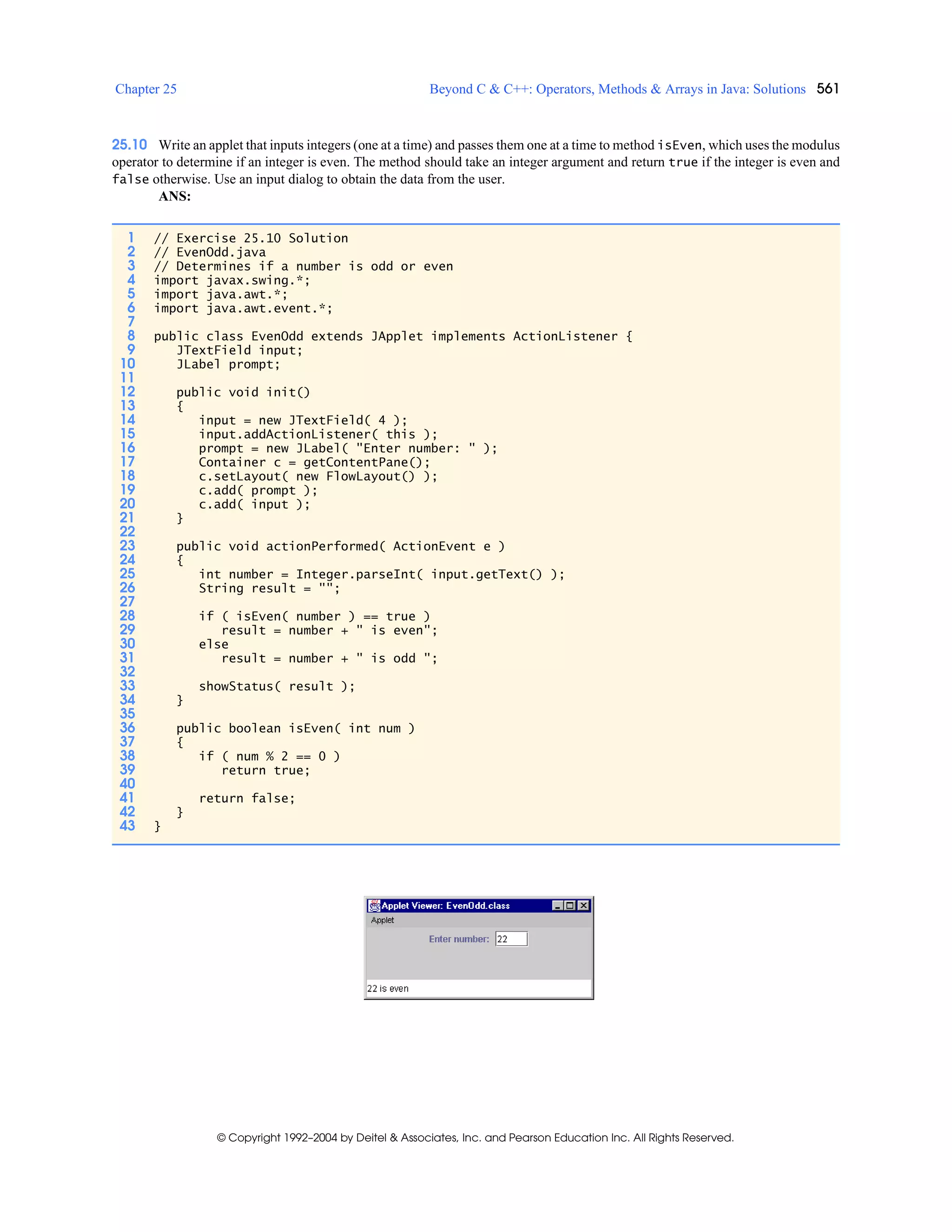 Chapter 25 Beyond C & C++: Operators, Methods & Arrays in Java: Solutions 561
© Copyright 1992–2004 by Deitel & Associates, Inc. and Pearson Education Inc. All Rights Reserved.
25.10 Write an applet that inputs integers (one at a time) and passes them one at a time to method isEven, which uses the modulus
operator to determine if an integer is even. The method should take an integer argument and return true if the integer is even and
false otherwise. Use an input dialog to obtain the data from the user.
ANS:
1 // Exercise 25.10 Solution
2 // EvenOdd.java
3 // Determines if a number is odd or even
4 import javax.swing.*;
5 import java.awt.*;
6 import java.awt.event.*;
7
8 public class EvenOdd extends JApplet implements ActionListener {
9 JTextField input;
10 JLabel prompt;
11
12 public void init()
13 {
14 input = new JTextField( 4 );
15 input.addActionListener( this );
16 prompt = new JLabel( "Enter number: " );
17 Container c = getContentPane();
18 c.setLayout( new FlowLayout() );
19 c.add( prompt );
20 c.add( input );
21 }
22
23 public void actionPerformed( ActionEvent e )
24 {
25 int number = Integer.parseInt( input.getText() );
26 String result = "";
27
28 if ( isEven( number ) == true )
29 result = number + " is even";
30 else
31 result = number + " is odd ";
32
33 showStatus( result );
34 }
35
36 public boolean isEven( int num )
37 {
38 if ( num % 2 == 0 )
39 return true;
40
41 return false;
42 }
43 }
 