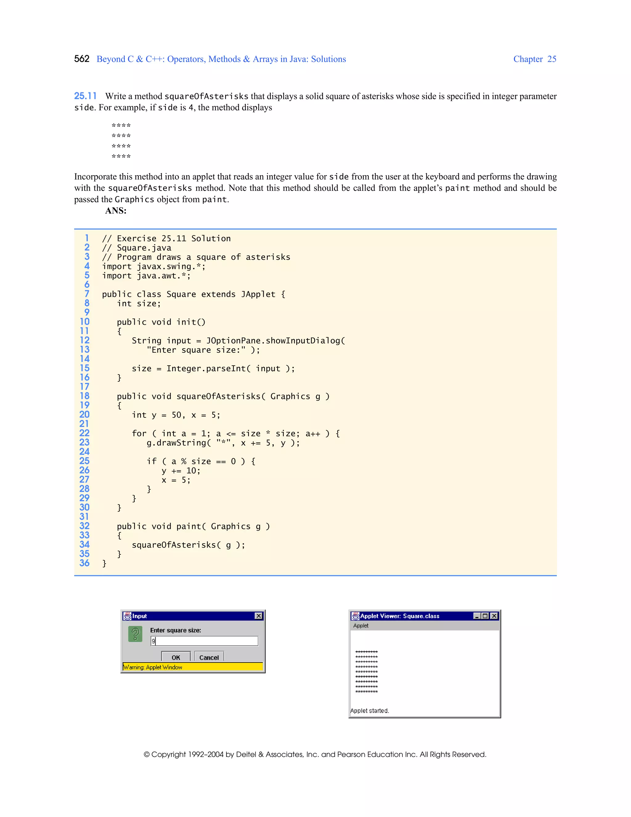 562 Beyond C & C++: Operators, Methods & Arrays in Java: Solutions Chapter 25
© Copyright 1992–2004 by Deitel & Associates, Inc. and Pearson Education Inc. All Rights Reserved.
25.11 Write a method squareOfAsterisks that displays a solid square of asterisks whose side is specified in integer parameter
side. For example, if side is 4, the method displays
****
****
****
****
Incorporate this method into an applet that reads an integer value for side from the user at the keyboard and performs the drawing
with the squareOfAsterisks method. Note that this method should be called from the applet’s paint method and should be
passed the Graphics object from paint.
ANS:
1 // Exercise 25.11 Solution
2 // Square.java
3 // Program draws a square of asterisks
4 import javax.swing.*;
5 import java.awt.*;
6
7 public class Square extends JApplet {
8 int size;
9
10 public void init()
11 {
12 String input = JOptionPane.showInputDialog(
13 "Enter square size:" );
14
15 size = Integer.parseInt( input );
16 }
17
18 public void squareOfAsterisks( Graphics g )
19 {
20 int y = 50, x = 5;
21
22 for ( int a = 1; a <= size * size; a++ ) {
23 g.drawString( "*", x += 5, y );
24
25 if ( a % size == 0 ) {
26 y += 10;
27 x = 5;
28 }
29 }
30 }
31
32 public void paint( Graphics g )
33 {
34 squareOfAsterisks( g );
35 }
36 }
 