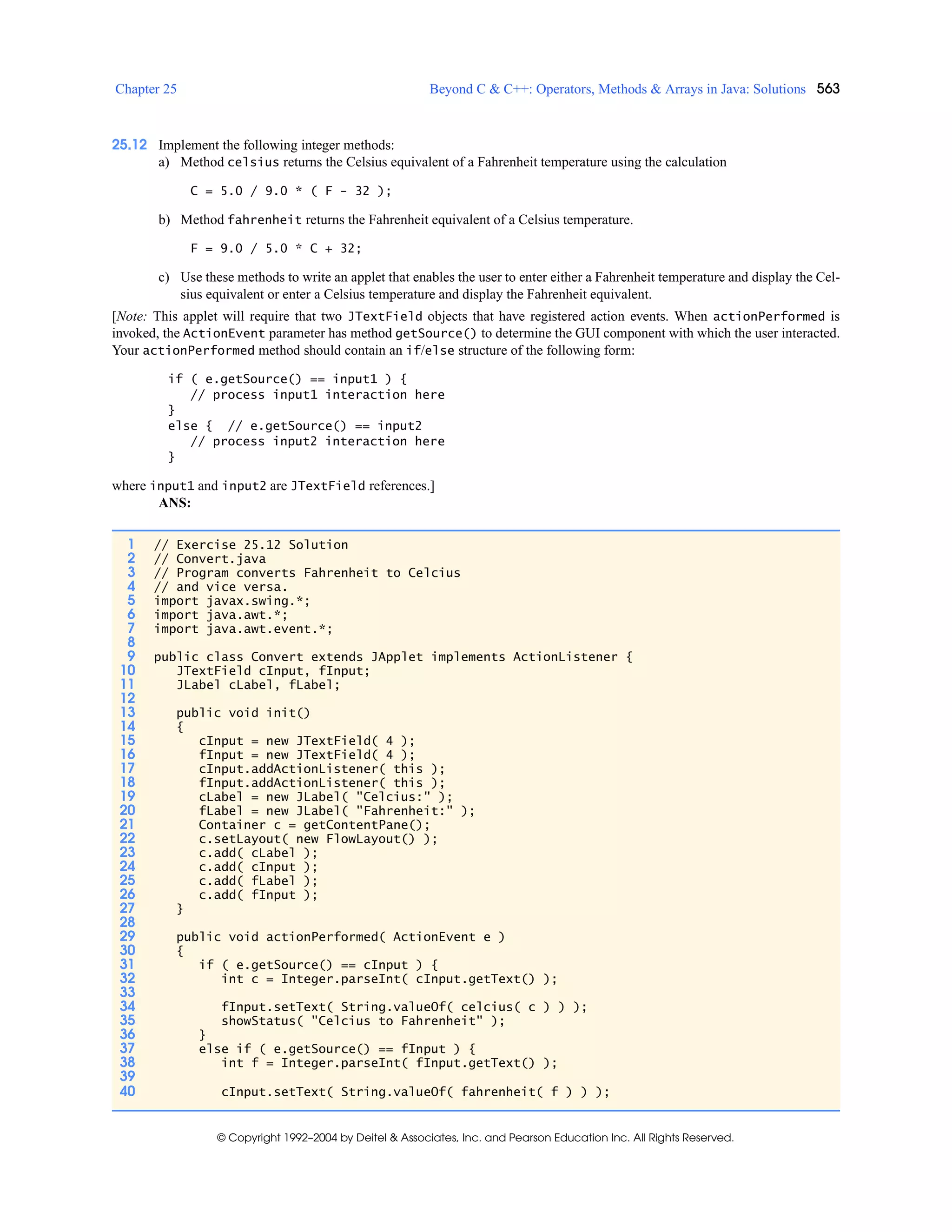 Chapter 25 Beyond C & C++: Operators, Methods & Arrays in Java: Solutions 563
© Copyright 1992–2004 by Deitel & Associates, Inc. and Pearson Education Inc. All Rights Reserved.
25.12 Implement the following integer methods:
a) Method celsius returns the Celsius equivalent of a Fahrenheit temperature using the calculation
C = 5.0 / 9.0 * ( F - 32 );
b) Method fahrenheit returns the Fahrenheit equivalent of a Celsius temperature.
F = 9.0 / 5.0 * C + 32;
c) Use these methods to write an applet that enables the user to enter either a Fahrenheit temperature and display the Cel-
sius equivalent or enter a Celsius temperature and display the Fahrenheit equivalent.
[Note: This applet will require that two JTextField objects that have registered action events. When actionPerformed is
invoked, the ActionEvent parameter has method getSource() to determine the GUI component with which the user interacted.
Your actionPerformed method should contain an if/else structure of the following form:
if ( e.getSource() == input1 ) {
// process input1 interaction here
}
else { // e.getSource() == input2
// process input2 interaction here
}
where input1 and input2 are JTextField references.]
ANS:
1 // Exercise 25.12 Solution
2 // Convert.java
3 // Program converts Fahrenheit to Celcius
4 // and vice versa.
5 import javax.swing.*;
6 import java.awt.*;
7 import java.awt.event.*;
8
9 public class Convert extends JApplet implements ActionListener {
10 JTextField cInput, fInput;
11 JLabel cLabel, fLabel;
12
13 public void init()
14 {
15 cInput = new JTextField( 4 );
16 fInput = new JTextField( 4 );
17 cInput.addActionListener( this );
18 fInput.addActionListener( this );
19 cLabel = new JLabel( "Celcius:" );
20 fLabel = new JLabel( "Fahrenheit:" );
21 Container c = getContentPane();
22 c.setLayout( new FlowLayout() );
23 c.add( cLabel );
24 c.add( cInput );
25 c.add( fLabel );
26 c.add( fInput );
27 }
28
29 public void actionPerformed( ActionEvent e )
30 {
31 if ( e.getSource() == cInput ) {
32 int c = Integer.parseInt( cInput.getText() );
33
34 fInput.setText( String.valueOf( celcius( c ) ) );
35 showStatus( "Celcius to Fahrenheit" );
36 }
37 else if ( e.getSource() == fInput ) {
38 int f = Integer.parseInt( fInput.getText() );
39
40 cInput.setText( String.valueOf( fahrenheit( f ) ) );
 