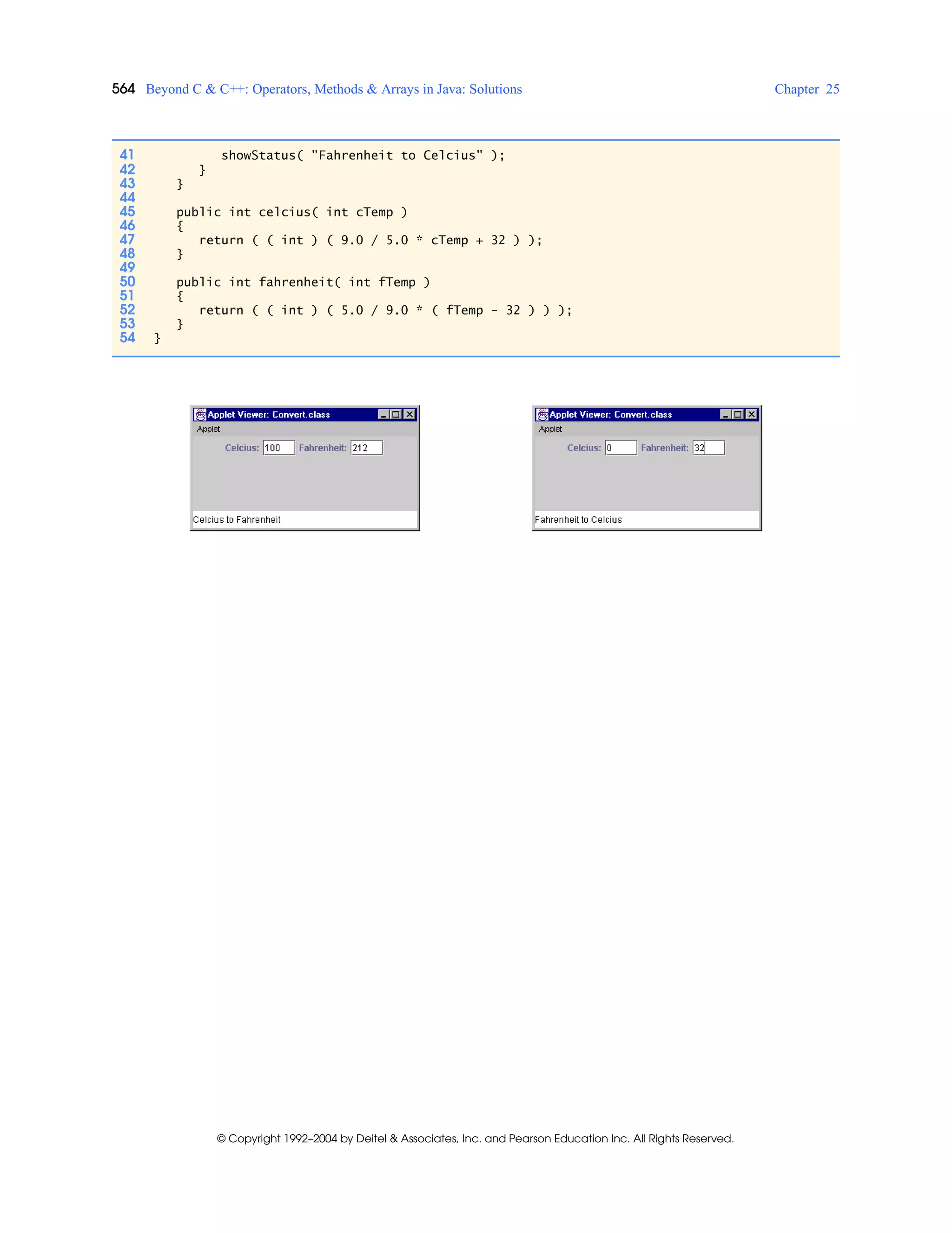 564 Beyond C & C++: Operators, Methods & Arrays in Java: Solutions Chapter 25
© Copyright 1992–2004 by Deitel & Associates, Inc. and Pearson Education Inc. All Rights Reserved.
41 showStatus( "Fahrenheit to Celcius" );
42 }
43 }
44
45 public int celcius( int cTemp )
46 {
47 return ( ( int ) ( 9.0 / 5.0 * cTemp + 32 ) );
48 }
49
50 public int fahrenheit( int fTemp )
51 {
52 return ( ( int ) ( 5.0 / 9.0 * ( fTemp - 32 ) ) );
53 }
54 }
 