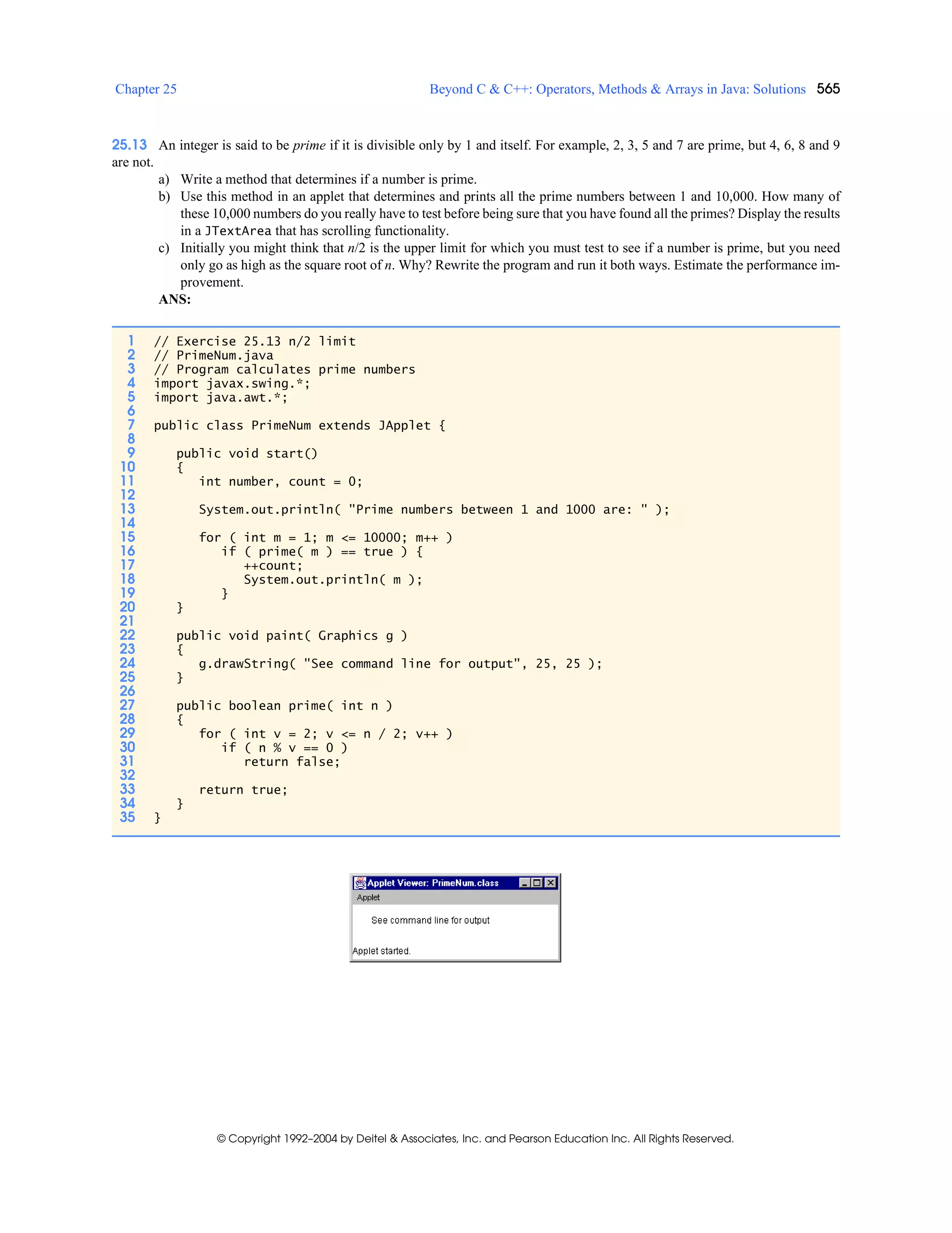 Chapter 25 Beyond C & C++: Operators, Methods & Arrays in Java: Solutions 565
© Copyright 1992–2004 by Deitel & Associates, Inc. and Pearson Education Inc. All Rights Reserved.
25.13 An integer is said to be prime if it is divisible only by 1 and itself. For example, 2, 3, 5 and 7 are prime, but 4, 6, 8 and 9
are not.
a) Write a method that determines if a number is prime.
b) Use this method in an applet that determines and prints all the prime numbers between 1 and 10,000. How many of
these 10,000 numbers do you really have to test before being sure that you have found all the primes? Display the results
in a JTextArea that has scrolling functionality.
c) Initially you might think that n/2 is the upper limit for which you must test to see if a number is prime, but you need
only go as high as the square root of n. Why? Rewrite the program and run it both ways. Estimate the performance im-
provement.
ANS:
1 // Exercise 25.13 n/2 limit
2 // PrimeNum.java
3 // Program calculates prime numbers
4 import javax.swing.*;
5 import java.awt.*;
6
7 public class PrimeNum extends JApplet {
8
9 public void start()
10 {
11 int number, count = 0;
12
13 System.out.println( "Prime numbers between 1 and 1000 are: " );
14
15 for ( int m = 1; m <= 10000; m++ )
16 if ( prime( m ) == true ) {
17 ++count;
18 System.out.println( m );
19 }
20 }
21
22 public void paint( Graphics g )
23 {
24 g.drawString( "See command line for output", 25, 25 );
25 }
26
27 public boolean prime( int n )
28 {
29 for ( int v = 2; v <= n / 2; v++ )
30 if ( n % v == 0 )
31 return false;
32
33 return true;
34 }
35 }
 
