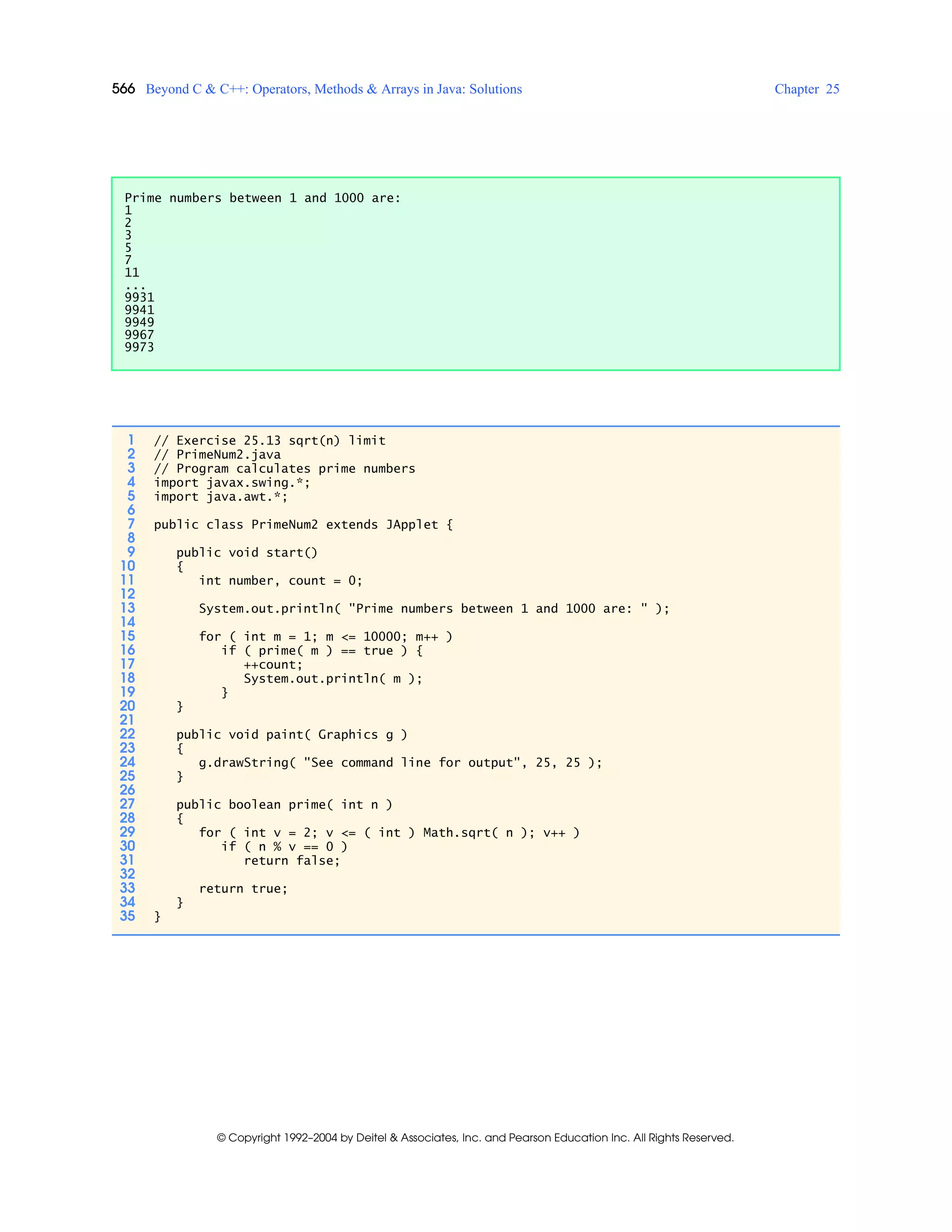 566 Beyond C & C++: Operators, Methods & Arrays in Java: Solutions Chapter 25
© Copyright 1992–2004 by Deitel & Associates, Inc. and Pearson Education Inc. All Rights Reserved.
Prime numbers between 1 and 1000 are:
1
2
3
5
7
11
...
9931
9941
9949
9967
9973
1 // Exercise 25.13 sqrt(n) limit
2 // PrimeNum2.java
3 // Program calculates prime numbers
4 import javax.swing.*;
5 import java.awt.*;
6
7 public class PrimeNum2 extends JApplet {
8
9 public void start()
10 {
11 int number, count = 0;
12
13 System.out.println( "Prime numbers between 1 and 1000 are: " );
14
15 for ( int m = 1; m <= 10000; m++ )
16 if ( prime( m ) == true ) {
17 ++count;
18 System.out.println( m );
19 }
20 }
21
22 public void paint( Graphics g )
23 {
24 g.drawString( "See command line for output", 25, 25 );
25 }
26
27 public boolean prime( int n )
28 {
29 for ( int v = 2; v <= ( int ) Math.sqrt( n ); v++ )
30 if ( n % v == 0 )
31 return false;
32
33 return true;
34 }
35 }
 