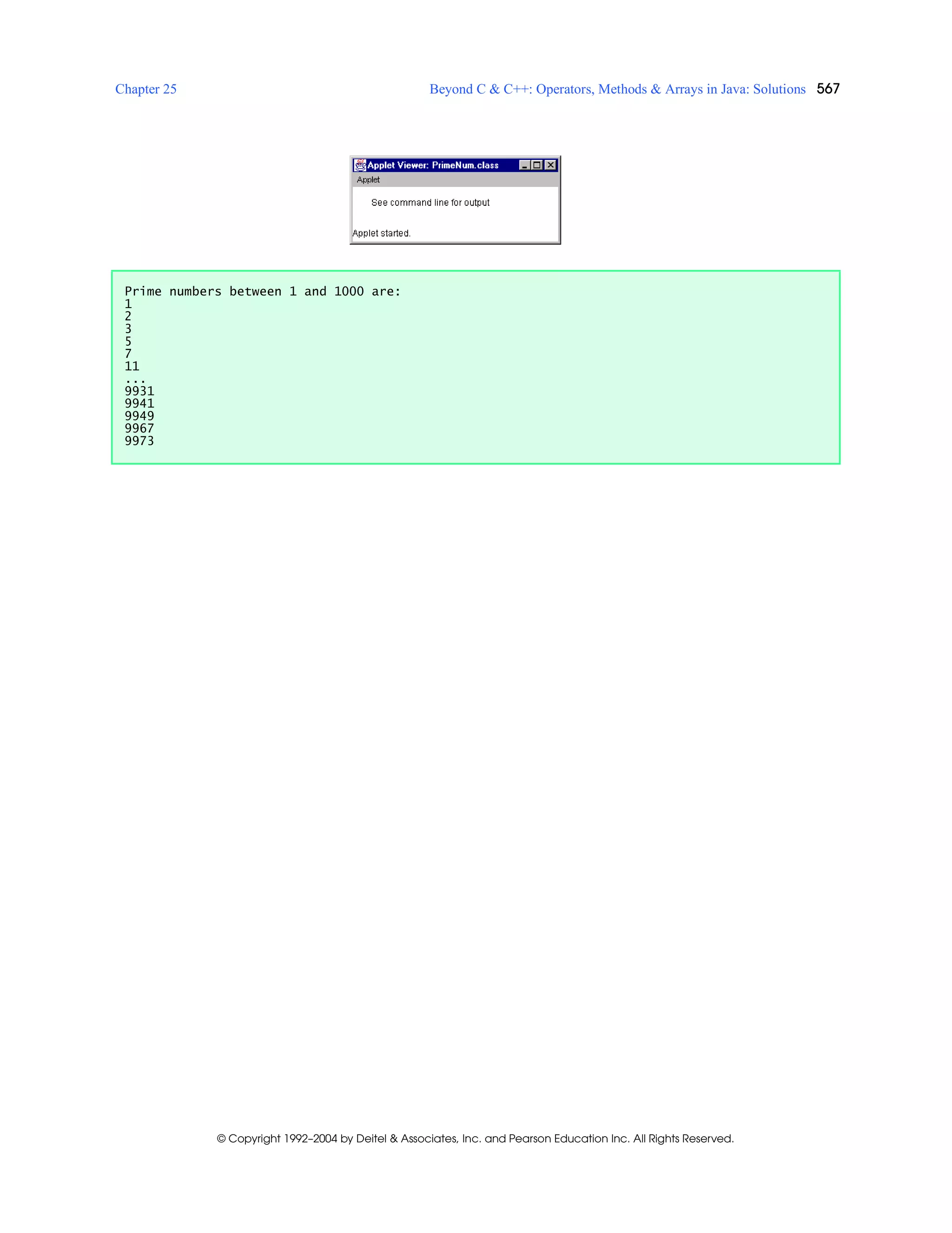 Chapter 25 Beyond C & C++: Operators, Methods & Arrays in Java: Solutions 567
© Copyright 1992–2004 by Deitel & Associates, Inc. and Pearson Education Inc. All Rights Reserved.
Prime numbers between 1 and 1000 are:
1
2
3
5
7
11
...
9931
9941
9949
9967
9973
 