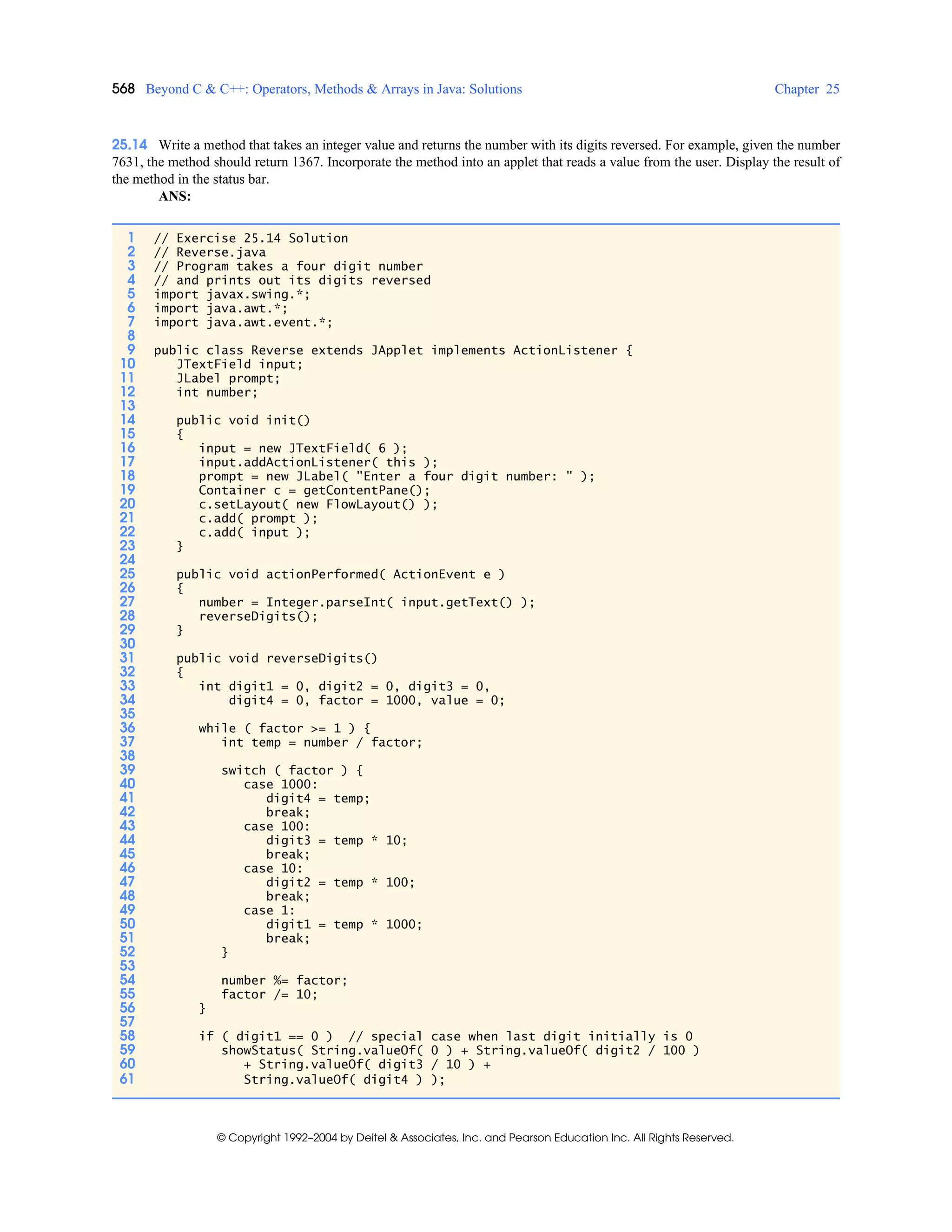 568 Beyond C & C++: Operators, Methods & Arrays in Java: Solutions Chapter 25
© Copyright 1992–2004 by Deitel & Associates, Inc. and Pearson Education Inc. All Rights Reserved.
25.14 Write a method that takes an integer value and returns the number with its digits reversed. For example, given the number
7631, the method should return 1367. Incorporate the method into an applet that reads a value from the user. Display the result of
the method in the status bar.
ANS:
1 // Exercise 25.14 Solution
2 // Reverse.java
3 // Program takes a four digit number
4 // and prints out its digits reversed
5 import javax.swing.*;
6 import java.awt.*;
7 import java.awt.event.*;
8
9 public class Reverse extends JApplet implements ActionListener {
10 JTextField input;
11 JLabel prompt;
12 int number;
13
14 public void init()
15 {
16 input = new JTextField( 6 );
17 input.addActionListener( this );
18 prompt = new JLabel( "Enter a four digit number: " );
19 Container c = getContentPane();
20 c.setLayout( new FlowLayout() );
21 c.add( prompt );
22 c.add( input );
23 }
24
25 public void actionPerformed( ActionEvent e )
26 {
27 number = Integer.parseInt( input.getText() );
28 reverseDigits();
29 }
30
31 public void reverseDigits()
32 {
33 int digit1 = 0, digit2 = 0, digit3 = 0,
34 digit4 = 0, factor = 1000, value = 0;
35
36 while ( factor >= 1 ) {
37 int temp = number / factor;
38
39 switch ( factor ) {
40 case 1000:
41 digit4 = temp;
42 break;
43 case 100:
44 digit3 = temp * 10;
45 break;
46 case 10:
47 digit2 = temp * 100;
48 break;
49 case 1:
50 digit1 = temp * 1000;
51 break;
52 }
53
54 number %= factor;
55 factor /= 10;
56 }
57
58 if ( digit1 == 0 ) // special case when last digit initially is 0
59 showStatus( String.valueOf( 0 ) + String.valueOf( digit2 / 100 )
60 + String.valueOf( digit3 / 10 ) +
61 String.valueOf( digit4 ) );
 