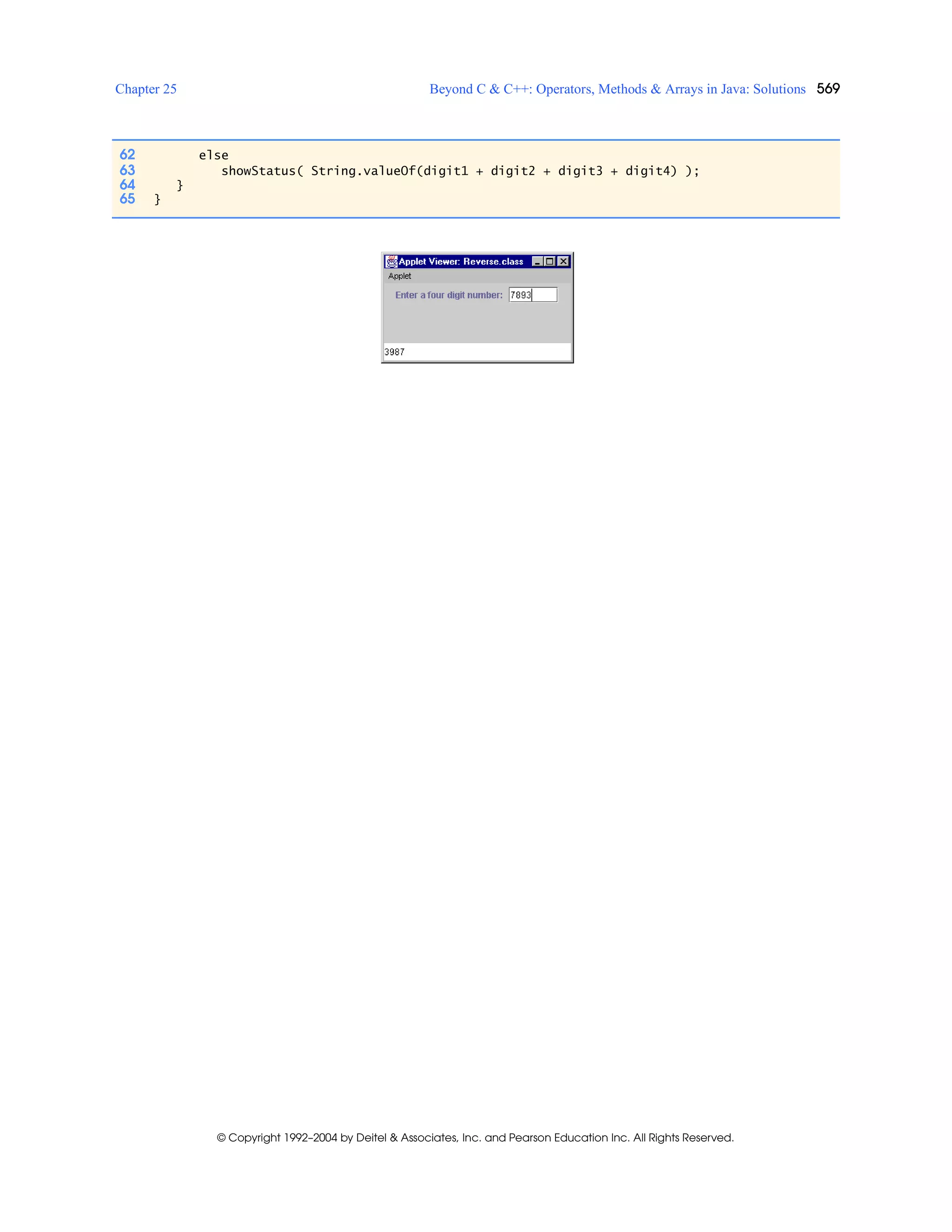 Chapter 25 Beyond C & C++: Operators, Methods & Arrays in Java: Solutions 569
© Copyright 1992–2004 by Deitel & Associates, Inc. and Pearson Education Inc. All Rights Reserved.
62 else
63 showStatus( String.valueOf(digit1 + digit2 + digit3 + digit4) );
64 }
65 }
 