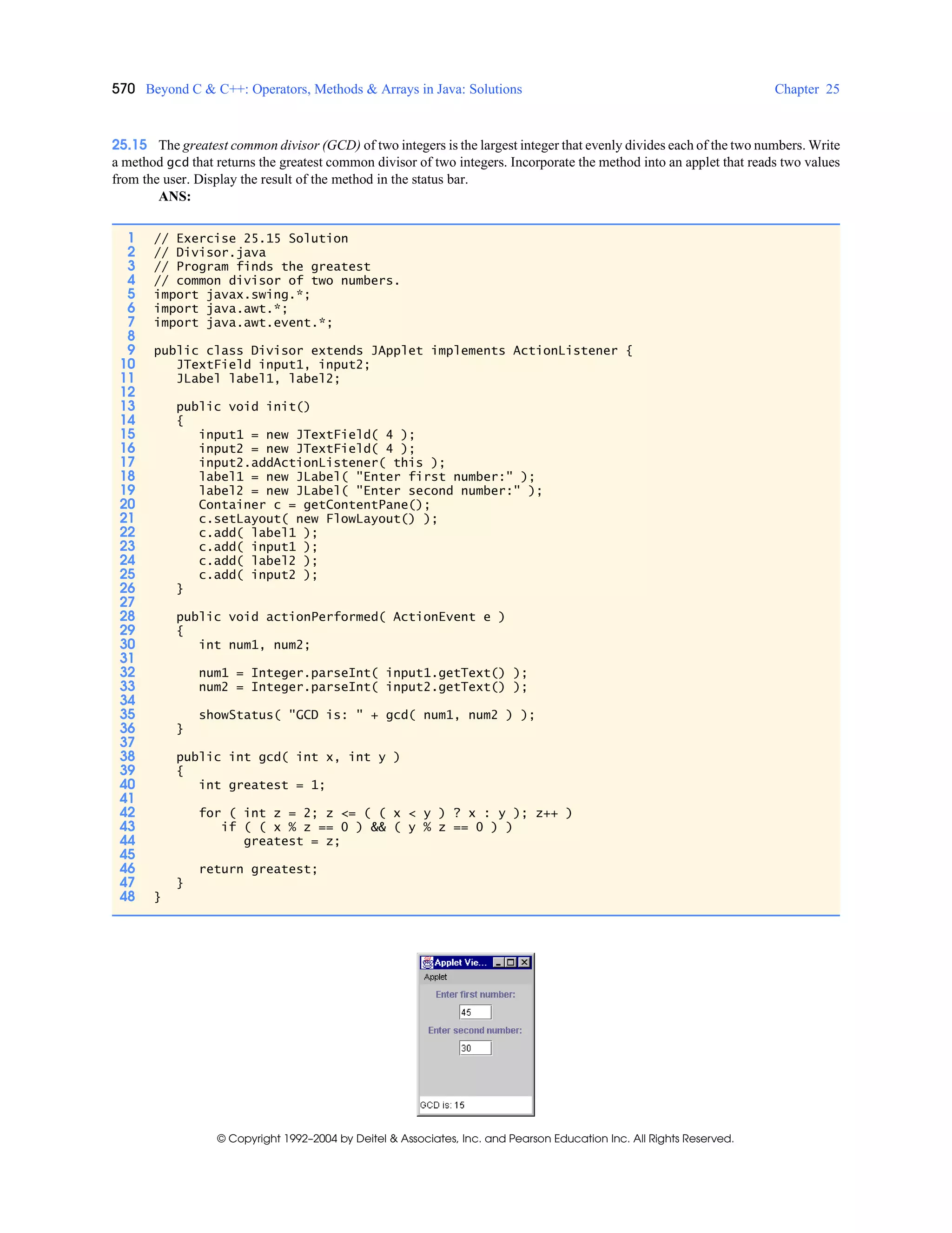 570 Beyond C & C++: Operators, Methods & Arrays in Java: Solutions Chapter 25
© Copyright 1992–2004 by Deitel & Associates, Inc. and Pearson Education Inc. All Rights Reserved.
25.15 The greatest common divisor (GCD) of two integers is the largest integer that evenly divides each of the two numbers. Write
a method gcd that returns the greatest common divisor of two integers. Incorporate the method into an applet that reads two values
from the user. Display the result of the method in the status bar.
ANS:
1 // Exercise 25.15 Solution
2 // Divisor.java
3 // Program finds the greatest
4 // common divisor of two numbers.
5 import javax.swing.*;
6 import java.awt.*;
7 import java.awt.event.*;
8
9 public class Divisor extends JApplet implements ActionListener {
10 JTextField input1, input2;
11 JLabel label1, label2;
12
13 public void init()
14 {
15 input1 = new JTextField( 4 );
16 input2 = new JTextField( 4 );
17 input2.addActionListener( this );
18 label1 = new JLabel( "Enter first number:" );
19 label2 = new JLabel( "Enter second number:" );
20 Container c = getContentPane();
21 c.setLayout( new FlowLayout() );
22 c.add( label1 );
23 c.add( input1 );
24 c.add( label2 );
25 c.add( input2 );
26 }
27
28 public void actionPerformed( ActionEvent e )
29 {
30 int num1, num2;
31
32 num1 = Integer.parseInt( input1.getText() );
33 num2 = Integer.parseInt( input2.getText() );
34
35 showStatus( "GCD is: " + gcd( num1, num2 ) );
36 }
37
38 public int gcd( int x, int y )
39 {
40 int greatest = 1;
41
42 for ( int z = 2; z <= ( ( x < y ) ? x : y ); z++ )
43 if ( ( x % z == 0 ) && ( y % z == 0 ) )
44 greatest = z;
45
46 return greatest;
47 }
48 }
 
