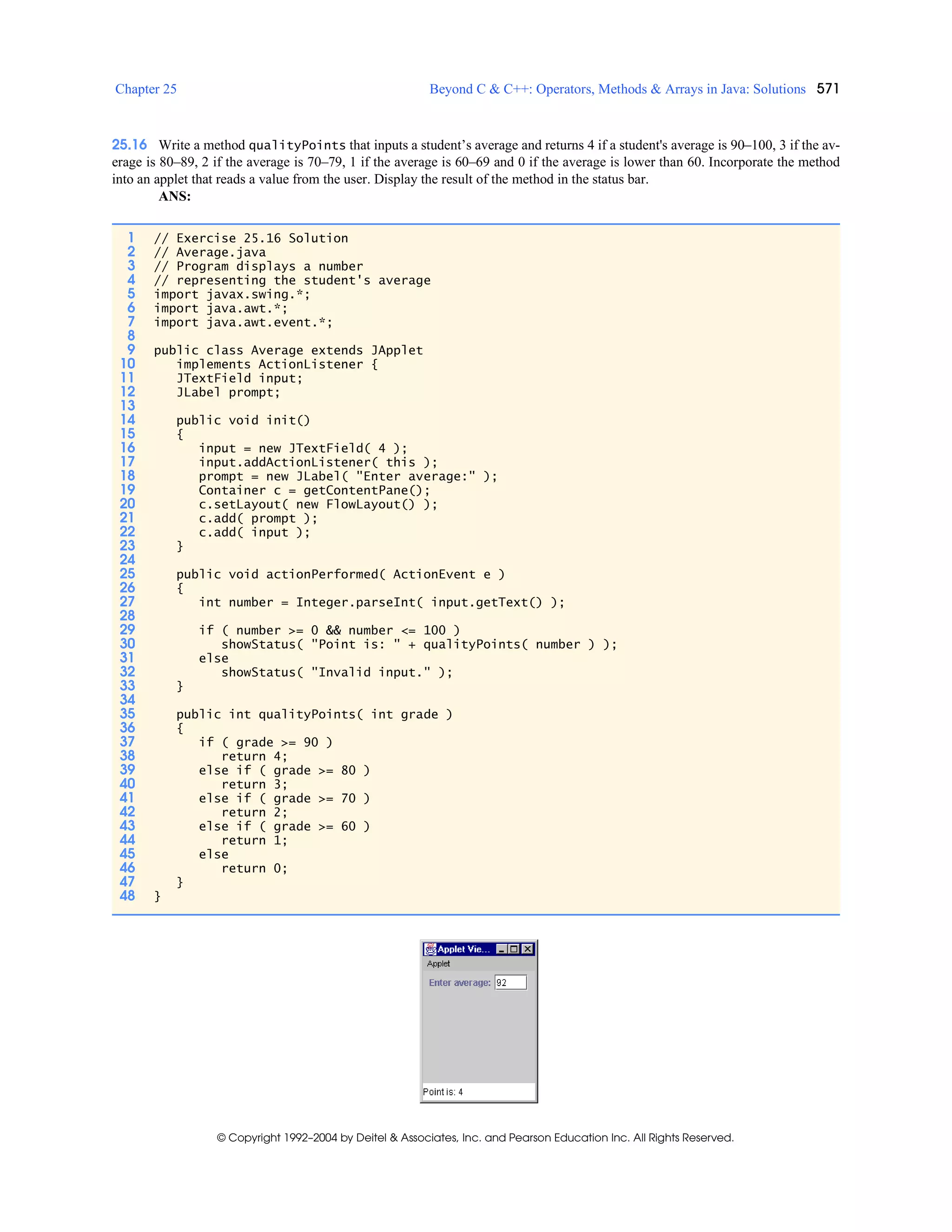 Chapter 25 Beyond C & C++: Operators, Methods & Arrays in Java: Solutions 571
© Copyright 1992–2004 by Deitel & Associates, Inc. and Pearson Education Inc. All Rights Reserved.
25.16 Write a method qualityPoints that inputs a student’s average and returns 4 if a student's average is 90–100, 3 if the av-
erage is 80–89, 2 if the average is 70–79, 1 if the average is 60–69 and 0 if the average is lower than 60. Incorporate the method
into an applet that reads a value from the user. Display the result of the method in the status bar.
ANS:
1 // Exercise 25.16 Solution
2 // Average.java
3 // Program displays a number
4 // representing the student's average
5 import javax.swing.*;
6 import java.awt.*;
7 import java.awt.event.*;
8
9 public class Average extends JApplet
10 implements ActionListener {
11 JTextField input;
12 JLabel prompt;
13
14 public void init()
15 {
16 input = new JTextField( 4 );
17 input.addActionListener( this );
18 prompt = new JLabel( "Enter average:" );
19 Container c = getContentPane();
20 c.setLayout( new FlowLayout() );
21 c.add( prompt );
22 c.add( input );
23 }
24
25 public void actionPerformed( ActionEvent e )
26 {
27 int number = Integer.parseInt( input.getText() );
28
29 if ( number >= 0 && number <= 100 )
30 showStatus( "Point is: " + qualityPoints( number ) );
31 else
32 showStatus( "Invalid input." );
33 }
34
35 public int qualityPoints( int grade )
36 {
37 if ( grade >= 90 )
38 return 4;
39 else if ( grade >= 80 )
40 return 3;
41 else if ( grade >= 70 )
42 return 2;
43 else if ( grade >= 60 )
44 return 1;
45 else
46 return 0;
47 }
48 }
 