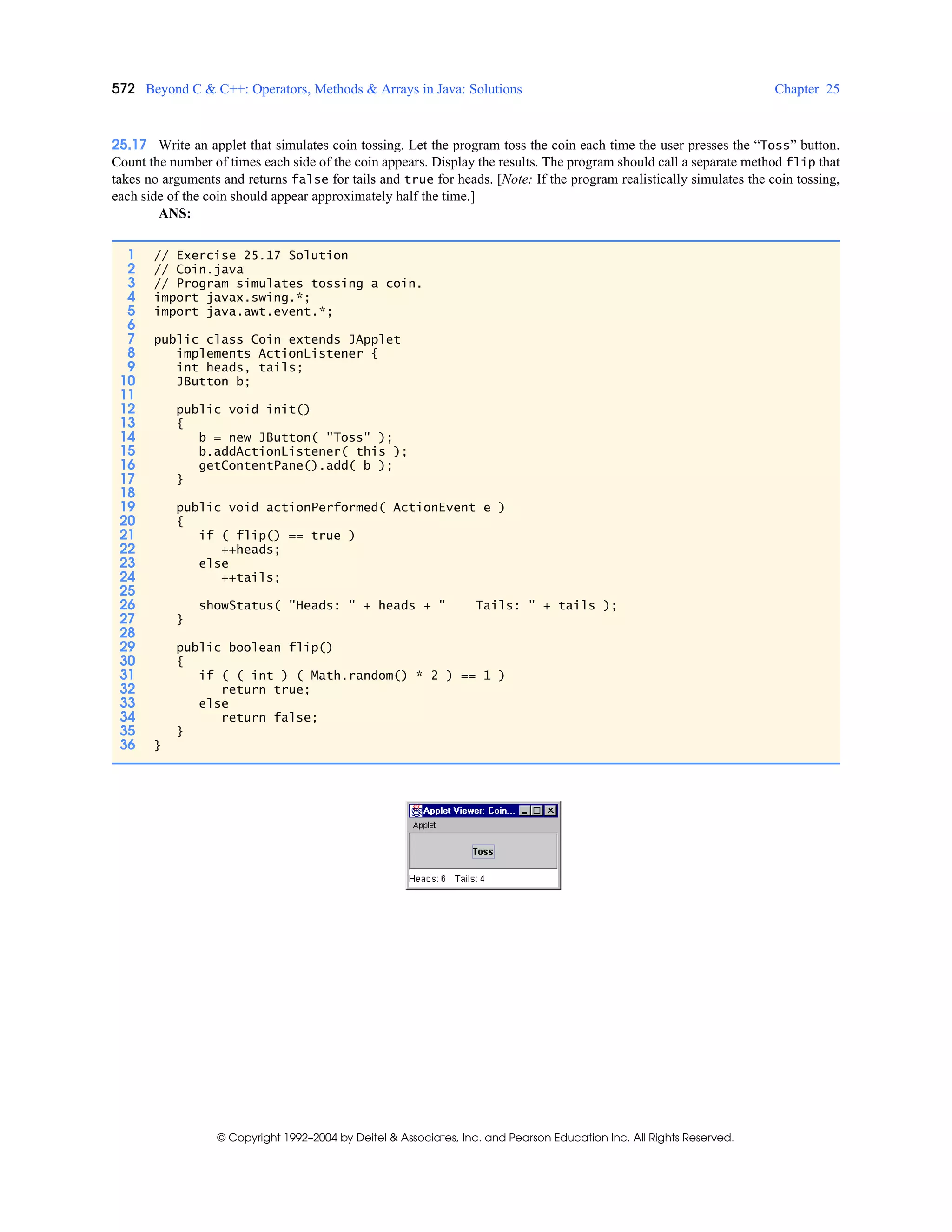 572 Beyond C & C++: Operators, Methods & Arrays in Java: Solutions Chapter 25
© Copyright 1992–2004 by Deitel & Associates, Inc. and Pearson Education Inc. All Rights Reserved.
25.17 Write an applet that simulates coin tossing. Let the program toss the coin each time the user presses the “Toss” button.
Count the number of times each side of the coin appears. Display the results. The program should call a separate method flip that
takes no arguments and returns false for tails and true for heads. [Note: If the program realistically simulates the coin tossing,
each side of the coin should appear approximately half the time.]
ANS:
1 // Exercise 25.17 Solution
2 // Coin.java
3 // Program simulates tossing a coin.
4 import javax.swing.*;
5 import java.awt.event.*;
6
7 public class Coin extends JApplet
8 implements ActionListener {
9 int heads, tails;
10 JButton b;
11
12 public void init()
13 {
14 b = new JButton( "Toss" );
15 b.addActionListener( this );
16 getContentPane().add( b );
17 }
18
19 public void actionPerformed( ActionEvent e )
20 {
21 if ( flip() == true )
22 ++heads;
23 else
24 ++tails;
25
26 showStatus( "Heads: " + heads + " Tails: " + tails );
27 }
28
29 public boolean flip()
30 {
31 if ( ( int ) ( Math.random() * 2 ) == 1 )
32 return true;
33 else
34 return false;
35 }
36 }
 