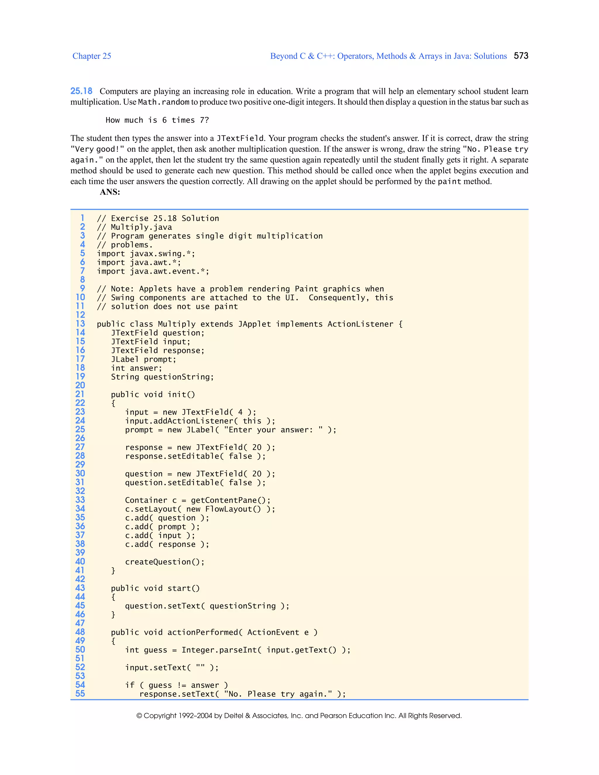 Chapter 25 Beyond C & C++: Operators, Methods & Arrays in Java: Solutions 573
© Copyright 1992–2004 by Deitel & Associates, Inc. and Pearson Education Inc. All Rights Reserved.
25.18 Computers are playing an increasing role in education. Write a program that will help an elementary school student learn
multiplication. Use Math.random to produce two positive one-digit integers. It should then display a question in the status bar such as
How much is 6 times 7?
The student then types the answer into a JTextField. Your program checks the student's answer. If it is correct, draw the string
"Very good!" on the applet, then ask another multiplication question. If the answer is wrong, draw the string "No. Please try
again." on the applet, then let the student try the same question again repeatedly until the student finally gets it right. A separate
method should be used to generate each new question. This method should be called once when the applet begins execution and
each time the user answers the question correctly. All drawing on the applet should be performed by the paint method.
ANS:
1 // Exercise 25.18 Solution
2 // Multiply.java
3 // Program generates single digit multiplication
4 // problems.
5 import javax.swing.*;
6 import java.awt.*;
7 import java.awt.event.*;
8
9 // Note: Applets have a problem rendering Paint graphics when
10 // Swing components are attached to the UI. Consequently, this
11 // solution does not use paint
12
13 public class Multiply extends JApplet implements ActionListener {
14 JTextField question;
15 JTextField input;
16 JTextField response;
17 JLabel prompt;
18 int answer;
19 String questionString;
20
21 public void init()
22 {
23 input = new JTextField( 4 );
24 input.addActionListener( this );
25 prompt = new JLabel( "Enter your answer: " );
26
27 response = new JTextField( 20 );
28 response.setEditable( false );
29
30 question = new JTextField( 20 );
31 question.setEditable( false );
32
33 Container c = getContentPane();
34 c.setLayout( new FlowLayout() );
35 c.add( question );
36 c.add( prompt );
37 c.add( input );
38 c.add( response );
39
40 createQuestion();
41 }
42
43 public void start()
44 {
45 question.setText( questionString );
46 }
47
48 public void actionPerformed( ActionEvent e )
49 {
50 int guess = Integer.parseInt( input.getText() );
51
52 input.setText( "" );
53
54 if ( guess != answer )
55 response.setText( "No. Please try again." );
 