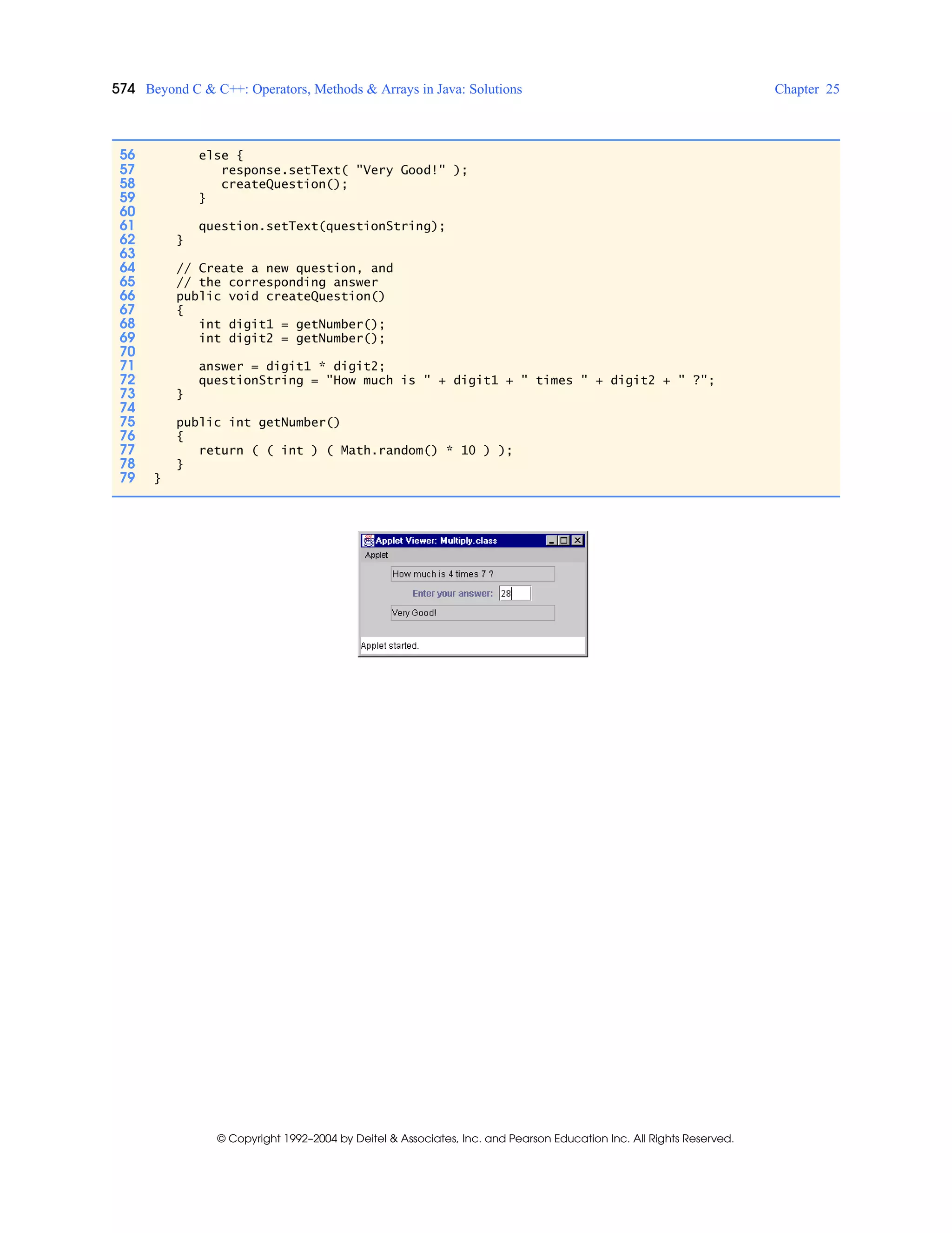 574 Beyond C & C++: Operators, Methods & Arrays in Java: Solutions Chapter 25
© Copyright 1992–2004 by Deitel & Associates, Inc. and Pearson Education Inc. All Rights Reserved.
56 else {
57 response.setText( "Very Good!" );
58 createQuestion();
59 }
60
61 question.setText(questionString);
62 }
63
64 // Create a new question, and
65 // the corresponding answer
66 public void createQuestion()
67 {
68 int digit1 = getNumber();
69 int digit2 = getNumber();
70
71 answer = digit1 * digit2;
72 questionString = "How much is " + digit1 + " times " + digit2 + " ?";
73 }
74
75 public int getNumber()
76 {
77 return ( ( int ) ( Math.random() * 10 ) );
78 }
79 }
 