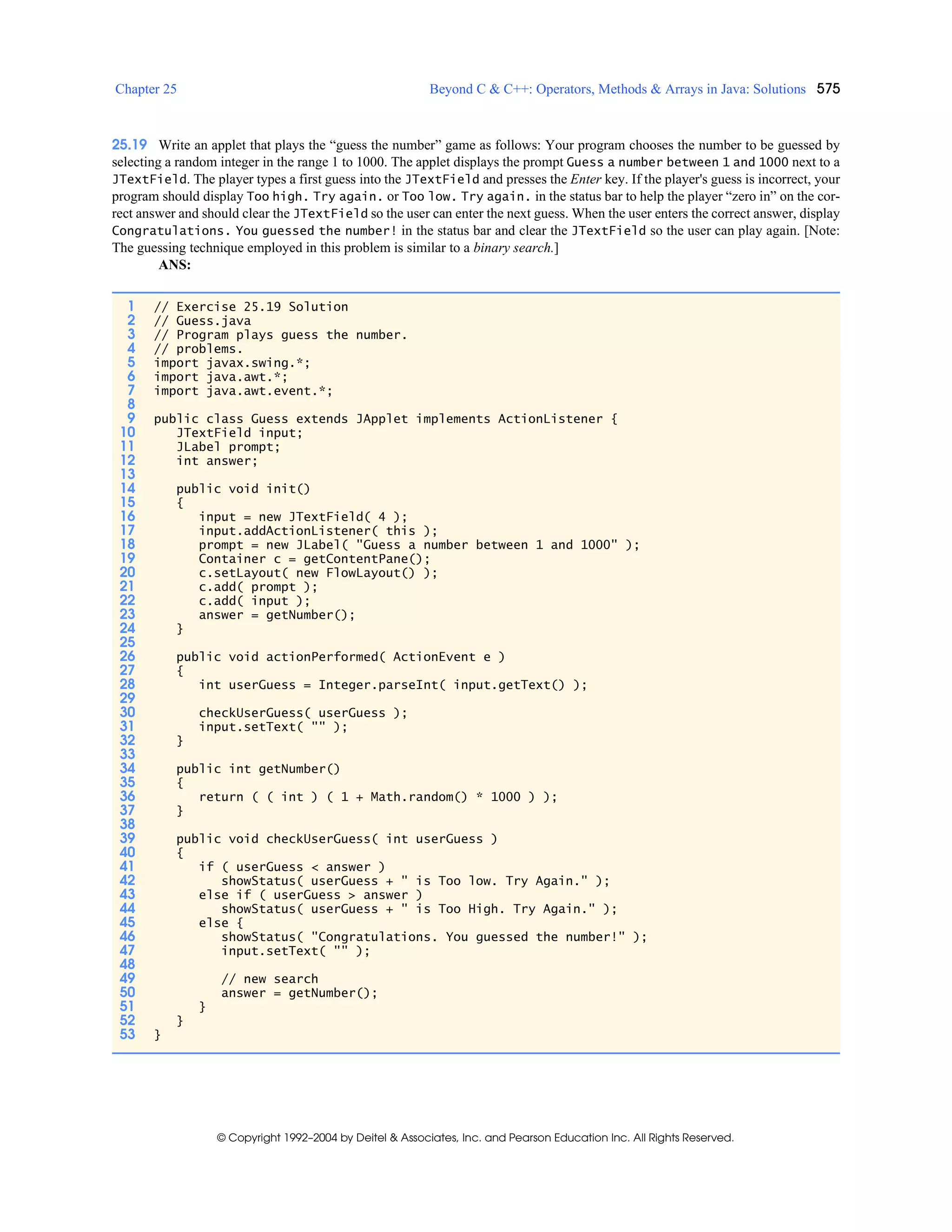 Chapter 25 Beyond C & C++: Operators, Methods & Arrays in Java: Solutions 575
© Copyright 1992–2004 by Deitel & Associates, Inc. and Pearson Education Inc. All Rights Reserved.
25.19 Write an applet that plays the “guess the number” game as follows: Your program chooses the number to be guessed by
selecting a random integer in the range 1 to 1000. The applet displays the prompt Guess a number between 1 and 1000 next to a
JTextField. The player types a first guess into the JTextField and presses the Enter key. If the player's guess is incorrect, your
program should display Too high. Try again. or Too low. Try again. in the status bar to help the player “zero in” on the cor-
rect answer and should clear the JTextField so the user can enter the next guess. When the user enters the correct answer, display
Congratulations. You guessed the number! in the status bar and clear the JTextField so the user can play again. [Note:
The guessing technique employed in this problem is similar to a binary search.]
ANS:
1 // Exercise 25.19 Solution
2 // Guess.java
3 // Program plays guess the number.
4 // problems.
5 import javax.swing.*;
6 import java.awt.*;
7 import java.awt.event.*;
8
9 public class Guess extends JApplet implements ActionListener {
10 JTextField input;
11 JLabel prompt;
12 int answer;
13
14 public void init()
15 {
16 input = new JTextField( 4 );
17 input.addActionListener( this );
18 prompt = new JLabel( "Guess a number between 1 and 1000" );
19 Container c = getContentPane();
20 c.setLayout( new FlowLayout() );
21 c.add( prompt );
22 c.add( input );
23 answer = getNumber();
24 }
25
26 public void actionPerformed( ActionEvent e )
27 {
28 int userGuess = Integer.parseInt( input.getText() );
29
30 checkUserGuess( userGuess );
31 input.setText( "" );
32 }
33
34 public int getNumber()
35 {
36 return ( ( int ) ( 1 + Math.random() * 1000 ) );
37 }
38
39 public void checkUserGuess( int userGuess )
40 {
41 if ( userGuess < answer )
42 showStatus( userGuess + " is Too low. Try Again." );
43 else if ( userGuess > answer )
44 showStatus( userGuess + " is Too High. Try Again." );
45 else {
46 showStatus( "Congratulations. You guessed the number!" );
47 input.setText( "" );
48
49 // new search
50 answer = getNumber();
51 }
52 }
53 }
 