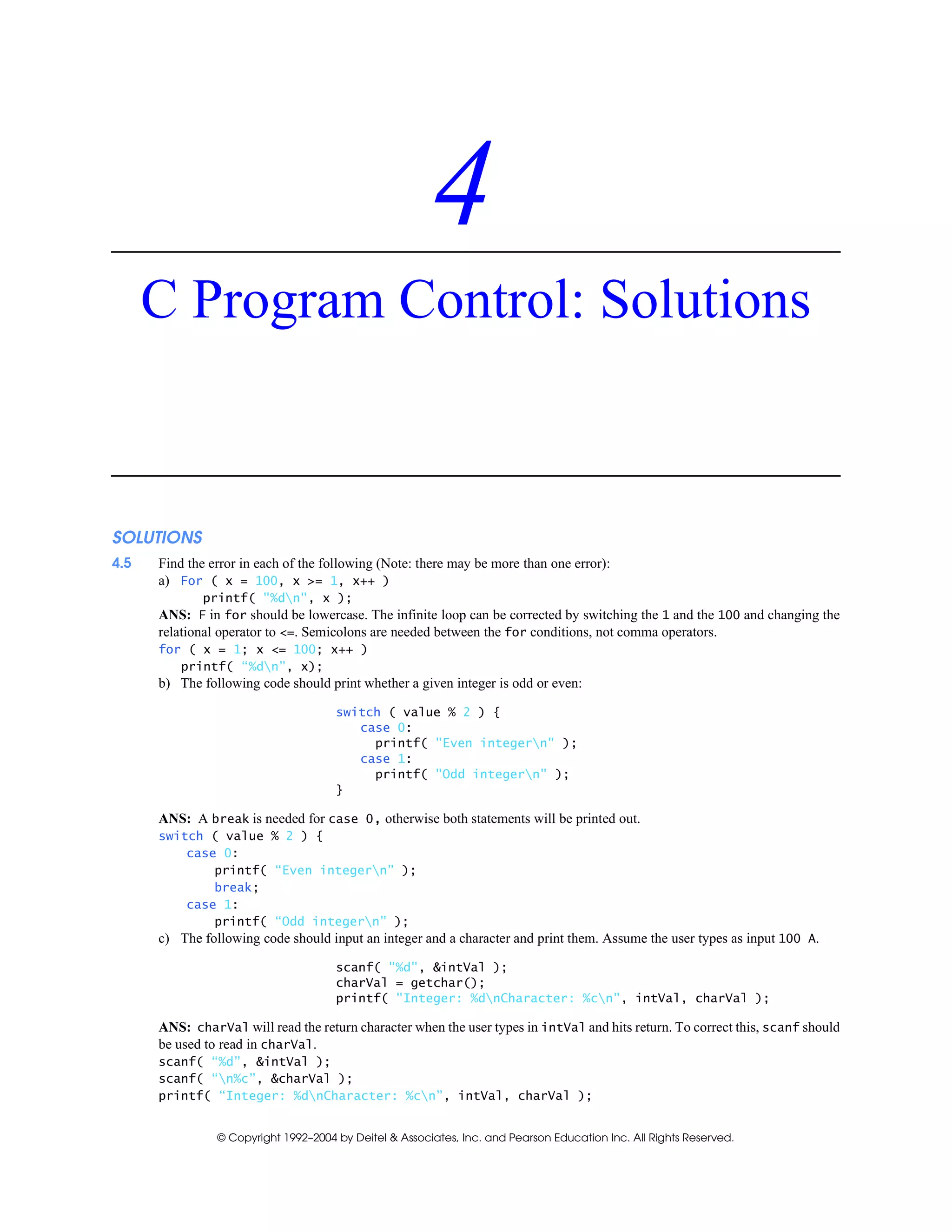 © Copyright 1992–2004 by Deitel & Associates, Inc. and Pearson Education Inc. All Rights Reserved.
4
C Program Control: Solutions
SOLUTIONS
4.5 Find the error in each of the following (Note: there may be more than one error):
a) For ( x = 100, x >= 1, x++ )
printf( "%dn", x );
ANS: F in for should be lowercase. The infinite loop can be corrected by switching the 1 and the 100 and changing the
relational operator to <=. Semicolons are needed between the for conditions, not comma operators.
for ( x = 1; x <= 100; x++ )
printf( “%dn”, x);
b) The following code should print whether a given integer is odd or even:
switch ( value % 2 ) {
case 0:
printf( "Even integern" );
case 1:
printf( "Odd integern" );
}
ANS: A break is needed for case 0, otherwise both statements will be printed out.
switch ( value % 2 ) {
case 0:
printf( “Even integern” );
break;
case 1:
printf( “Odd integern” );
c) The following code should input an integer and a character and print them. Assume the user types as input 100 A.
scanf( "%d", &intVal );
charVal = getchar();
printf( "Integer: %dnCharacter: %cn", intVal, charVal );
ANS: charVal will read the return character when the user types in intVal and hits return. To correct this, scanf should
be used to read in charVal.
scanf( “%d”, &intVal );
scanf( “n%c”, &charVal );
printf( “Integer: %dnCharacter: %cn”, intVal, charVal );
 