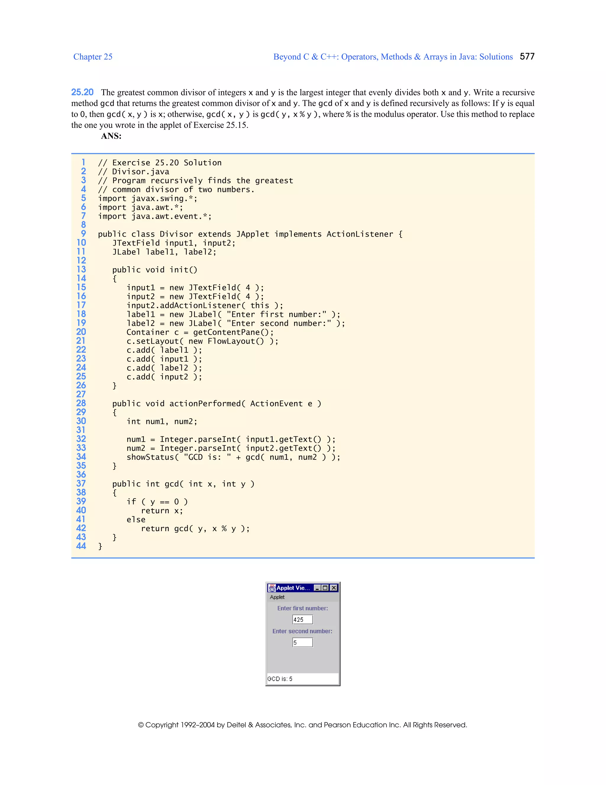 Chapter 25 Beyond C & C++: Operators, Methods & Arrays in Java: Solutions 577
© Copyright 1992–2004 by Deitel & Associates, Inc. and Pearson Education Inc. All Rights Reserved.
25.20 The greatest common divisor of integers x and y is the largest integer that evenly divides both x and y. Write a recursive
method gcd that returns the greatest common divisor of x and y. The gcd of x and y is defined recursively as follows: If y is equal
to 0, then gcd( x, y ) is x; otherwise, gcd( x, y ) is gcd( y, x % y ), where % is the modulus operator. Use this method to replace
the one you wrote in the applet of Exercise 25.15.
ANS:
1 // Exercise 25.20 Solution
2 // Divisor.java
3 // Program recursively finds the greatest
4 // common divisor of two numbers.
5 import javax.swing.*;
6 import java.awt.*;
7 import java.awt.event.*;
8
9 public class Divisor extends JApplet implements ActionListener {
10 JTextField input1, input2;
11 JLabel label1, label2;
12
13 public void init()
14 {
15 input1 = new JTextField( 4 );
16 input2 = new JTextField( 4 );
17 input2.addActionListener( this );
18 label1 = new JLabel( "Enter first number:" );
19 label2 = new JLabel( "Enter second number:" );
20 Container c = getContentPane();
21 c.setLayout( new FlowLayout() );
22 c.add( label1 );
23 c.add( input1 );
24 c.add( label2 );
25 c.add( input2 );
26 }
27
28 public void actionPerformed( ActionEvent e )
29 {
30 int num1, num2;
31
32 num1 = Integer.parseInt( input1.getText() );
33 num2 = Integer.parseInt( input2.getText() );
34 showStatus( "GCD is: " + gcd( num1, num2 ) );
35 }
36
37 public int gcd( int x, int y )
38 {
39 if ( y == 0 )
40 return x;
41 else
42 return gcd( y, x % y );
43 }
44 }
 
