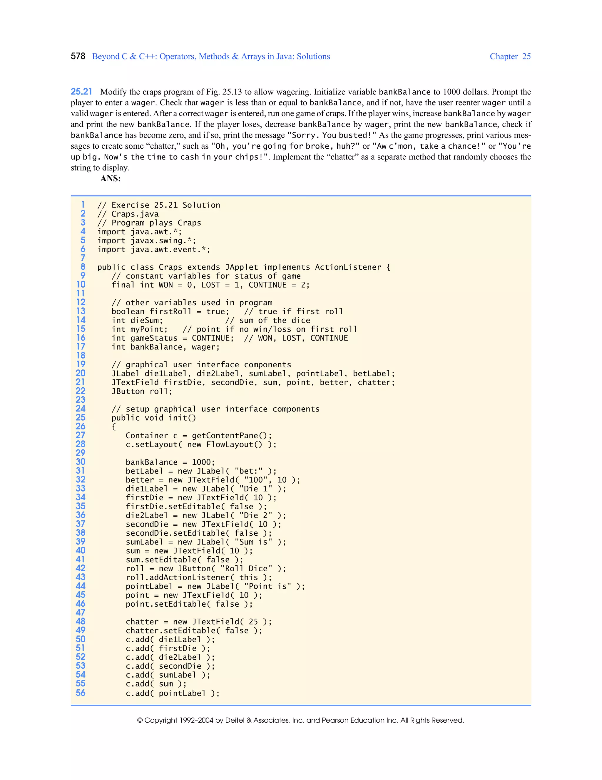 578 Beyond C & C++: Operators, Methods & Arrays in Java: Solutions Chapter 25
© Copyright 1992–2004 by Deitel & Associates, Inc. and Pearson Education Inc. All Rights Reserved.
25.21 Modify the craps program of Fig. 25.13 to allow wagering. Initialize variable bankBalance to 1000 dollars. Prompt the
player to enter a wager. Check that wager is less than or equal to bankBalance, and if not, have the user reenter wager until a
valid wager is entered. After a correct wager is entered, run one game of craps. If the player wins, increase bankBalance by wager
and print the new bankBalance. If the player loses, decrease bankBalance by wager, print the new bankBalance, check if
bankBalance has become zero, and if so, print the message "Sorry. You busted!" As the game progresses, print various mes-
sages to create some “chatter,” such as "Oh, you're going for broke, huh?" or "Aw c’mon, take a chance!" or "You're
up big. Now's the time to cash in your chips!". Implement the “chatter” as a separate method that randomly chooses the
string to display.
ANS:
1 // Exercise 25.21 Solution
2 // Craps.java
3 // Program plays Craps
4 import java.awt.*;
5 import javax.swing.*;
6 import java.awt.event.*;
7
8 public class Craps extends JApplet implements ActionListener {
9 // constant variables for status of game
10 final int WON = 0, LOST = 1, CONTINUE = 2;
11
12 // other variables used in program
13 boolean firstRoll = true; // true if first roll
14 int dieSum; // sum of the dice
15 int myPoint; // point if no win/loss on first roll
16 int gameStatus = CONTINUE; // WON, LOST, CONTINUE
17 int bankBalance, wager;
18
19 // graphical user interface components
20 JLabel die1Label, die2Label, sumLabel, pointLabel, betLabel;
21 JTextField firstDie, secondDie, sum, point, better, chatter;
22 JButton roll;
23
24 // setup graphical user interface components
25 public void init()
26 {
27 Container c = getContentPane();
28 c.setLayout( new FlowLayout() );
29
30 bankBalance = 1000;
31 betLabel = new JLabel( "bet:" );
32 better = new JTextField( "100", 10 );
33 die1Label = new JLabel( "Die 1" );
34 firstDie = new JTextField( 10 );
35 firstDie.setEditable( false );
36 die2Label = new JLabel( "Die 2" );
37 secondDie = new JTextField( 10 );
38 secondDie.setEditable( false );
39 sumLabel = new JLabel( "Sum is" );
40 sum = new JTextField( 10 );
41 sum.setEditable( false );
42 roll = new JButton( "Roll Dice" );
43 roll.addActionListener( this );
44 pointLabel = new JLabel( "Point is" );
45 point = new JTextField( 10 );
46 point.setEditable( false );
47
48 chatter = new JTextField( 25 );
49 chatter.setEditable( false );
50 c.add( die1Label );
51 c.add( firstDie );
52 c.add( die2Label );
53 c.add( secondDie );
54 c.add( sumLabel );
55 c.add( sum );
56 c.add( pointLabel );
 