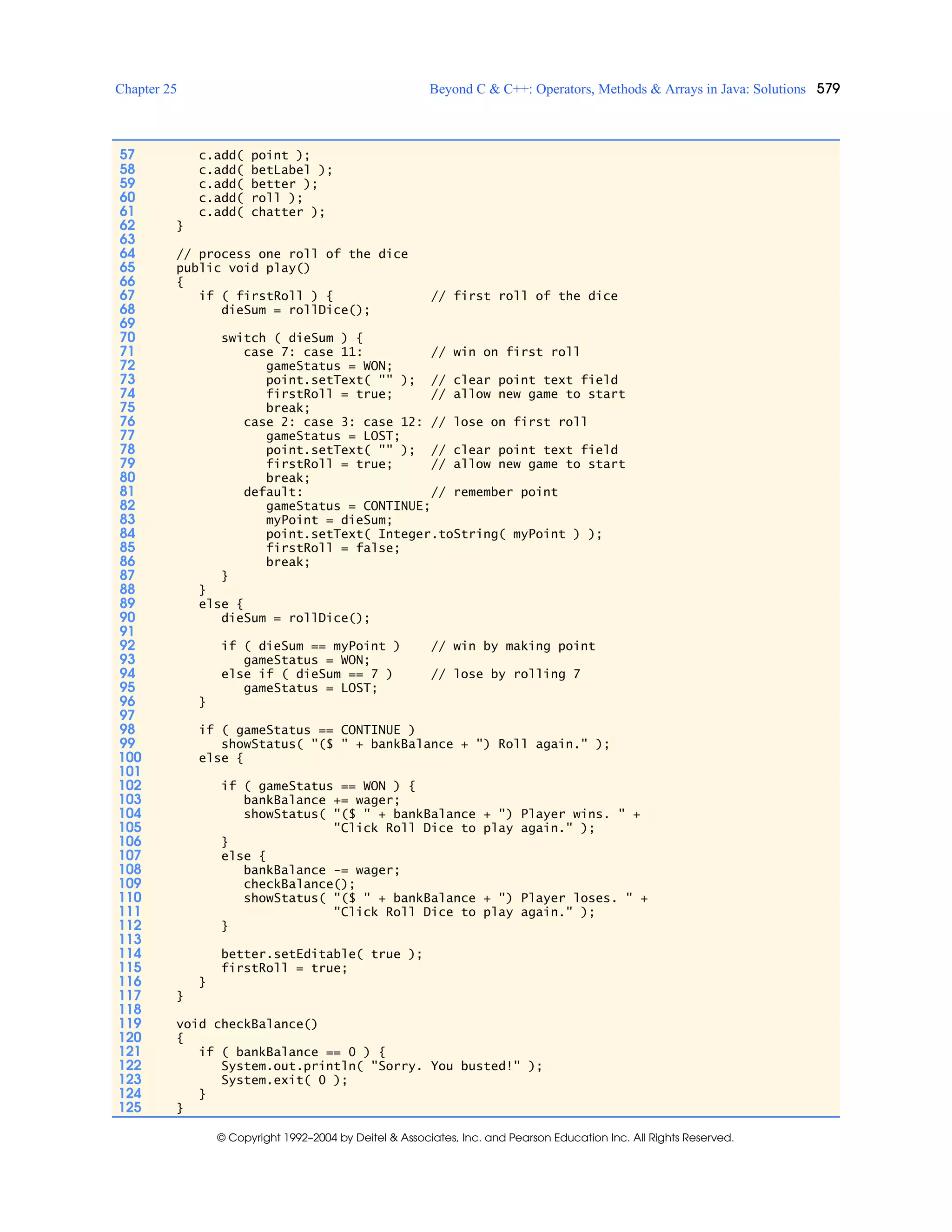 Chapter 25 Beyond C & C++: Operators, Methods & Arrays in Java: Solutions 579
© Copyright 1992–2004 by Deitel & Associates, Inc. and Pearson Education Inc. All Rights Reserved.
57 c.add( point );
58 c.add( betLabel );
59 c.add( better );
60 c.add( roll );
61 c.add( chatter );
62 }
63
64 // process one roll of the dice
65 public void play()
66 {
67 if ( firstRoll ) { // first roll of the dice
68 dieSum = rollDice();
69
70 switch ( dieSum ) {
71 case 7: case 11: // win on first roll
72 gameStatus = WON;
73 point.setText( "" ); // clear point text field
74 firstRoll = true; // allow new game to start
75 break;
76 case 2: case 3: case 12: // lose on first roll
77 gameStatus = LOST;
78 point.setText( "" ); // clear point text field
79 firstRoll = true; // allow new game to start
80 break;
81 default: // remember point
82 gameStatus = CONTINUE;
83 myPoint = dieSum;
84 point.setText( Integer.toString( myPoint ) );
85 firstRoll = false;
86 break;
87 }
88 }
89 else {
90 dieSum = rollDice();
91
92 if ( dieSum == myPoint ) // win by making point
93 gameStatus = WON;
94 else if ( dieSum == 7 ) // lose by rolling 7
95 gameStatus = LOST;
96 }
97
98 if ( gameStatus == CONTINUE )
99 showStatus( "($ " + bankBalance + ") Roll again." );
100 else {
101
102 if ( gameStatus == WON ) {
103 bankBalance += wager;
104 showStatus( "($ " + bankBalance + ") Player wins. " +
105 "Click Roll Dice to play again." );
106 }
107 else {
108 bankBalance -= wager;
109 checkBalance();
110 showStatus( "($ " + bankBalance + ") Player loses. " +
111 "Click Roll Dice to play again." );
112 }
113
114 better.setEditable( true );
115 firstRoll = true;
116 }
117 }
118
119 void checkBalance()
120 {
121 if ( bankBalance == 0 ) {
122 System.out.println( "Sorry. You busted!" );
123 System.exit( 0 );
124 }
125 }
 