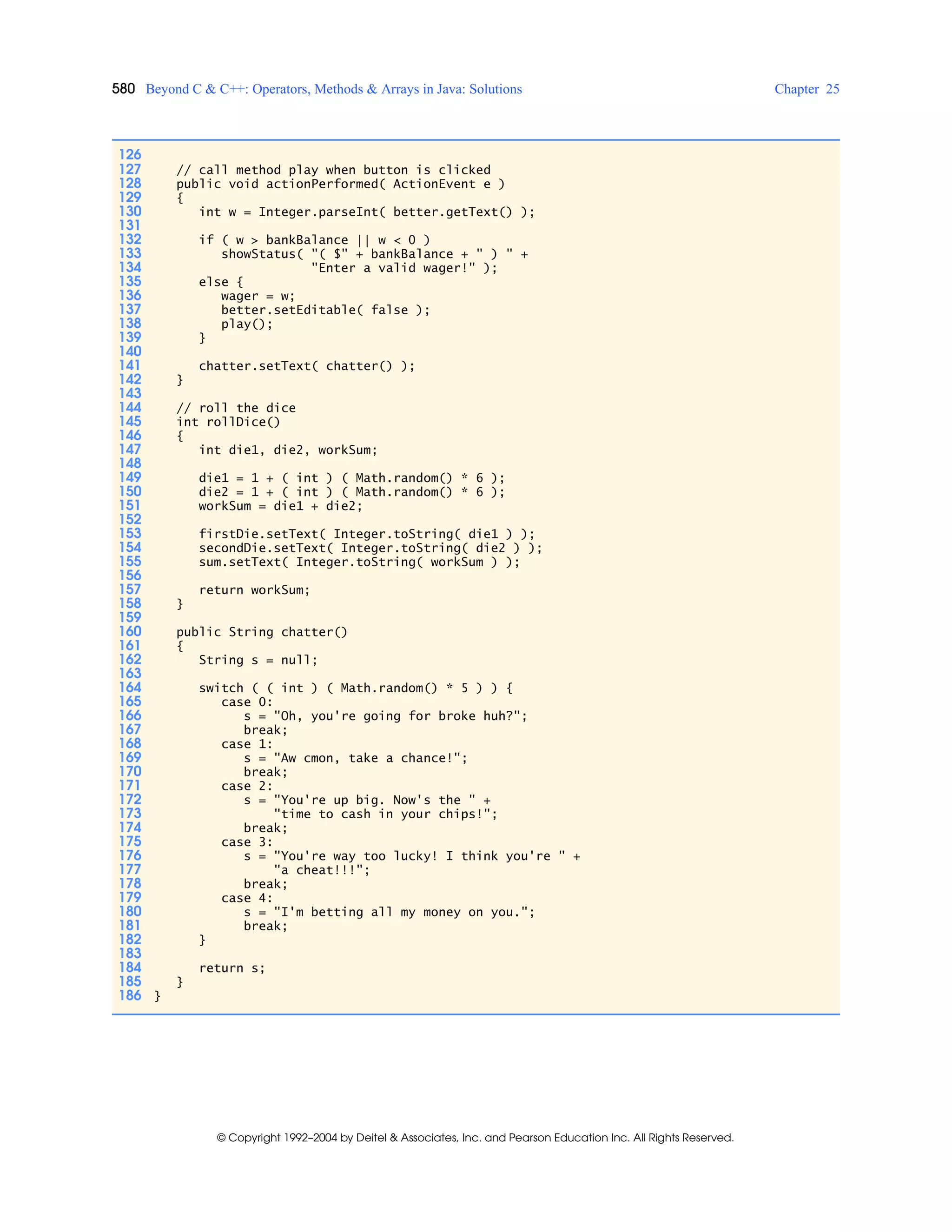 580 Beyond C & C++: Operators, Methods & Arrays in Java: Solutions Chapter 25
© Copyright 1992–2004 by Deitel & Associates, Inc. and Pearson Education Inc. All Rights Reserved.
126
127 // call method play when button is clicked
128 public void actionPerformed( ActionEvent e )
129 {
130 int w = Integer.parseInt( better.getText() );
131
132 if ( w > bankBalance || w < 0 )
133 showStatus( "( $" + bankBalance + " ) " +
134 "Enter a valid wager!" );
135 else {
136 wager = w;
137 better.setEditable( false );
138 play();
139 }
140
141 chatter.setText( chatter() );
142 }
143
144 // roll the dice
145 int rollDice()
146 {
147 int die1, die2, workSum;
148
149 die1 = 1 + ( int ) ( Math.random() * 6 );
150 die2 = 1 + ( int ) ( Math.random() * 6 );
151 workSum = die1 + die2;
152
153 firstDie.setText( Integer.toString( die1 ) );
154 secondDie.setText( Integer.toString( die2 ) );
155 sum.setText( Integer.toString( workSum ) );
156
157 return workSum;
158 }
159
160 public String chatter()
161 {
162 String s = null;
163
164 switch ( ( int ) ( Math.random() * 5 ) ) {
165 case 0:
166 s = "Oh, you're going for broke huh?";
167 break;
168 case 1:
169 s = "Aw cmon, take a chance!";
170 break;
171 case 2:
172 s = "You're up big. Now's the " +
173 "time to cash in your chips!";
174 break;
175 case 3:
176 s = "You're way too lucky! I think you're " +
177 "a cheat!!!";
178 break;
179 case 4:
180 s = "I'm betting all my money on you.";
181 break;
182 }
183
184 return s;
185 }
186 }
 