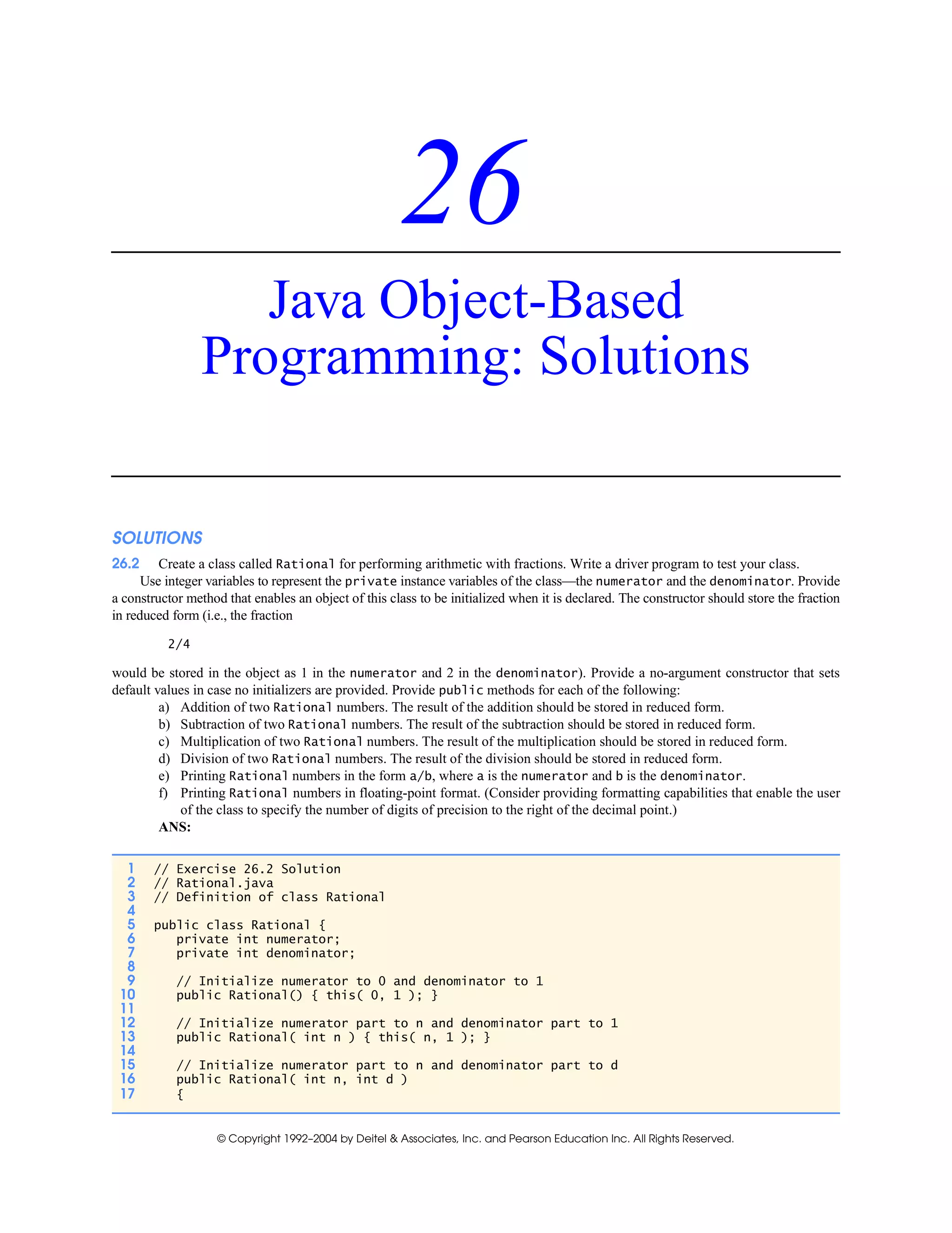 © Copyright 1992–2004 by Deitel & Associates, Inc. and Pearson Education Inc. All Rights Reserved.
26
Java Object-Based
Programming: Solutions
SOLUTIONS
26.2 Create a class called Rational for performing arithmetic with fractions. Write a driver program to test your class.
Use integer variables to represent the private instance variables of the class—the numerator and the denominator. Provide
a constructor method that enables an object of this class to be initialized when it is declared. The constructor should store the fraction
in reduced form (i.e., the fraction
2/4
would be stored in the object as 1 in the numerator and 2 in the denominator). Provide a no-argument constructor that sets
default values in case no initializers are provided. Provide public methods for each of the following:
a) Addition of two Rational numbers. The result of the addition should be stored in reduced form.
b) Subtraction of two Rational numbers. The result of the subtraction should be stored in reduced form.
c) Multiplication of two Rational numbers. The result of the multiplication should be stored in reduced form.
d) Division of two Rational numbers. The result of the division should be stored in reduced form.
e) Printing Rational numbers in the form a/b, where a is the numerator and b is the denominator.
f) Printing Rational numbers in floating-point format. (Consider providing formatting capabilities that enable the user
of the class to specify the number of digits of precision to the right of the decimal point.)
ANS:
1 // Exercise 26.2 Solution
2 // Rational.java
3 // Definition of class Rational
4
5 public class Rational {
6 private int numerator;
7 private int denominator;
8
9 // Initialize numerator to 0 and denominator to 1
10 public Rational() { this( 0, 1 ); }
11
12 // Initialize numerator part to n and denominator part to 1
13 public Rational( int n ) { this( n, 1 ); }
14
15 // Initialize numerator part to n and denominator part to d
16 public Rational( int n, int d )
17 {
 