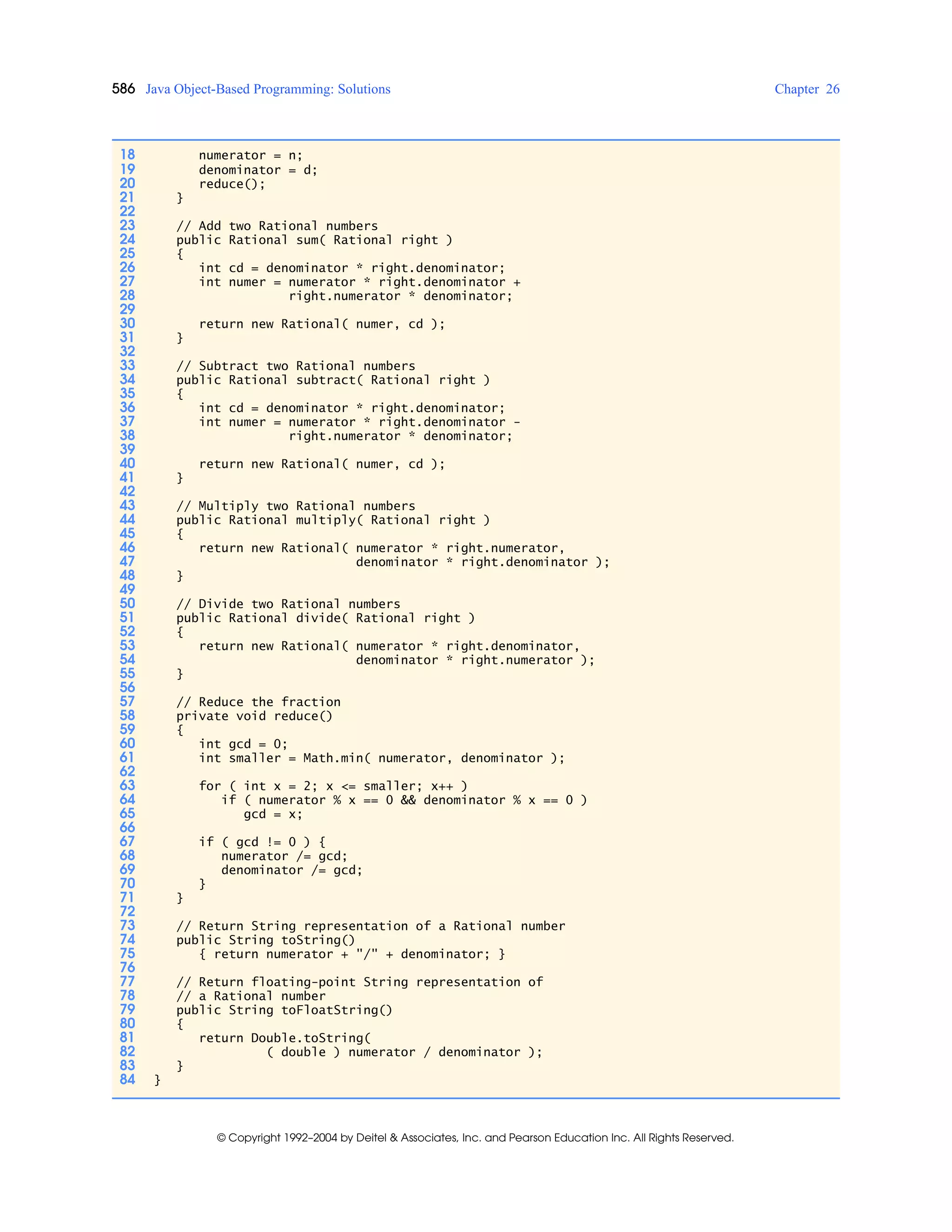 586 Java Object-Based Programming: Solutions Chapter 26
© Copyright 1992–2004 by Deitel & Associates, Inc. and Pearson Education Inc. All Rights Reserved.
18 numerator = n;
19 denominator = d;
20 reduce();
21 }
22
23 // Add two Rational numbers
24 public Rational sum( Rational right )
25 {
26 int cd = denominator * right.denominator;
27 int numer = numerator * right.denominator +
28 right.numerator * denominator;
29
30 return new Rational( numer, cd );
31 }
32
33 // Subtract two Rational numbers
34 public Rational subtract( Rational right )
35 {
36 int cd = denominator * right.denominator;
37 int numer = numerator * right.denominator -
38 right.numerator * denominator;
39
40 return new Rational( numer, cd );
41 }
42
43 // Multiply two Rational numbers
44 public Rational multiply( Rational right )
45 {
46 return new Rational( numerator * right.numerator,
47 denominator * right.denominator );
48 }
49
50 // Divide two Rational numbers
51 public Rational divide( Rational right )
52 {
53 return new Rational( numerator * right.denominator,
54 denominator * right.numerator );
55 }
56
57 // Reduce the fraction
58 private void reduce()
59 {
60 int gcd = 0;
61 int smaller = Math.min( numerator, denominator );
62
63 for ( int x = 2; x <= smaller; x++ )
64 if ( numerator % x == 0 && denominator % x == 0 )
65 gcd = x;
66
67 if ( gcd != 0 ) {
68 numerator /= gcd;
69 denominator /= gcd;
70 }
71 }
72
73 // Return String representation of a Rational number
74 public String toString()
75 { return numerator + "/" + denominator; }
76
77 // Return floating-point String representation of
78 // a Rational number
79 public String toFloatString()
80 {
81 return Double.toString(
82 ( double ) numerator / denominator );
83 }
84 }
 
