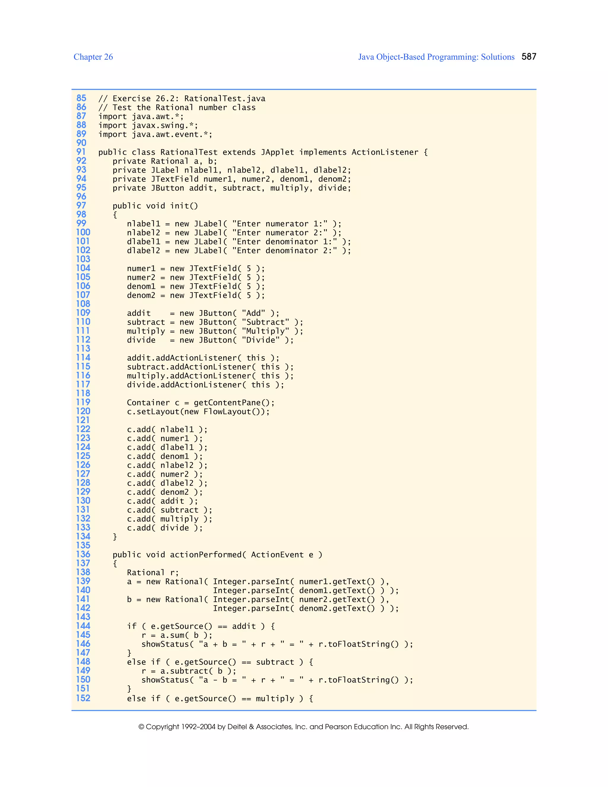 Chapter 26 Java Object-Based Programming: Solutions 587
© Copyright 1992–2004 by Deitel & Associates, Inc. and Pearson Education Inc. All Rights Reserved.
85 // Exercise 26.2: RationalTest.java
86 // Test the Rational number class
87 import java.awt.*;
88 import javax.swing.*;
89 import java.awt.event.*;
90
91 public class RationalTest extends JApplet implements ActionListener {
92 private Rational a, b;
93 private JLabel nlabel1, nlabel2, dlabel1, dlabel2;
94 private JTextField numer1, numer2, denom1, denom2;
95 private JButton addit, subtract, multiply, divide;
96
97 public void init()
98 {
99 nlabel1 = new JLabel( "Enter numerator 1:" );
100 nlabel2 = new JLabel( "Enter numerator 2:" );
101 dlabel1 = new JLabel( "Enter denominator 1:" );
102 dlabel2 = new JLabel( "Enter denominator 2:" );
103
104 numer1 = new JTextField( 5 );
105 numer2 = new JTextField( 5 );
106 denom1 = new JTextField( 5 );
107 denom2 = new JTextField( 5 );
108
109 addit = new JButton( "Add" );
110 subtract = new JButton( "Subtract" );
111 multiply = new JButton( "Multiply" );
112 divide = new JButton( "Divide" );
113
114 addit.addActionListener( this );
115 subtract.addActionListener( this );
116 multiply.addActionListener( this );
117 divide.addActionListener( this );
118
119 Container c = getContentPane();
120 c.setLayout(new FlowLayout());
121
122 c.add( nlabel1 );
123 c.add( numer1 );
124 c.add( dlabel1 );
125 c.add( denom1 );
126 c.add( nlabel2 );
127 c.add( numer2 );
128 c.add( dlabel2 );
129 c.add( denom2 );
130 c.add( addit );
131 c.add( subtract );
132 c.add( multiply );
133 c.add( divide );
134 }
135
136 public void actionPerformed( ActionEvent e )
137 {
138 Rational r;
139 a = new Rational( Integer.parseInt( numer1.getText() ),
140 Integer.parseInt( denom1.getText() ) );
141 b = new Rational( Integer.parseInt( numer2.getText() ),
142 Integer.parseInt( denom2.getText() ) );
143
144 if ( e.getSource() == addit ) {
145 r = a.sum( b );
146 showStatus( "a + b = " + r + " = " + r.toFloatString() );
147 }
148 else if ( e.getSource() == subtract ) {
149 r = a.subtract( b );
150 showStatus( "a - b = " + r + " = " + r.toFloatString() );
151 }
152 else if ( e.getSource() == multiply ) {
 