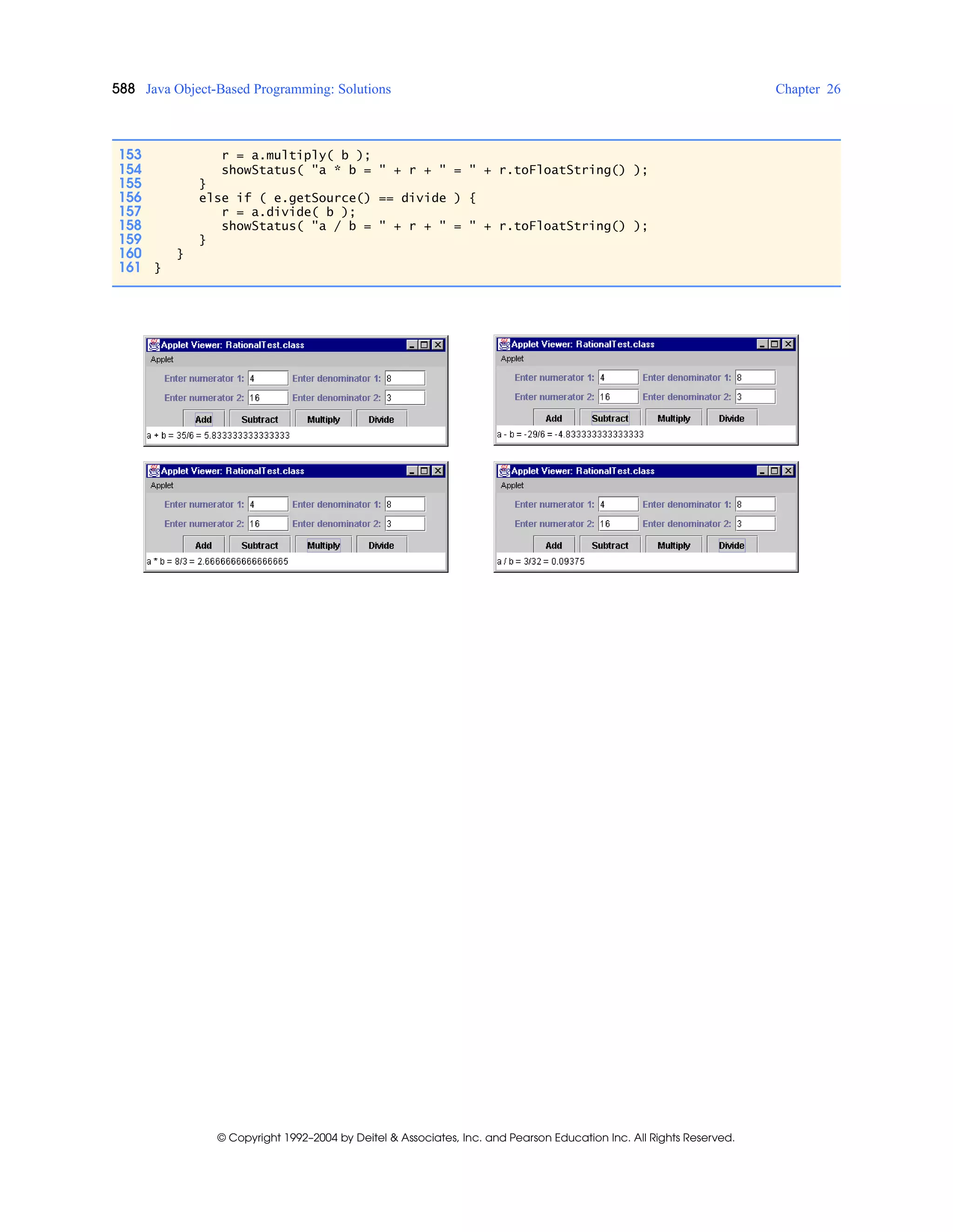 588 Java Object-Based Programming: Solutions Chapter 26
© Copyright 1992–2004 by Deitel & Associates, Inc. and Pearson Education Inc. All Rights Reserved.
153 r = a.multiply( b );
154 showStatus( "a * b = " + r + " = " + r.toFloatString() );
155 }
156 else if ( e.getSource() == divide ) {
157 r = a.divide( b );
158 showStatus( "a / b = " + r + " = " + r.toFloatString() );
159 }
160 }
161 }
 