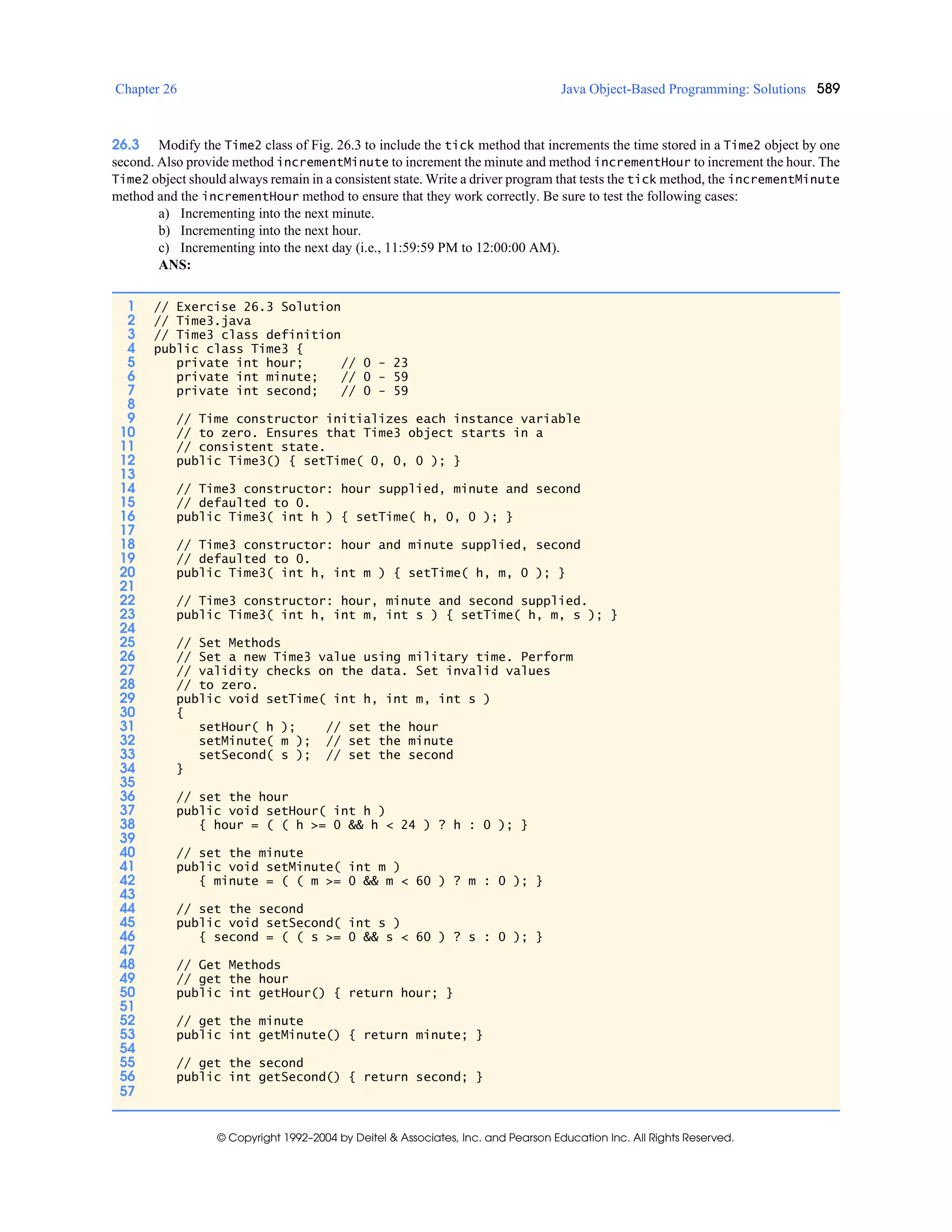Chapter 26 Java Object-Based Programming: Solutions 589
© Copyright 1992–2004 by Deitel & Associates, Inc. and Pearson Education Inc. All Rights Reserved.
26.3 Modify the Time2 class of Fig. 26.3 to include the tick method that increments the time stored in a Time2 object by one
second. Also provide method incrementMinute to increment the minute and method incrementHour to increment the hour. The
Time2 object should always remain in a consistent state. Write a driver program that tests the tick method, the incrementMinute
method and the incrementHour method to ensure that they work correctly. Be sure to test the following cases:
a) Incrementing into the next minute.
b) Incrementing into the next hour.
c) Incrementing into the next day (i.e., 11:59:59 PM to 12:00:00 AM).
ANS:
1 // Exercise 26.3 Solution
2 // Time3.java
3 // Time3 class definition
4 public class Time3 {
5 private int hour; // 0 - 23
6 private int minute; // 0 - 59
7 private int second; // 0 - 59
8
9 // Time constructor initializes each instance variable
10 // to zero. Ensures that Time3 object starts in a
11 // consistent state.
12 public Time3() { setTime( 0, 0, 0 ); }
13
14 // Time3 constructor: hour supplied, minute and second
15 // defaulted to 0.
16 public Time3( int h ) { setTime( h, 0, 0 ); }
17
18 // Time3 constructor: hour and minute supplied, second
19 // defaulted to 0.
20 public Time3( int h, int m ) { setTime( h, m, 0 ); }
21
22 // Time3 constructor: hour, minute and second supplied.
23 public Time3( int h, int m, int s ) { setTime( h, m, s ); }
24
25 // Set Methods
26 // Set a new Time3 value using military time. Perform
27 // validity checks on the data. Set invalid values
28 // to zero.
29 public void setTime( int h, int m, int s )
30 {
31 setHour( h ); // set the hour
32 setMinute( m ); // set the minute
33 setSecond( s ); // set the second
34 }
35
36 // set the hour
37 public void setHour( int h )
38 { hour = ( ( h >= 0 && h < 24 ) ? h : 0 ); }
39
40 // set the minute
41 public void setMinute( int m )
42 { minute = ( ( m >= 0 && m < 60 ) ? m : 0 ); }
43
44 // set the second
45 public void setSecond( int s )
46 { second = ( ( s >= 0 && s < 60 ) ? s : 0 ); }
47
48 // Get Methods
49 // get the hour
50 public int getHour() { return hour; }
51
52 // get the minute
53 public int getMinute() { return minute; }
54
55 // get the second
56 public int getSecond() { return second; }
57
 