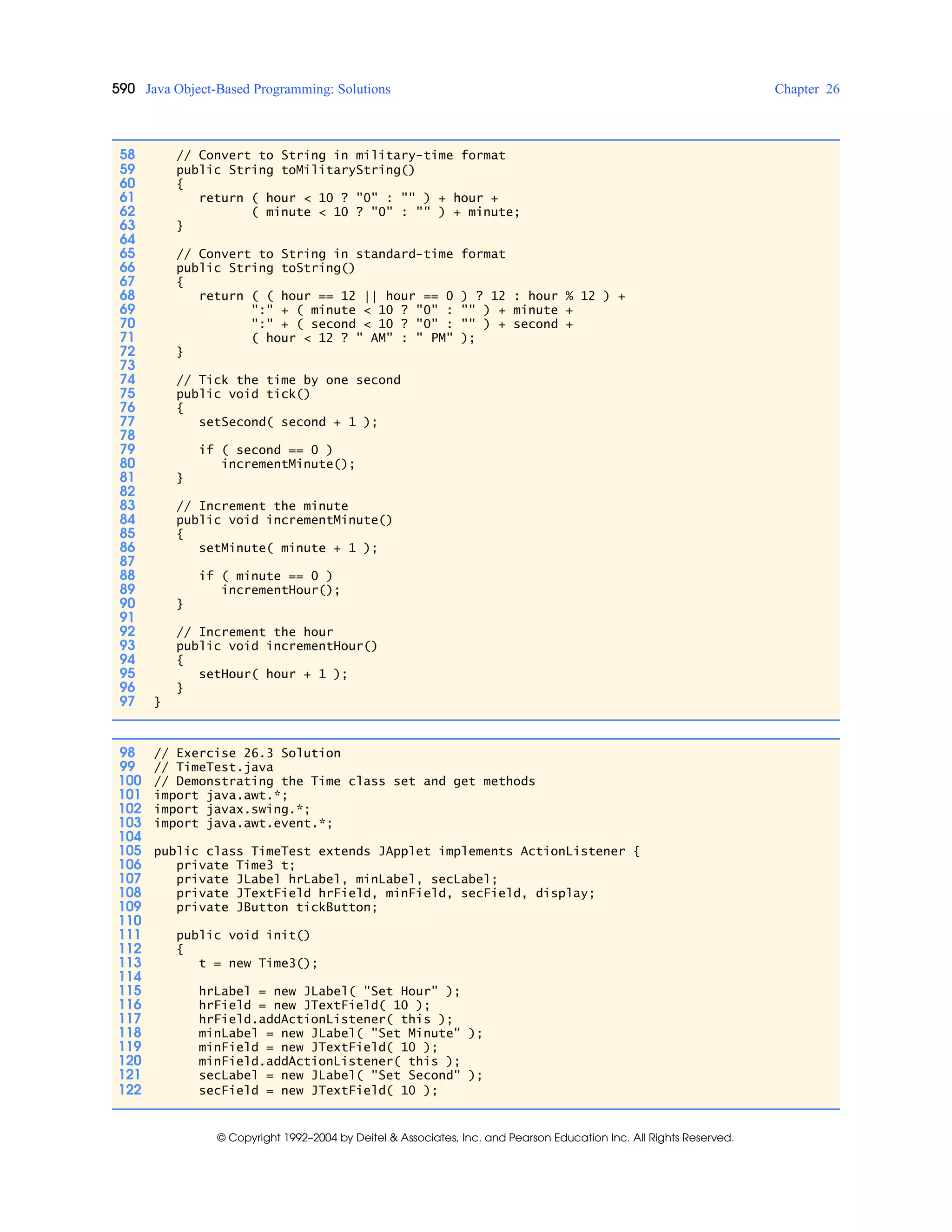 590 Java Object-Based Programming: Solutions Chapter 26
© Copyright 1992–2004 by Deitel & Associates, Inc. and Pearson Education Inc. All Rights Reserved.
58 // Convert to String in military-time format
59 public String toMilitaryString()
60 {
61 return ( hour < 10 ? "0" : "" ) + hour +
62 ( minute < 10 ? "0" : "" ) + minute;
63 }
64
65 // Convert to String in standard-time format
66 public String toString()
67 {
68 return ( ( hour == 12 || hour == 0 ) ? 12 : hour % 12 ) +
69 ":" + ( minute < 10 ? "0" : "" ) + minute +
70 ":" + ( second < 10 ? "0" : "" ) + second +
71 ( hour < 12 ? " AM" : " PM" );
72 }
73
74 // Tick the time by one second
75 public void tick()
76 {
77 setSecond( second + 1 );
78
79 if ( second == 0 )
80 incrementMinute();
81 }
82
83 // Increment the minute
84 public void incrementMinute()
85 {
86 setMinute( minute + 1 );
87
88 if ( minute == 0 )
89 incrementHour();
90 }
91
92 // Increment the hour
93 public void incrementHour()
94 {
95 setHour( hour + 1 );
96 }
97 }
98 // Exercise 26.3 Solution
99 // TimeTest.java
100 // Demonstrating the Time class set and get methods
101 import java.awt.*;
102 import javax.swing.*;
103 import java.awt.event.*;
104
105 public class TimeTest extends JApplet implements ActionListener {
106 private Time3 t;
107 private JLabel hrLabel, minLabel, secLabel;
108 private JTextField hrField, minField, secField, display;
109 private JButton tickButton;
110
111 public void init()
112 {
113 t = new Time3();
114
115 hrLabel = new JLabel( "Set Hour" );
116 hrField = new JTextField( 10 );
117 hrField.addActionListener( this );
118 minLabel = new JLabel( "Set Minute" );
119 minField = new JTextField( 10 );
120 minField.addActionListener( this );
121 secLabel = new JLabel( "Set Second" );
122 secField = new JTextField( 10 );
 