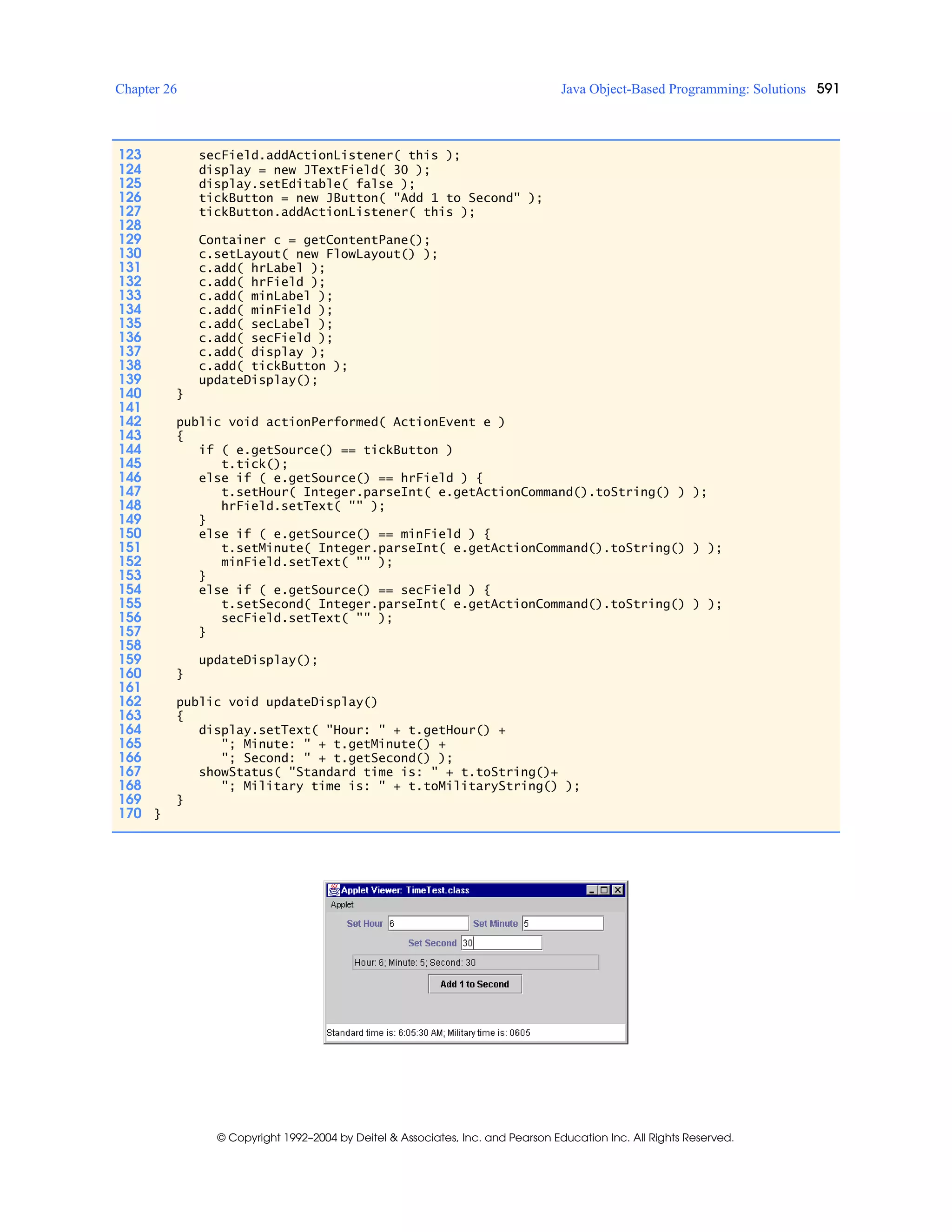 Chapter 26 Java Object-Based Programming: Solutions 591
© Copyright 1992–2004 by Deitel & Associates, Inc. and Pearson Education Inc. All Rights Reserved.
123 secField.addActionListener( this );
124 display = new JTextField( 30 );
125 display.setEditable( false );
126 tickButton = new JButton( "Add 1 to Second" );
127 tickButton.addActionListener( this );
128
129 Container c = getContentPane();
130 c.setLayout( new FlowLayout() );
131 c.add( hrLabel );
132 c.add( hrField );
133 c.add( minLabel );
134 c.add( minField );
135 c.add( secLabel );
136 c.add( secField );
137 c.add( display );
138 c.add( tickButton );
139 updateDisplay();
140 }
141
142 public void actionPerformed( ActionEvent e )
143 {
144 if ( e.getSource() == tickButton )
145 t.tick();
146 else if ( e.getSource() == hrField ) {
147 t.setHour( Integer.parseInt( e.getActionCommand().toString() ) );
148 hrField.setText( "" );
149 }
150 else if ( e.getSource() == minField ) {
151 t.setMinute( Integer.parseInt( e.getActionCommand().toString() ) );
152 minField.setText( "" );
153 }
154 else if ( e.getSource() == secField ) {
155 t.setSecond( Integer.parseInt( e.getActionCommand().toString() ) );
156 secField.setText( "" );
157 }
158
159 updateDisplay();
160 }
161
162 public void updateDisplay()
163 {
164 display.setText( "Hour: " + t.getHour() +
165 "; Minute: " + t.getMinute() +
166 "; Second: " + t.getSecond() );
167 showStatus( "Standard time is: " + t.toString()+
168 "; Military time is: " + t.toMilitaryString() );
169 }
170 }
 