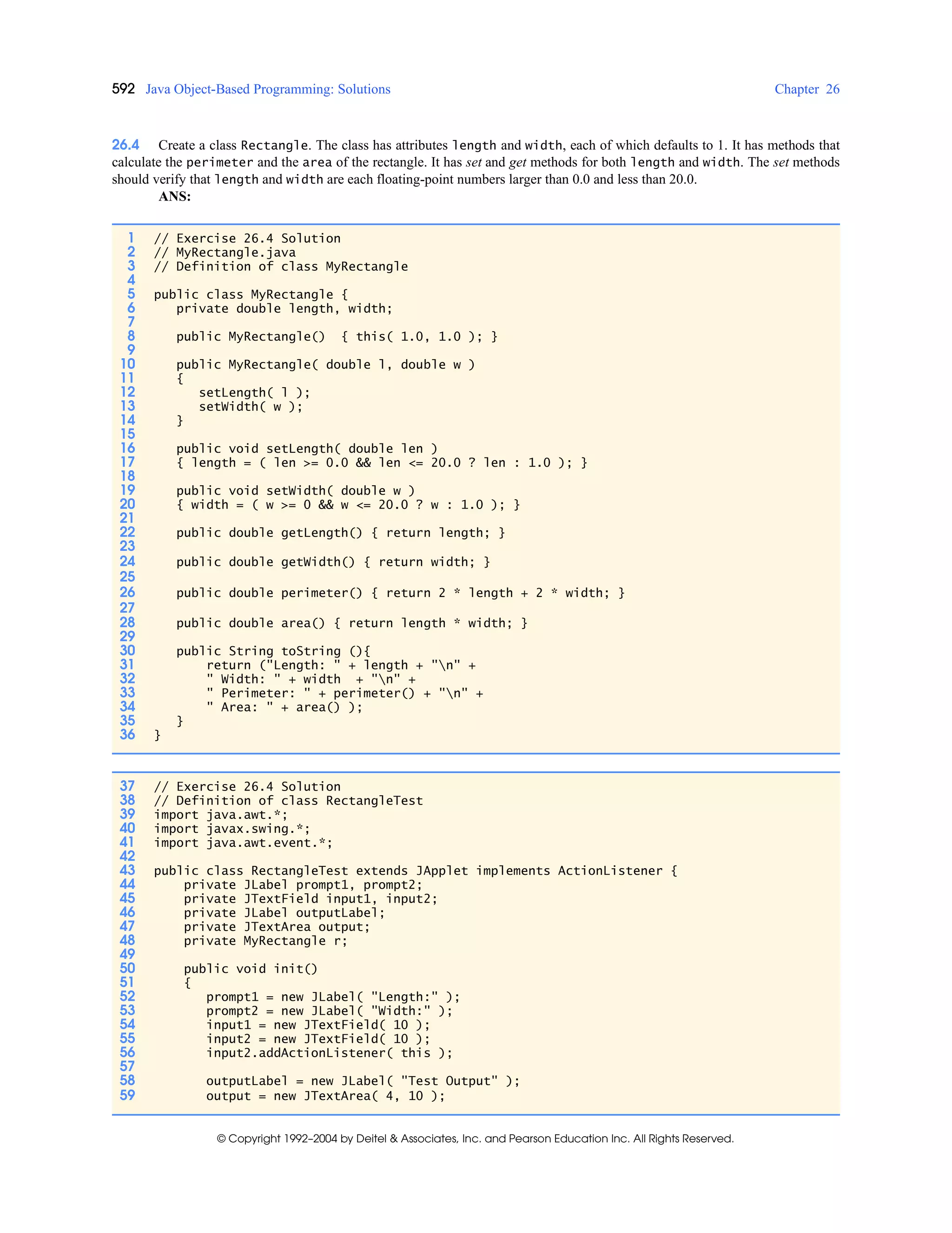 592 Java Object-Based Programming: Solutions Chapter 26
© Copyright 1992–2004 by Deitel & Associates, Inc. and Pearson Education Inc. All Rights Reserved.
26.4 Create a class Rectangle. The class has attributes length and width, each of which defaults to 1. It has methods that
calculate the perimeter and the area of the rectangle. It has set and get methods for both length and width. The set methods
should verify that length and width are each floating-point numbers larger than 0.0 and less than 20.0.
ANS:
1 // Exercise 26.4 Solution
2 // MyRectangle.java
3 // Definition of class MyRectangle
4
5 public class MyRectangle {
6 private double length, width;
7
8 public MyRectangle() { this( 1.0, 1.0 ); }
9
10 public MyRectangle( double l, double w )
11 {
12 setLength( l );
13 setWidth( w );
14 }
15
16 public void setLength( double len )
17 { length = ( len >= 0.0 && len <= 20.0 ? len : 1.0 ); }
18
19 public void setWidth( double w )
20 { width = ( w >= 0 && w <= 20.0 ? w : 1.0 ); }
21
22 public double getLength() { return length; }
23
24 public double getWidth() { return width; }
25
26 public double perimeter() { return 2 * length + 2 * width; }
27
28 public double area() { return length * width; }
29
30 public String toString (){
31 return ("Length: " + length + "n" +
32 " Width: " + width + "n" +
33 " Perimeter: " + perimeter() + "n" +
34 " Area: " + area() );
35 }
36 }
37 // Exercise 26.4 Solution
38 // Definition of class RectangleTest
39 import java.awt.*;
40 import javax.swing.*;
41 import java.awt.event.*;
42
43 public class RectangleTest extends JApplet implements ActionListener {
44 private JLabel prompt1, prompt2;
45 private JTextField input1, input2;
46 private JLabel outputLabel;
47 private JTextArea output;
48 private MyRectangle r;
49
50 public void init()
51 {
52 prompt1 = new JLabel( "Length:" );
53 prompt2 = new JLabel( "Width:" );
54 input1 = new JTextField( 10 );
55 input2 = new JTextField( 10 );
56 input2.addActionListener( this );
57
58 outputLabel = new JLabel( "Test Output" );
59 output = new JTextArea( 4, 10 );
 