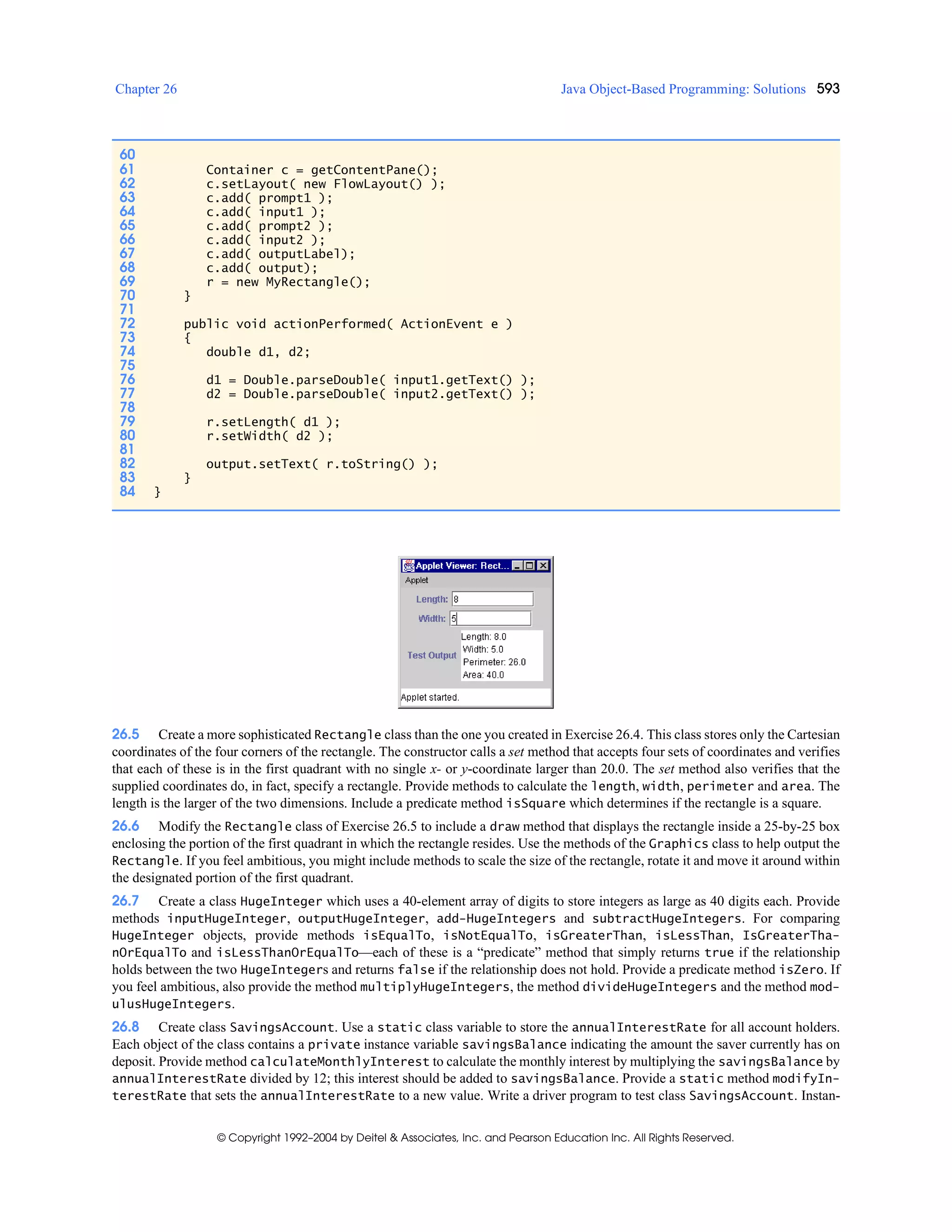 Chapter 26 Java Object-Based Programming: Solutions 593
© Copyright 1992–2004 by Deitel & Associates, Inc. and Pearson Education Inc. All Rights Reserved.
26.5 Create a more sophisticated Rectangle class than the one you created in Exercise 26.4. This class stores only the Cartesian
coordinates of the four corners of the rectangle. The constructor calls a set method that accepts four sets of coordinates and verifies
that each of these is in the first quadrant with no single x- or y-coordinate larger than 20.0. The set method also verifies that the
supplied coordinates do, in fact, specify a rectangle. Provide methods to calculate the length, width, perimeter and area. The
length is the larger of the two dimensions. Include a predicate method isSquare which determines if the rectangle is a square.
26.6 Modify the Rectangle class of Exercise 26.5 to include a draw method that displays the rectangle inside a 25-by-25 box
enclosing the portion of the first quadrant in which the rectangle resides. Use the methods of the Graphics class to help output the
Rectangle. If you feel ambitious, you might include methods to scale the size of the rectangle, rotate it and move it around within
the designated portion of the first quadrant.
26.7 Create a class HugeInteger which uses a 40-element array of digits to store integers as large as 40 digits each. Provide
methods inputHugeInteger, outputHugeInteger, add-HugeIntegers and subtractHugeIntegers. For comparing
HugeInteger objects, provide methods isEqualTo, isNotEqualTo, isGreaterThan, isLessThan, IsGreaterTha-
nOrEqualTo and isLessThanOrEqualTo—each of these is a “predicate” method that simply returns true if the relationship
holds between the two HugeIntegers and returns false if the relationship does not hold. Provide a predicate method isZero. If
you feel ambitious, also provide the method multiplyHugeIntegers, the method divideHugeIntegers and the method mod-
ulusHugeIntegers.
26.8 Create class SavingsAccount. Use a static class variable to store the annualInterestRate for all account holders.
Each object of the class contains a private instance variable savingsBalance indicating the amount the saver currently has on
deposit. Provide method calculateMonthlyInterest to calculate the monthly interest by multiplying the savingsBalance by
annualInterestRate divided by 12; this interest should be added to savingsBalance. Provide a static method modifyIn-
terestRate that sets the annualInterestRate to a new value. Write a driver program to test class SavingsAccount. Instan-
60
61 Container c = getContentPane();
62 c.setLayout( new FlowLayout() );
63 c.add( prompt1 );
64 c.add( input1 );
65 c.add( prompt2 );
66 c.add( input2 );
67 c.add( outputLabel);
68 c.add( output);
69 r = new MyRectangle();
70 }
71
72 public void actionPerformed( ActionEvent e )
73 {
74 double d1, d2;
75
76 d1 = Double.parseDouble( input1.getText() );
77 d2 = Double.parseDouble( input2.getText() );
78
79 r.setLength( d1 );
80 r.setWidth( d2 );
81
82 output.setText( r.toString() );
83 }
84 }
 