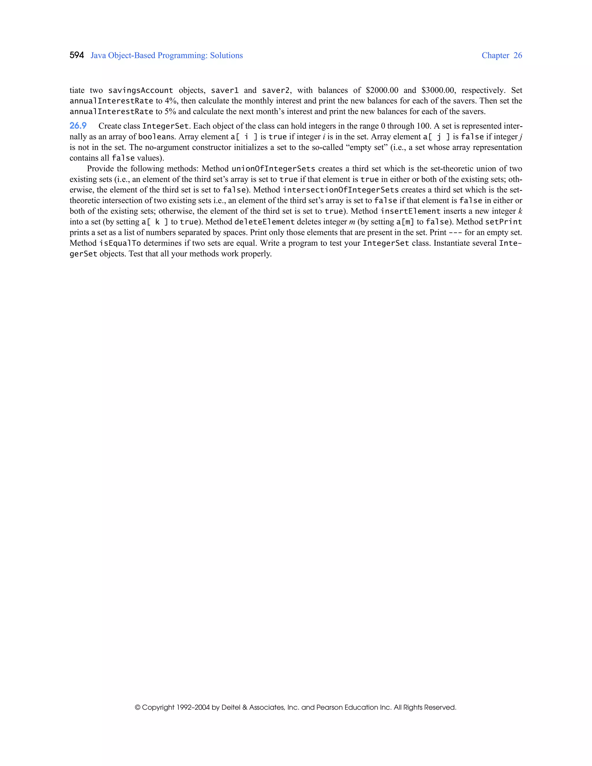 594 Java Object-Based Programming: Solutions Chapter 26
© Copyright 1992–2004 by Deitel & Associates, Inc. and Pearson Education Inc. All Rights Reserved.
tiate two savingsAccount objects, saver1 and saver2, with balances of $2000.00 and $3000.00, respectively. Set
annualInterestRate to 4%, then calculate the monthly interest and print the new balances for each of the savers. Then set the
annualInterestRate to 5% and calculate the next month’s interest and print the new balances for each of the savers.
26.9 Create class IntegerSet. Each object of the class can hold integers in the range 0 through 100. A set is represented inter-
nally as an array of booleans. Array element a[ i ] is true if integer i is in the set. Array element a[ j ] is false if integer j
is not in the set. The no-argument constructor initializes a set to the so-called “empty set” (i.e., a set whose array representation
contains all false values).
Provide the following methods: Method unionOfIntegerSets creates a third set which is the set-theoretic union of two
existing sets (i.e., an element of the third set’s array is set to true if that element is true in either or both of the existing sets; oth-
erwise, the element of the third set is set to false). Method intersectionOfIntegerSets creates a third set which is the set-
theoretic intersection of two existing sets i.e., an element of the third set’s array is set to false if that element is false in either or
both of the existing sets; otherwise, the element of the third set is set to true). Method insertElement inserts a new integer k
into a set (by setting a[ k ] to true). Method deleteElement deletes integer m (by setting a[m] to false). Method setPrint
prints a set as a list of numbers separated by spaces. Print only those elements that are present in the set. Print --- for an empty set.
Method isEqualTo determines if two sets are equal. Write a program to test your IntegerSet class. Instantiate several Inte-
gerSet objects. Test that all your methods work properly.
 