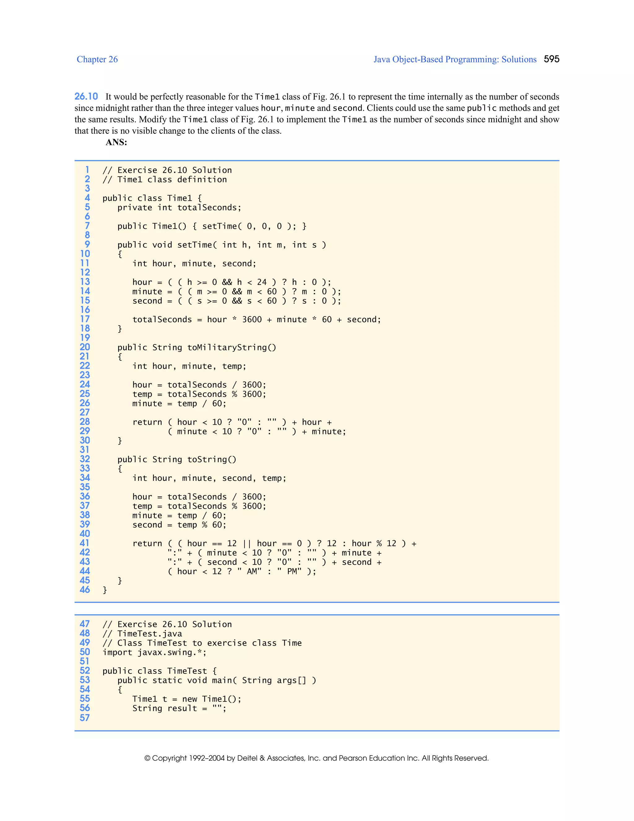 Chapter 26 Java Object-Based Programming: Solutions 595
© Copyright 1992–2004 by Deitel & Associates, Inc. and Pearson Education Inc. All Rights Reserved.
26.10 It would be perfectly reasonable for the Time1 class of Fig. 26.1 to represent the time internally as the number of seconds
since midnight rather than the three integer values hour, minute and second. Clients could use the same public methods and get
the same results. Modify the Time1 class of Fig. 26.1 to implement the Time1 as the number of seconds since midnight and show
that there is no visible change to the clients of the class.
ANS:
1 // Exercise 26.10 Solution
2 // Time1 class definition
3
4 public class Time1 {
5 private int totalSeconds;
6
7 public Time1() { setTime( 0, 0, 0 ); }
8
9 public void setTime( int h, int m, int s )
10 {
11 int hour, minute, second;
12
13 hour = ( ( h >= 0 && h < 24 ) ? h : 0 );
14 minute = ( ( m >= 0 && m < 60 ) ? m : 0 );
15 second = ( ( s >= 0 && s < 60 ) ? s : 0 );
16
17 totalSeconds = hour * 3600 + minute * 60 + second;
18 }
19
20 public String toMilitaryString()
21 {
22 int hour, minute, temp;
23
24 hour = totalSeconds / 3600;
25 temp = totalSeconds % 3600;
26 minute = temp / 60;
27
28 return ( hour < 10 ? "0" : "" ) + hour +
29 ( minute < 10 ? "0" : "" ) + minute;
30 }
31
32 public String toString()
33 {
34 int hour, minute, second, temp;
35
36 hour = totalSeconds / 3600;
37 temp = totalSeconds % 3600;
38 minute = temp / 60;
39 second = temp % 60;
40
41 return ( ( hour == 12 || hour == 0 ) ? 12 : hour % 12 ) +
42 ":" + ( minute < 10 ? "0" : "" ) + minute +
43 ":" + ( second < 10 ? "0" : "" ) + second +
44 ( hour < 12 ? " AM" : " PM" );
45 }
46 }
47 // Exercise 26.10 Solution
48 // TimeTest.java
49 // Class TimeTest to exercise class Time
50 import javax.swing.*;
51
52 public class TimeTest {
53 public static void main( String args[] )
54 {
55 Time1 t = new Time1();
56 String result = "";
57
 