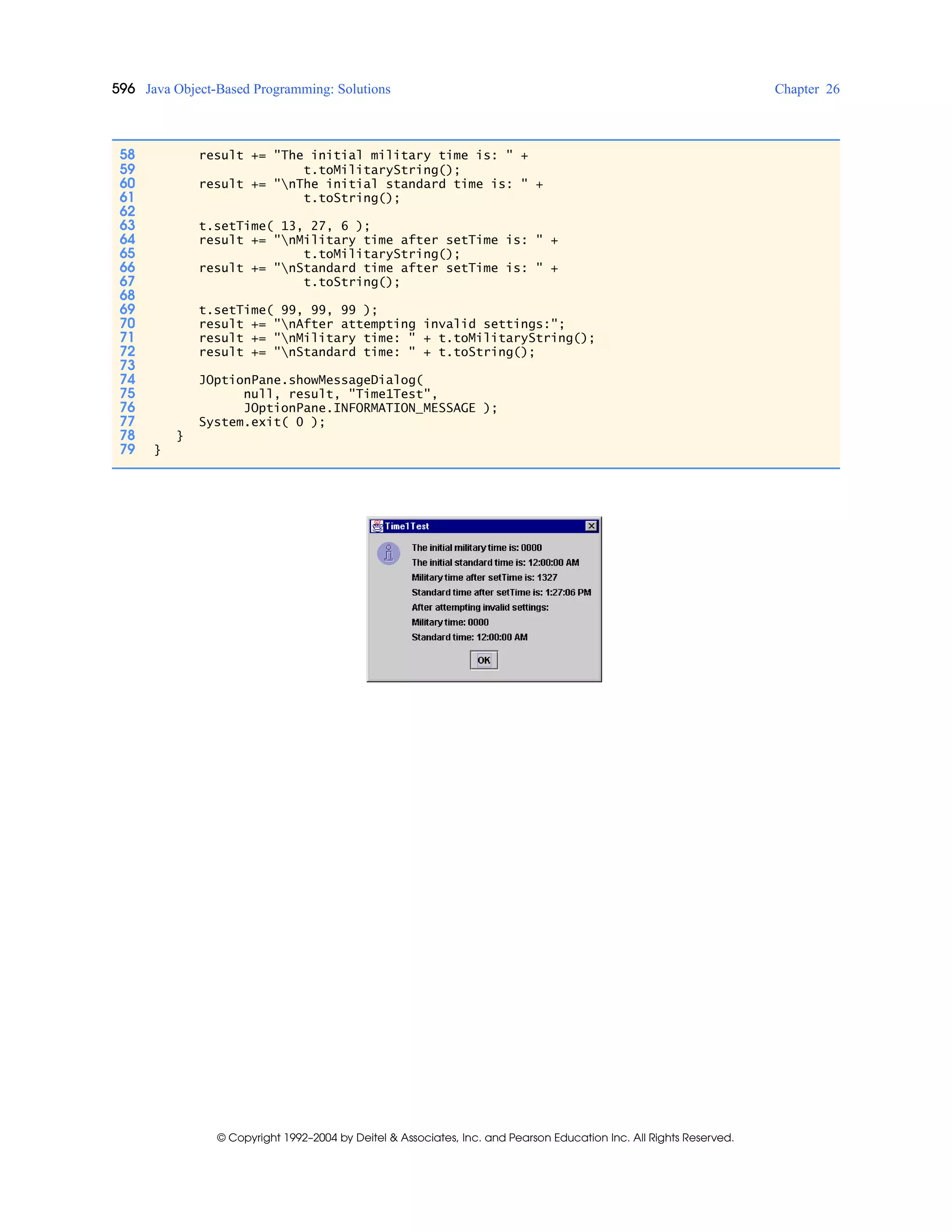 596 Java Object-Based Programming: Solutions Chapter 26
© Copyright 1992–2004 by Deitel & Associates, Inc. and Pearson Education Inc. All Rights Reserved.
58 result += "The initial military time is: " +
59 t.toMilitaryString();
60 result += "nThe initial standard time is: " +
61 t.toString();
62
63 t.setTime( 13, 27, 6 );
64 result += "nMilitary time after setTime is: " +
65 t.toMilitaryString();
66 result += "nStandard time after setTime is: " +
67 t.toString();
68
69 t.setTime( 99, 99, 99 );
70 result += "nAfter attempting invalid settings:";
71 result += "nMilitary time: " + t.toMilitaryString();
72 result += "nStandard time: " + t.toString();
73
74 JOptionPane.showMessageDialog(
75 null, result, "Time1Test",
76 JOptionPane.INFORMATION_MESSAGE );
77 System.exit( 0 );
78 }
79 }
 